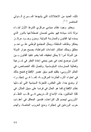 ‫ﺫﻟﻙ، ﺍﻟﻌﺩﻴﺩ ﻤﻥ ﺍﻻﺨﺘﻼﻻﺕ ﺍﻟﺘﻲ ﻴﺸﻬﺩﻫﺎ ﺍﻟﻤـﺴﺭﺡ ﺍﻟـﺩﻭﻟﻲ‬
                                            ‫ﺍﻟﻤﻌﺎﺼﺭ )٠١(.‬
‫ﻭﻴﻌﺘﺒﺭ ﻭﺠﻭﺩ ﻨﻅﺎﻡ ﺴﻴﺎﺴﻲ ﻤﺭﻜﺯﻱ ﺍﻟﺸﺭﻁ ﺍﻷﻭل ﻟﺒﻨـﺎﺀ‬
‫ﺩﻭﻟﺔ ﺫﺍﺕ ﺴﻴﺎﺩﺓ؛ ﻓﻬﻭ ﺤﺘﻤﻲ ﻟﻀﻤﺎﻥ ﺍﻀﻁﻼﻋﻬﺎ ﺒﺎﻟﺩﻭﺭ ﺍﻟﺫﻱ‬
‫ﻴﺴﻨﺩﻩ ﻟﻬﺎ ﺍﻟﻘﺎﻨﻭﻥ ﻭﺍﻟﻤﻤﺎﺭﺴﺔ ﺍﻟﺩﻭﻟﻴﺔ: ﻭﺒﺩﻭﻥ ﻭﺠـﻭﺩ ﻤﺭﻜـﺯ‬
‫ﻴﺤﺘﻜﺭ ﻭﻅﺎﺌﻑ ﺍﻟﺴﻠﻁﺔ، ﻭ ‪‬ﻤﺜل ﺍﻟﻤﺠﺘﻤﻊ ﺍﻟﻭﻁﻨﻲ ﻋﻠـﻰ ﻨﺤـﻭ‬
                            ‫ﻴ‬
‫ﻤﻁﻠﻕ ﻭﻴﻤﻠﻙ ﺍﺤﺘﻜﺎﺭ ﺍﻨﺘﻤﺎﺀﺍﺕ ﺍﻟﻤﻭﺍﻁﻨﺔ، ﻴﺼﺒﺢ ﺤﻭﺍﺭ ﺍﻟﺩﻭﻟﺔ‬
‫ﻋﻥ ﺍﻟﺩﻭﻟﺔ ﺃﻤ ‪‬ﺍ ﻻ ﻴﻤﻜﻥ ﺘﺤﻘﻴﻘﻪ، ﻜﻤﺎ ﻴﻐﺩﻭ ﺘﻨﻔﻴﺫ ﺍﻟﻘﺎﻨﻭﻥ ﺒـﻴﻥ‬
                                            ‫ﺭ‬
‫ﺍﻟﺩﻭل ﻤﻭﻀﻊ ﺘﺤ ٍ، ﻓﻲ ﺤﻴﻥ ﻴﻨﺒﻐﻲ ﺇﻋﺎﺩﺓ ﺍﻟﻨﻅﺭ ﻓﻲ ﺸـﺭﻋﻴﺔ‬
                                    ‫ﺩ‬
‫ﻭﻓﻌﺎﻟﻴﺔ ﺍﻟﻤﻤﺎﺭﺴﺎﺕ ﺍﻟﺩﺒﻠﻭﻤﺎﺴﻴﺔ. ﻭﺘﺘﺼل ﺘﻠﻙ ﺍﻟﺨﺼﺎﺌﺹ، ﻓﻲ‬
‫ﺍﻟﻌﺎﻟﻡ ﺍﻷﻭﺭﻭﺒﻲ، ﺒﺘﻘﻠﻴﺩ ﻗﺩﻴﻡ ﺴﺒﻕ ﻋﺼﺭ ﺍﻹﻗﻁﺎﻉ ﻓﻨﺠﺢ ﺒﺫﻟﻙ‬
‫ﻓﻲ ﺍﺤﺘﻭﺍﺀ ﺁﺜﺎﺭﻩ ﺍﻟﻁﺎﺭﺩﺓ ﺍﻟﻤﺭﻜﺯﻴـﺔ، ﻜﻤـﺎ ﻓـﻲ ﺇﻨﺠﻠﺘـﺭﺍ،‬
‫ﺃﻭ ﻭﻀﻊ ﺤ ‪‬ﺍ، ﻋﻠﻰ ﺍﻟﻌﻜﺱ، ﻟﻠﺘﺠﺯﺌﺔ ﺍﻟﺴﻴﺎﺴﻴﺔ ﺍﻟﺘﻲ ﺃﺤـﺩﺜﻬﺎ‬
                                           ‫ﺩ‬
‫ﻨﻅﺎﻡ ﺍﻹﻗﻁﺎﻉ ﻜﻤﺎ ﻫﻭ ﺍﻟﺤﺎل ﻓﻲ ﻓﺭﻨﺴﺎ ﻋﻠﻰ ﺴﺒﻴل ﺍﻟﻤﺜﺎل. ﻓﻲ‬
‫ﻜﻠﺘﺎ ﺍﻟﺤﺎﻟﺘﻴﻥ، ﺠﺎﺀ ﺍﻹﺩﻤﺎﺝ ﺍﻟﺘـﺩﺭﻴﺠﻲ ﻓـﻲ ﻗﻠـﺏ ﺍﻟﻨﻅـﺎﻡ‬
‫ﺍﻷﻭﺭﻭﺒﻲ ﻟﻴﺤﺴﻡ ﻜل ﺍﻟﻨﺯﺍﻋﺎﺕ: ﻓﺘﺩﻤﻴﺭ ﺍﻟﻤﻌﺎﻗل ﻓﻲ ﺃﻋﻘـﺎﺏ‬
‫ﺤﺭﺏ ﺍﻟﻭﺭﺩﺘﻴﻥ ﻓﻲ ﺇﻨﺠﻠﺘﺭﺍ، ﻭﻤﻨﻊ ﺍﻟﺤﺭﻭﺏ ﺍﻟﺨﺎﺼﺔ، ﻭﺍﻟﻬﺩﻡ‬




‫٤٤‬                                                ‫إﻟﻰ اﻟﻔﻬﺮس‬
 