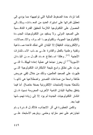 ‫ﻜﻤﺎ ﺘﺯﺩﺍﺩ ﺤﺩﺓ ﺍﻟﻀﻐﻭﻁ ﺍﻟﻤﺎﻟﻴﺔ ﺍﻟﺘﻲ ﺘﻭﺍﺠﻬﻬﺎ؛ ﻤﻤﺎ ﻴﺅﺩﻱ ﺇﻟﻰ‬
‫ﺘﻌﻁﻴل ﻗﺩﺭﺍﺘﻬﺎ ﻋﻠﻰ ﺍﺴﺘﻴﺭﺍﺩ ﺍﻟﻌﺩﻴﺩ ﻤﻥ ﺍﻟﻤﻌـﺩﺍﺕ، ﻭﺒﺎﻟﺘـﺎﻟﻲ‬
‫ﺍﻟﺤﺼﻭل ﻋﻠﻰ ﺍﻟﺘﻜﻨﻭﻟﻭﺠﻴﺎ ﺍﻟﻼﺯﻤﺔ ﻟﺘﺤﻘﻴﻕ ﺍﻟﻘﺩﺭﺓ ﺍﻟﺘﻨﺎﻓـﺴﻴﺔ‬
‫ﻋﻠﻰ ﺍﻟﺼﻌﻴﺩ ﺍﻟﺩﻭﻟﻲ. ﻭﻻ ﻴﺴﺘﻔﻴﺩ ﻤﻥ ﺍﻟﺘﻜﻨﻭﻟﻭﺠﻴﺎﺕ ﺍﻟﺠﺩﻴـﺩﺓ‬
‫)ﺍﻟﺘﻜﻨﻭﻟﻭﺠﻴﺎ ﺍﻟﺤﻴﻭﻴﺔ، ﻭﺘﻜﻨﻭﻟﻭﺠﻴـﺎ ﺍﻟﻤـﻭﺍﺩ، ﻭﺍﻻﺘـﺼﺎﻻﺕ،‬
‫ﻭﺍﻹﻟﻜﺘﺭﻭﻨﻴﺎﺕ ﺍﻟﺩﻗﻴﻘﺔ( ﺇﻻ ﺍﻟﺒﻠﺩﺍﻥ ﺍﻟﺘﻲ ﺘﻤﻠﻙ ﻗﺎﻋﺩﺓ ﺼـﻨﺎﻋﻴﺔ‬
‫ﻭﺘﻘﻨﻴﺔ ﻭﻋﻠﻤﻴﺔ ﺒﺎﻟﻔﻌل ﻭﺍﻟﻘﺎﺩﺭﺓ ﻋﻠـﻰ ﺠـﺫﺏ ﺍﻻﺴـﺘﺜﻤﺎﺭﺍﺕ‬
‫ﺍﻷﺠﻨﺒﻴﺔ )٥٤(. ﻭﻫﻜﺫﺍ ﺍﺴـﺘﻁﺎﻉ ﻋـﺩﺩ ﻗﻠﻴـل ﻤـﻥ ﺍﻟﺒﻠـﺩﺍﻥ‬
                                               ‫)٦٤(‬
‫ﺃﻥ ﻴﺤﺭﺯ ﻨﺠﺎ ‪‬ﺎ ﻓﻲ ﻋﻤﻠﻴﺔ ﺇﻋﺎﺩﺓ ﺍﻟﻬﻴﻜﻠـﺔ ﺍﻟﺘـﻲ‬
                               ‫ﺤ‬                      ‫ﺍﻵﺴﻴﻭﻴﺔ‬
‫ﺠﺭﺕ ﻋﻠﻰ ﻨﻁﺎﻕ ﻭﺍﺴﻊ ﻨﺘﻴﺠﺔ ﺍﻻﺒﺘﻜﺎﺭﺍﺕ ﺍﻟﺘﻜﻨﻭﻟﻭﺠﻴﺔ ﺍﻟﺘـﻲ‬
‫ﻅﻬﺭﺕ ﻋﻠﻰ ﺍﻟﺼﻌﻴﺩ ﺍﻟﻌﺎﻟﻤﻴﻥ، ﻭﺫﻟﻙ ﻤﻥ ﺨﻼل ﺘﻠﻘﻲ ﻋﺭﻭﺽ‬
‫ﻁﺎﺌﻔﺔ ﻭﺍﺴﻌﺔ ﻤﻥ ﺼﻨﺎﻋﺎﺕ ﺍﻟﺘﺼﺩﻴﺭ ﻭﺍﻀﻁﻼﻋﻬﺎ ﻫﻲ ﺫﺍﺘﻬـﺎ‬
‫ﺒﺄﻨﺸﻁﺔ ﺠﺩﻴﺩﺓ )ﺍﻟﻤﻨﺘﺠﺎﺕ ﺍﻹﻟﻜﺘﺭﻭﻨﻴﺔ ﺒﺼﻔﺔ ﺨﺎﺼﺔ(. ﺃﻤﺎ ﻓﻴﻤﺎ‬
‫ﻴﺘﻌﻠﻕ ﺒﻐﺎﻟﺒﻴﺔ ﺍﻟﺒﻠﺩﺍﻥ ﺍﻟﻨﺎﻤﻴﺔ ﺍﻷﺨﺭﻯ، ﺍﻟﻤﺤﺭﻭﻤﺔ ﻨﺴﺒ ‪‬ﺎ، ﻓـﺈﻥ‬
       ‫ﻴ‬
‫ﺍﻨﺘﺸﺎﺭ ﺍﻟﺘﻜﻨﻭﻟﻭﺠﻴﺎﺕ ﺍﻟﺠﺩﻴﺩﺓ ﻟﻡ ﻴﺅﺩ ﺇﻻ ﺇﻟﻰ ﺯﻴﺎﺩﺓ ﺘﻬﻤﻴـﺸﻬﺎ‬
                                                  ‫ﻓﻴﻤﺎ ﺒﻌﺩ.‬
‫ﻭﺘﻜﻤﻥ ﺍﻟﺨﻁﻭﺭﺓ ﻓﻲ ﺃﺜﺭ ﺍﻻﻨﺠﺫﺍﺏ، ﻓﺎﻷﻗـل ﻗـﺩﺭﺓ ﻴـﺘﻡ‬
‫ﺘﺠﺎﻭﺯﻫﻡ ﻋﻠﻰ ﻨﺤﻭ ﻤﺘﺯﺍﻴﺩ ﻭﺤﺘﻤﻲ. ﻭﻴﺘﺭﺠﻡ ﺍﻻﺴﺘﺒﻌﺎﺩ ﻋﻠـﻰ‬


‫٩٤٤‬                                                   ‫إﻟﻰ اﻟﻔﻬﺮس‬
 