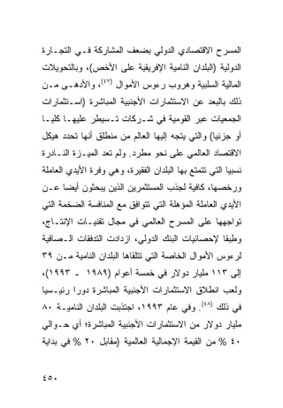 ‫ﺍﻟﻤﺴﺭﺡ ﺍﻻﻗﺘﺼﺎﺩﻱ ﺍﻟﺩﻭﻟﻲ ﺒﻀﻌﻑ ﺍﻟﻤﺸﺎﺭﻜﺔ ﻓـﻲ ﺍﻟﺘﺠـﺎﺭﺓ‬
‫ﺍﻟﺩﻭﻟﻴﺔ )ﺍﻟﺒﻠﺩﺍﻥ ﺍﻟﻨﺎﻤﻴﺔ ﺍﻹﻓﺭﻴﻘﻴﺔ ﻋﻠﻰ ﺍﻷﺨﺹ(، ﻭﺒﺎﻟﺘﺤﻭﻴﻼﺕ‬
‫ﺍﻟﻤﺎﻟﻴﺔ ﺍﻟﺴﻠﺒﻴﺔ ﻭﻫﺭﻭﺏ ﺭﺀﻭﺱ ﺍﻷﻤﻭﺍل )٧٤(، ﻭﺍﻷﺩﻫـﻰ ﻤـﻥ‬
‫ﺫﻟﻙ ﺒﺎﻟ ‪‬ﻌﺩ ﻋﻥ ﺍﻻﺴﺘﺜﻤﺎﺭﺍﺕ ﺍﻷﺠﻨﺒﻴﺔ ﺍﻟﻤﺒﺎﺸﺭﺓ )ﺍﺴـﺘﺜﻤﺎﺭﺍﺕ‬
                                             ‫ﺒ‬
‫ﺍﻟﺠﻤﻌﻴﺎﺕ ﻋﺒﺭ ﺍﻟﻘﻭﻤﻴﺔ ﻓﻲ ﺸـﺭﻜﺎﺕ ﺘـﺴﻴﻁﺭ ﻋﻠﻴﻬـﺎ ﻜﻠ ‪‬ـﺎ‬
  ‫ﻴ‬
‫ﺃﻭ ﺠﺯﺌ ‪‬ﺎ( ﻭﺍﻟﺘﻲ ﻴﺘﺠﻪ ﺇﻟﻴﻬﺎ ﺍﻟﻌﺎﻟﻡ ﻤﻥ ﻤﻨﻁﻠﻕ ﺃﻨﻬﺎ ﺘﺤﺩﺩ ﻫﻴﻜل‬
                                                  ‫ﻴ‬
‫ﺍﻻﻗﺘﺼﺎﺩ ﺍﻟﻌﺎﻟﻤﻲ ﻋﻠﻰ ﻨﺤﻭ ﻤﻁﺭﺩ. ﻭﻟﻡ ﺘﻌﺩ ﺍﻟﻤﻴـﺯﺓ ﺍﻟﻨـﺎﺩﺭﺓ‬
‫ﻨﺴﺒ ‪‬ﺎ ﺍﻟﺘﻲ ﺘﺘﻤﺘﻊ ﺒﻬﺎ ﺍﻟﺒﻠﺩﺍﻥ ﺍﻟﻔﻘﻴﺭﺓ، ﻭﻫﻲ ﻭﻓﺭﺓ ﺍﻷﻴﺩﻱ ﺍﻟﻌﺎﻤﻠﺔ‬
                                                        ‫ﻴ‬
‫ﻭﺭﺨﺼﻬﺎ، ﻜﺎﻓﻴﺔ ﻟﺠﺫﺏ ﺍﻟﻤﺴﺘﺜﻤﺭﻴﻥ ﺍﻟﺫﻴﻥ ﻴﺒﺤﺜﻭﻥ ﺃﻴ ‪‬ﺎ ﻋـﻥ‬
     ‫ﻀ‬
‫ﺍﻷﻴﺩﻱ ﺍﻟﻌﺎﻤﻠﺔ ﺍﻟﻤﺅﻫﻠﺔ ﺍﻟﺘﻲ ﺘﺘﻭﺍﻓﻕ ﻤﻊ ﺍﻟﻤﻨﺎﻓﺴﺔ ﺍﻟﻀﺨﻤﺔ ﺍﻟﺘﻲ‬
‫ﺘﻭﺍﺠﻬﻬﺎ ﻋﻠﻰ ﺍﻟﻤﺴﺭﺡ ﺍﻟﻌﺎﻟﻤﻲ ﻓﻲ ﻤﺠﺎل ﺘﻘﻨﻴـﺎﺕ ﺍﻹﻨﺘـﺎﺝ،‬
‫ﻭﻁﺒ ﹰﺎ ﻹﺤﺼﺎﺌﻴﺎﺕ ﺍﻟﺒﻨﻙ ﺍﻟﺩﻭﻟﻲ، ﺍﺯﺩﺍﺩﺕ ﺍﻟﺘﺩﻓﻘﺎﺕ ﺍﻟـﺼﺎﻓﻴﺔ‬
                                                 ‫ِ ‪‬ﻘ‬
‫ﻟﺭﺀﻭﺱ ﺍﻷﻤﻭﺍل ﺍﻟﺨﺎﺼﺔ ﺍﻟﺘﻲ ﺘﺘﻠﻘﺎﻫﺎ ﺍﻟﺒﻠﺩﺍﻥ ﺍﻟﻨﺎﻤﻴﺔ ﻤـﻥ ٩٣‬
‫ﺇﻟﻰ ٣١١ ﻤﻠﻴﺎﺭ ﺩﻭﻻﺭ ﻓﻲ ﺨﻤﺴﺔ ﺃﻋﻭﺍﻡ )٩٨٩١ ـ ٣٩٩١(،‬
‫ﻭﻟﻌﺏ ﺍﻨﻁﻼﻕ ﺍﻻﺴﺘﺜﻤﺎﺭﺍﺕ ﺍﻷﺠﻨﺒﻴﺔ ﺍﻟﻤﺒﺎﺸﺭﺓ ﺩﻭ ‪‬ﺍ ﺭﺌﻴـﺴ ‪‬ﺎ‬
 ‫ﻴ‬        ‫ﺭ‬
‫ﻓﻲ ﺫﻟﻙ )٨٤(. ﻭﻓﻲ ﻋﺎﻡ ٣٩٩١، ﺍﺠﺘﺫﺒﺕ ﺍﻟﺒﻠﺩﺍﻥ ﺍﻟﻨﺎﻤﻴـﺔ ٠٨‬
‫ﻤﻠﻴﺎﺭ ﺩﻭﻻﺭ ﻤﻥ ﺍﻻﺴﺘﺜﻤﺎﺭﺍﺕ ﺍﻷﺠﻨﺒﻴﺔ ﺍﻟﻤﺒﺎﺸﺭﺓ؛ ﺃﻱ ﺤـﻭﺍﻟﻲ‬
‫٠٤ % ﻤﻥ ﺍﻟﻘﻴﻤﺔ ﺍﻹﺠﻤﺎﻟﻴﺔ ﺍﻟﻌﺎﻟﻤﻴﺔ )ﻤﻘﺎﺒل ٠٢ % ﻓﻲ ﺒﺩﺍﻴﺔ‬


‫٠٥٤‬                                                  ‫إﻟﻰ اﻟﻔﻬﺮس‬
 