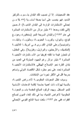 ‫ﻋﻘﺩ ﺍﻟﺘﺴﻌﻴﻨﻴﺎﺕ. ﺇﻻ ﺃﻥ ﻨﺼﻴﺏ ﺘﻠﻙ ﺍﻟﺒﻠﺩﺍﻥ ﻴﺘـﺴﻡ ﺒـﺎﻟﺘﺭﻜﻴﺯ‬
‫ﺍﻟﺸﺩﻴﺩ. ﻓﻬﻭ ﻴﻨﺼﺏ ﻋﻠﻰ ﺁﺴﻴﺎ ﺒﺼﻔﺔ ﺃﺴﺎﺴـﻴﺔ )٧٥ % ﻤـﻥ‬
‫ﺇﺠﻤﺎﻟﻲ ﺍﻻﺴﺘﺜﻤﺎﺭﺍﺕ ﺍﻟﻭﺍﺭﺩﺓ ﺇﻟﻰ ﺍﻟﺒﻠﺩﺍﻥ ﺍﻟﻨﺎﻤﻴـﺔ(: ﺍﻟـﺼﻴﻥ‬
‫)ﺍﻟﺘﻲ ﺘﻠﻘﺕ ﻭﺤﺩﻫﺎ ٦٢ ﻤﻠﻴﺎﺭ ﺩﻭﻻﺭ ﻤﻥ ﺍﻻﺴﺘﺜﻤﺎﺭﺍﺕ ﺍﻟﻤﺒﺎﺸﺭﺓ‬
‫ﻓﻲ ﻋﺎﻡ ٣٩٩١( ﻭﺍﻟﺒﻠﺩﺍﻥ ﺍﻟﺴﺭﻴﻌﺔ ﺍﻟﻨﻤﻭ )ﺴﻨﻐﺎﻓﻭﺭﺓ، ﻭﻫﻭﻨـﻎ‬
‫ﻜﻭﻨﻎ، ﻭﺘﺎﻴﻭﺍﻥ، ﻭﻜﻭﺭﻴـﺎ ﺍﻟﺠﻨﻭﺒﻴـﺔ، ﻭﻤﺎﻟﻴﺯﻴـﺎ، ﻭﺘﺎﻴﻠﻨـﺩ،‬
‫ﻭﺇﻨﺩﻭﻨﻴﺴﻴﺎ( ﻭﻋﻠﻰ ﺍﻟﺒﻠﺩﺍﻥ ﺍﻟﻜﺒـﺭﻯ ﻓـﻲ ﺃﻤﺭﻴﻜـﺎ ﺍﻟﻼﺘﻴﻨﻴـﺔ‬
‫)ﺍﻟﻤﻜﺴﻴﻙ، ﻭﺍﻷﺭﺠﻨﺘﻴﻥ، ﻭﺍﻟﺒﺭﺍﺯﻴل، ﻭﻓﻨﺯﻭﻴﻼ(. ﻭﻓﻲ ﺍﻟﻤﻘﺎﺒل،‬
‫ﻟﻡ ﺘﺘﺠﺎﻭﺯ ﻗﻴﻤﺔ ﻤﺎ ﺘﻠﻘﺘﻪ ﺇﻓﺭﻴﻘﻴﺎ ﻤﻥ ﺍﻻﺴـﺘﺜﻤﺎﺭﺍﺕ ﺍﻷﺠﻨﺒﻴـﺔ‬
‫ﺍﻟﻤﺒﺎﺸﺭﺓ ٣ ﻤﻠﻴﺎﺭ ﺩﻭﻻﺭ ﺭﻏﻡ ﺍﻟﺠﻬﻭﺩ ﺍﻟﻤﺒﺫﻭﻟﺔ ﻓﻲ ﺍﻟﻌﺩﻴﺩ ﻤﻥ‬
‫ﺒﻠﺩﺍﻥ ﺍﻟﻘﺎﺭﺓ ﻨﺤﻭ ﺍﻹﺼﻼﺡ ﺍﻟﻬﻴﻜﻠﻲ. ﻓﺎﻻﺴﺘﺜﻤﺎﺭﺍﺕ ﺍﻷﺠﻨﺒﻴـﺔ‬
‫ﺍﻟﻤﺒﺎﺸﺭﺓ ﺘﺤﺩﺩ ﻋﻠﻰ ﻨﺤﻭ ﻤﻁﺭﺩ ﺸﻜل ﺍﻻﻗﺘﺼﺎﺩ ﺍﻟﺩﻭﻟﻲ ﻭﺘﺴﺎﻫﻡ‬
                 ‫ﺒﺩﺭﺠﺔ ﺃﻗل ﻓﻲ ﺍﻷﻜﺜﺭ ﺘﺠﺭ ‪‬ﺍ ﻤﻥ ﺍﻹﻤﻜﺎﻨﺎﺕ.‬
                               ‫ﺩ‬
‫ﻭﺴﻭﻑ ﺘﻅل ﺍﻟﻤﻌﻭﻨﺎﺕ ﺍﻟﺤﻜﻭﻤﻴـﺔ ﻷﻏـﺭﺍﺽ ﺍﻟﺘﻨﻤﻴـﺔ،‬
‫ﺒﺎﻟﻨﺴﺒﺔ ﻟﻬﺅﻻﺀ، ﺫﺍﺕ ﺃﻫﻤﻴﺔ ﺤﺎﺴﻤﺔ ﻹﻗﺎﻤﺔ ﺍﻟﺩﻋﺎﻤﺎﺕ ﺍﻷﺴﺎﺴﻴﺔ‬
‫ﻟﻠﻨﻤﻭ ﺍﻟﻤﺴﺘﻘل. ﻭﻴﻬﺩﺩ ﺍﻟﺭﻜﻭﺩ ﺍﻟﻤﺒﺎﻟﻎ ﺍﻟﻤﻘﺩﻤﺔ ﺒﺎﺴـﻡ ﺍﻟﻤﻌﻭﻨـﺔ‬
‫ﺍﻟﺤﻜﻭﻤﻴﺔ ﻷﻏﺭﺍﺽ ﺍﻟﺘﻨﻤﻴﺔ، ﺒﻤﺎ ﻓﻲ ﺫﻟﻙ ﺇﻟﻐﺎﺀ ﺍﻟﺩﻴﻭﻥ ﻟﺼﺎﻟﺢ‬
‫ﺍﻟﻔﻘﺭﺍﺀ، ﻓﻔﻲ ﻋﺎﻡ ٣٩٩١، ﺒﻠﻐﺕ ﻨﺴﺒﺔ ﺍﻟﻨﺎﺘﺞ ﺍﻟﻘﻭﻤﻲ ﺍﻹﺠﻤﺎﻟﻲ‬


‫١٥٤‬                                               ‫إﻟﻰ اﻟﻔﻬﺮس‬
 