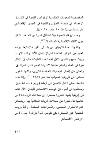 ‫ﺍﻟﻤﺨﺼﺼﺔ ﻟﻠﻤﻌﻭﻨﺎﺕ ﺍﻟﺤﻜﻭﻤﻴﺔ ﻷﻏﺭﺍﺽ ﺍﻟﺘﻨﻤﻴﺔ ﻓﻲ ﺍﻟﺒﻠـﺩﺍﻥ‬
‫ﺍﻷﻋﻀﺎﺀ ﻓﻲ ﻤﻨﻅﻤﺔ ﺍﻟﺘﻌﺎﻭﻥ ﻭﺍﻟﺘﻨﻤﻴﺔ ﻓﻲ ﺍﻟﻤﻴﺩﺍﻥ ﺍﻻﻗﺘﺼﺎﺩﻱ‬
                  ‫ﺃﺩﻨﻰ ﻤﺴﺘﻭﻯ ﻟﻬﺎ ﻤﻨﺫ ٠٢ ﻋﺎ ‪‬ﺎ: ٠٣,٠ %.‬
                            ‫ﻤ‬
‫ﻭﻫﺫﻩ ﺍﻷﺭﻗﺎﻡ ﺍﻟﻤﻌﺒﺭﺓ ﺒﺒﻼﻏﺔ ﺘﻘﻠل ﻨﺴﺒ ‪‬ﺎ ﻤﻥ ﺍﻟﺼﺨﺏ ﺍﻟﺩﺍﺌﺭ‬
                 ‫ﻴ‬
                     ‫ﺤﻭل "ﺍﻟ ﹸﻅﻡ ﺍﻻﻗﺘﺼﺎﺩﻴﺔ ﺍﻟﺼﺎﻋﺩﺓ" )٩٤(.‬
                                                ‫ﻨ‬
‫ﻭﺘﺘﻔﺎﻭﺕ ﺤﺩﺓ ﺍﻟﺘﻬﻤﻴﺵ ﻤﻥ ﺒﻠﺩ ﺇﻟﻰ ﺁﺨﺭ. ﻓﺎﻻﺴﺘﺒﻌﺎﺩ ﻴﺭﺴﻡ‬
‫ﺍﻟﻌﺩﻴﺩ ﻤﻥ ﺍﻟﺩﻭﺍﺌﺭ ﺍﻟﻤﺘﺤﺩﺓ ﺍﻟﻤﺭﻜﺯ ﺩﺍﺨل ﺍﻷﻁـﺭﺍﻑ ﺫﺍﺘﻬـﺎ.‬
‫ﻭﻴﺅﻜﺩ ﻤﻔﻬﻭﻡ ﺍﻟﺒﻠﺩﺍﻥ ﺍﻷﻗل ﺘﻘﺩ ‪‬ﺎ ﻫﺫﺍ ﺍﻟﺘﻔﺎﻭﺕ؛ ﻓﺎﻟﺒﻠﺩﺍﻥ ﺍﻷﻜﺜﺭ‬
                             ‫ﻤ‬
‫ﻓﻘ ‪‬ﺍ ﻓﻲ ﺍﻟﻌﺎﻟﻡ ﻭﺍﻟﺒﺎﻟﻎ ﻋﺩﺩﻫﺎ ٧٤ ﺒﻠ ‪‬ﺍ ﺘﺠﻤﻊ ﻜـل ﺍﻟﻌﻭﺍﺌـﻕ،‬
                    ‫ﺩ‬                                ‫ﺭ‬
‫ﻭﺘﻌﺎﻨﻲ ﻤﻥ ﺇﻫﻤﺎل ﺍﻟﺠﻤﻌﻴﺎﺕ ﺍﻟﺨﺎﺼﺔ ﺍﻟﻜﺒﺭﻯ، ﻭﺘﺸﻬﺩ ﺘﺩﻫﻭ ‪‬ﺍ‬
 ‫ﺭ‬
‫ﻤﺴﺘﻤ ‪‬ﺍ ﻓﻲ ﻅﺭﻭﻓﻬﺎ ﺍﻟﻤﻌﻴﺸﻴﺔ ﻤﻨﺫ ﻋﺎﻡ ٩٨٩١ )٠٥(. ﻭﺇﺫﺍ ﻜﻨـﺎ‬
                                                 ‫ﺭ‬
‫ﻨﻼﺤﻅ ﺒﻌﺽ ﺩﻻﺌل ﺍﻟﺘﺤﺴﻥ ﻓﻲ ﺃﻭﻀﺎﻉ ﺭﺒﻊ ﻫـﺫﻩ ﺍﻟﺒﻠـﺩﺍﻥ،‬
‫ﻭﻤﻌﻅﻤﻬﺎ ﻓﻲ ﺁﺴﻴﺎ، ﻓﺈﻥ ﺍﻟﻭﻀﻊ ﺍﻻﻗﺘﺼﺎﺩﻱ ﻟﻠﺒﻠﺩﺍﻥ ﺍﻷﻗل ﺘﻘﺩ ‪‬ﺎ‬
 ‫ﻤ‬
‫ﻓﻲ ﺇﻓﺭﻴﻘﻴﺎ ﻴﺸﻬﺩ ﺘﺩﻫﻭ ‪‬ﺍ ﻤﺴﺘﻤ ‪‬ﺍ. ﺇﻥ ﻤﻌﺩﻻﺕ ﺍﻟﺯﻴـﺎﺩﺓ ﻓـﻲ‬
                        ‫ﺭ‬       ‫ﺭ‬
‫ﺇﻨﺘﺎﺠﻬﺎ ﺘﻘل ﻜﺜﻴ ‪‬ﺍ ﻋﻥ ﻤﻌﺩﻻﺕ ﺍﻟﺯﻴﺎﺩﺓ ﺍﻟﺴﻜﺎﻨﻴﺔ ﺒﻬﺎ. ﻭﻴﺘﻀﺎﻓﺭ‬
                                        ‫ﺭ‬
‫ﻋﺩﻡ ﺍﻻﺴﺘﻘﺭﺍﺭ ﺍﻟﺴﻴﺎﺴﻲ، ﻭﺍﻟﺼﺭﺍﻋﺎﺕ ﺍﻟﻤﺴﻠﺤﺔ، ﻭﺍﻟﻅـﺭﻭﻑ‬
‫ﺍﻟﻤﻨﺎﺨﻴﺔ ﻏﻴﺭ ﺍﻟﻤﺴﺘﻘﺭﺓ ﻟﻜﻲ ﺘﻘﻭﺽ ﺃﻴـﺔ ﺒﺎﺭﻗـﺔ ﺃﻤـل ﻓـﻲ‬
                                      ‫ﺍﻻﺯﺩﻫﺎﺭ ﺍﻻﻗﺘﺼﺎﺩﻱ.‬


‫٢٥٤‬                                                ‫إﻟﻰ اﻟﻔﻬﺮس‬
 