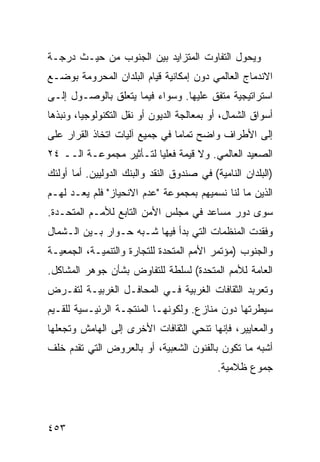 ‫ﻭﻴﺤﻭل ﺍﻟﺘﻔﺎﻭﺕ ﺍﻟﻤﺘﺯﺍﻴﺩ ﺒﻴﻥ ﺍﻟﺠﻨﻭﺏ ﻤﻥ ﺤﻴـﺙ ﺩﺭﺠـﺔ‬
‫ﺍﻻﻨﺩﻤﺎﺝ ﺍﻟﻌﺎﻟﻤﻲ ﺩﻭﻥ ﺇﻤﻜﺎﻨﻴﺔ ﻗﻴﺎﻡ ﺍﻟﺒﻠﺩﺍﻥ ﺍﻟﻤﺤﺭﻭﻤﺔ ﺒﻭﻀـﻊ‬
‫ﺍﺴﺘﺭﺍﺘﻴﺠﻴﺔ ﻤﺘﻔﻕ ﻋﻠﻴﻬﺎ. ﻭﺴﻭﺍﺀ ﻓﻴﻤﺎ ﻴﺘﻌﻠﻕ ﺒﺎﻟﻭﺼـﻭل ﺇﻟـﻰ‬
‫ﺃﺴﻭﺍﻕ ﺍﻟﺸﻤﺎل، ﺃﻭ ﺒﻤﻌﺎﻟﺠﺔ ﺍﻟﺩﻴﻭﻥ ﺃﻭ ﻨﻘل ﺍﻟﺘﻜﻨﻭﻟﻭﺠﻴﺎ، ﻭﻨﺒﺫﻫﺎ‬
‫ﺇﻟﻰ ﺍﻷﻁﺭﺍﻑ ﻭﺍﻀﺢ ﺘﻤﺎ ‪‬ﺎ ﻓﻲ ﺠﻤﻴﻊ ﺁﻟﻴﺎﺕ ﺍﺘﺨﺎﺫ ﺍﻟﻘﺭﺍﺭ ﻋﻠﻰ‬
                                ‫ﻤ‬
‫ﺍﻟﺼﻌﻴﺩ ﺍﻟﻌﺎﻟﻤﻲ. ﻭﻻ ﻗﻴﻤﺔ ﻓﻌﻠ ‪‬ﺎ ﻟﺘـﺄﺜﻴﺭ ﻤﺠﻤﻭﻋـﺔ ﺍﻟــ ٤٢‬
                         ‫ﻴ‬
‫)ﺍﻟﺒﻠﺩﺍﻥ ﺍﻟﻨﺎﻤﻴﺔ( ﻓﻲ ﺼﻨﺩﻭﻕ ﺍﻟﻨﻘﺩ ﻭﺍﻟﺒﻨﻙ ﺍﻟﺩﻭﻟﻴﻴﻥ. ﺃﻤﺎ ﺃﻭﻟﺌﻙ‬
‫ﺍﻟﺫﻴﻥ ﻤﺎ ﻟﻨﺎ ﻨﺴﻤﻴﻬﻡ ﺒﻤﺠﻤﻭﻋﺔ "ﻋﺩﻡ ﺍﻻﻨﺤﻴﺎﺯ" ﻓﻠﻡ ﻴﻌـﺩ ﻟﻬـﻡ‬
‫ﺴﻭﻯ ﺩﻭﺭ ﻤﺴﺎﻋﺩ ﻓﻲ ﻤﺠﻠﺱ ﺍﻷﻤﻥ ﺍﻟﺘﺎﺒﻊ ﻟﻸﻤـﻡ ﺍﻟﻤﺘﺤـﺩﺓ.‬
‫ﻭﻓﻘﺩﺕ ﺍﻟﻤﻨﻅﻤﺎﺕ ﺍﻟﺘﻲ ﺒﺩﺃ ﻓﻴﻬﺎ ﺸـﺒﻪ ﺤـﻭﺍﺭ ﺒـﻴﻥ ﺍﻟـﺸﻤﺎل‬
‫ﻭﺍﻟﺠﻨﻭﺏ )ﻤﺅﺘﻤﺭ ﺍﻷﻤﻡ ﺍﻟﻤﺘﺤﺩﺓ ﻟﻠﺘﺠﺎﺭﺓ ﻭﺍﻟﺘﻨﻤﻴـﺔ، ﺍﻟﺠﻤﻌﻴـﺔ‬
‫ﺍﻟﻌﺎﻤﺔ ﻟﻸﻤﻡ ﺍﻟﻤﺘﺤﺩﺓ( ﻟﺴﻠﻁﺔ ﻟﻠﺘﻔﺎﻭﺽ ﺒﺸﺄﻥ ﺠﻭﻫﺭ ﺍﻟﻤﺸﺎﻜل.‬
‫ﻭﺘﻌﺭﺒﺩ ﺍﻟﺜﻘﺎﻓﺎﺕ ﺍﻟﻐﺭﺒﻴﺔ ﻓـﻲ ﺍﻟﻤﺤﺎﻓـل ﺍﻟﻐﺭﺒﻴـﺔ ﻟﺘﻔـﺭﺽ‬
‫ﺴﻴﻁﺭﺘﻬﺎ ﺩﻭﻥ ﻤﻨﺎﺯﻉ. ﻭﻟﻜﻭﻨﻬـﺎ ﺍﻟﻤﻨﺘﺠـﺔ ﺍﻟﺭﺌﻴـﺴﻴﺔ ﻟﻠﻘـﻴﻡ‬
‫ﻭﺍﻟﻤﻌﺎﻴﻴﺭ، ﻓﺈﻨﻬﺎ ﺘﻨﺤﻲ ﺍﻟﺜﻘﺎﻓﺎﺕ ﺍﻷﺨﺭﻯ ﺇﻟﻰ ﺍﻟﻬﺎﻤﺵ ﻭﺘﺠﻌﻠﻬﺎ‬
‫ﺃﺸﺒﻪ ﻤﺎ ﺘﻜﻭﻥ ﺒﺎﻟﻔﻨﻭﻥ ﺍﻟﺸﻌﺒﻴﺔ، ﺃﻭ ﺒﺎﻟﻌﺭﻭﺽ ﺍﻟﺘﻲ ﺘﻘﺩﻡ ﺨﻠﻑ‬
                                            ‫ﺠﻤﻭﻉ ﻅﻼﻤﻴﺔ.‬




‫٣٥٤‬                                                ‫إﻟﻰ اﻟﻔﻬﺮس‬
 