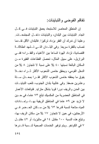 ‫ﺘﻔﺎﻗﻡ ﺍﻟﻔﻭﻀﻰ ﻭﺍﻟﺘﺒﺎﻴﻨﺎﺕ:‬
‫ﺇﻥ ﺍﻟﻤﻨﻁﻕ ﺍﻟﻤﻌﺎﺼﺭ ﻟﻼﺴﺘﺒﻌﺎﺩ ﻴﻌﻤﻕ ﺍﻟﺘﺒﺎﻴﻨﺎﺕ ﻓـﻲ ﻜـل‬
‫ﺍﺘﺠﺎﻩ. ﺍﻟﺘﺒﺎﻴﻨﺎﺕ ﺒﻴﻥ ﺍﻟﺒﻠﺩﺍﻥ، ﻭﺍﻟﺘﺒﺎﻴﻨﺎﺕ ﺩﺍﺨـل ﺍﻟﻤﺠﺘﻤﻌـﺎﺕ.‬
‫ﻭﻋﻠﻴﻨﺎ ﺃﻥ ﻨﺩﺭﻙ ﺃﻥ ﺍﻟﻔﻘﺭ ﻴﺯﺩﺍﺩ ﺘﺭﻜﻴ ‪‬ﺍ. ﻓﺎﻟﺒﻠﺩﺍﻥ ﺍﻷﻗل ﺘﻘـﺩ ‪‬ﺎ‬
 ‫ﻤ‬                      ‫ﺯ‬
‫ﺘﺼﺎﺏ ﺒﺎﻟﻔﻘﺭﺓ ﺴﺭﻴ ‪‬ﺎ. ﻭﻓﻲ ﺍﻟﺒﻠـﺩﺍﻥ ﺍﻟﺘـﻲ ﺘـﺸﻬﺩ ﺍﻨﻁﻼﻗـﺔ‬
                                   ‫ﻌ‬
‫ﺍﻗﺘﺼﺎﺩﻴﺔ، ﺘﺯﺩﺍﺩ ﺍﻟﻬﻭﺓ ﺍﺘﺴﺎ ‪‬ﺎ ﺒﻴﻥ ﺍﻷﻏﻨﻴﺎﺀ ﻭﺍﻟﻔﻘـﺭﺍﺀ؛ ﻓﻔـﻲ‬
                             ‫ﻋ‬
‫ﺍﻟﺒﺭﺍﺯﻴل، ﻋﻠﻰ ﺴﺒﻴل ﺍﻟﻤﺜﺎل، ﺘﺤﺼل ﺍﻟﻘﻁﺎﻋﺎﺕ ﺍﻟﻔﻘﻴﺭﺓ ﻤـﻥ‬
‫ﺍﻟﺴﻜﺎﻥ ﺍﻟﺒﺎﻟﻐﺔ ﻨﺴﺒﺘﻬﺎ ٠٤ % ﻋﻠﻰ ﻨﺴﺒﺔ ﻻ ﺘﺘﺠﺎﻭﺯ ٨ % ﻤﻥ‬
‫ﺍﻟﺩﺨل ﺍﻟﻘﻭﻤﻲ، ﻭﻴﺤﻘﻕ ﺨﺎﻤﺱ ﺍﻟﺸﻌﻭﺏ ﺍﻷﻜﺜﺭ ﺜـﺭﺍﺀ ﺩﺨـﻼ‬
‫ﹰ‬    ‫‪‬‬
‫ﻴﻔﻭﻕ ﻤﺎ ﻴﺤﻘﻘﻪ ﺨﺎﻤﺱ ﺍﻟﺸﻌﻭﺏ ﺍﻷﻜﺜﺭ ﻓﻘـ ‪‬ﺍ ﺒﻤﻌـﺩل ﺴـﺘﺔ‬
             ‫ﺭ‬
‫ﻭﻋﺸﺭﻴﻥ ﻀﻌ ﹰﺎ. ﻭﻓﻲ ﻏﺎﻟﺒﻴﺔ ﺒﻠﺩﺍﻥ ﺍﻟﺠﻨﻭﺏ، ﺘﻠﻌﺏ ﺍﻟﺘﺒﺎﻴﻨـﺎﺕ‬
                                           ‫ﻔ‬
‫ﺒﻴﻥ ﺍﻟﻤﺩﻥ ﻭﺍﻟﺭﻴﻑ ﺩﻭ ‪‬ﺍ ﻗﻭ ‪‬ﺎ ﺒﺸﻜل ﻤﺘﺯﺍﻴﺩ. ﻓﺘﻭﻗﻌﺎﺕ ﺍﻷﻋﻤﺎﺭ‬
                             ‫ﺭ ﻴ‬
‫ﻓﻲ ﺍﻟﻤﻨﺎﻁﻕ ﺍﻟﺤﻀﺭﻴﺔ ﻤﻥ ﺍﻟﻤﻜﺴﻴﻙ ﺘﺒﻠﻎ ٣٧ ﻋﺎ ‪‬ﺎ، ﻓﻲ ﺤـﻴﻥ‬
          ‫ﻤ‬
‫ﻻ ﺘﺯﻴﺩ ﻋﻥ ٩٥ ﻋﺎ ‪‬ﺎ ﻓﻲ ﺍﻟﻤﻨﺎﻁﻕ ﺍﻟﺭﻴﻔﻴﺔ ﺒﻬـﺎ، ﻭﺇﻤـﺩﺍﺩﺍﺕ‬
                                    ‫ﻤ‬
‫ﺍﻟﻤﻴﺎﻩ ﻤﺘﺎﺤﺔ ﻟﻨﺴﺒﺔ ﻗﺩﺭﻫﺎ ٣٦ % ﻤﻥ ﺴـﻜﺎﻥ ﺍﻟﺤـﻀﺭ ﻓـﻲ‬
‫ﺍﻷﺭﺠﻨﺘﻴﻥ، ﻓﻲ ﺤﻴﻥ ﻻ ﺘﺘﺠﺎﻭﺯ ٧١ % ﻤﻥ ﺴﻜﺎﻥ ﺍﻟﺭﻴﻑ ﺒﻬﺎ،‬
‫ﻭﺘﺒﻠﻎ ﻫﺫﻩ ﺍﻟﻨﺴﺒﺔ ٠٠١ ﻤﻘﺎﺒل ٤١ ﻓﻲ ﻤﺎﻟﻴﺯﻴﺎ، ﺃﻭ ٢٤ ﻤﻘﺎﺒـل‬
‫٧ ﻓﻲ ﺍﻟﻜﻭﻨﻐﻭ. ﻭﻴﺘﻡ ﺘﻭﻓﻴﺭ ﺍﻟﺨﺩﻤﺎﺕ ﺍﻟﺼﺤﻴﺔ ﻟﻨـﺴﺒﺔ ﻗـﺩﺭﻫﺎ‬

‫٤٥٤‬                                                 ‫إﻟﻰ اﻟﻔﻬﺮس‬
 