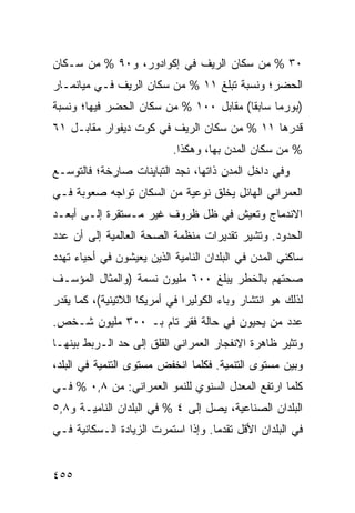 ‫٠٣ % ﻤﻥ ﺴﻜﺎﻥ ﺍﻟﺭﻴﻑ ﻓﻲ ﺇﻜﻭﺍﺩﻭﺭ، ﻭ٠٩ % ﻤﻥ ﺴـﻜﺎﻥ‬
‫ﺍﻟﺤﻀﺭ؛ ﻭﻨﺴﺒﺔ ﺘﺒﻠﻎ ١١ % ﻤﻥ ﺴﻜﺎﻥ ﺍﻟﺭﻴﻑ ﻓـﻲ ﻤﻴﺎﻨﻤـﺎﺭ‬
‫)ﺒﻭﺭﻤﺎ ﺴﺎﺒ ﹰﺎ( ﻤﻘﺎﺒل ٠٠١ % ﻤﻥ ﺴﻜﺎﻥ ﺍﻟﺤﻀﺭ ﻓﻴﻬﺎ؛ ﻭﻨﺴﺒﺔ‬
                                        ‫ﻘ‬
‫ﻗﺩﺭﻫﺎ ١١ % ﻤﻥ ﺴﻜﺎﻥ ﺍﻟﺭﻴﻑ ﻓﻲ ﻜﻭﺕ ﺩﻴﻔﻭﺍﺭ ﻤﻘﺎﺒـل ١٦‬
                           ‫% ﻤﻥ ﺴﻜﺎﻥ ﺍﻟﻤﺩﻥ ﺒﻬﺎ، ﻭﻫﻜﺫﺍ.‬
‫ﻭﻓﻲ ﺩﺍﺨل ﺍﻟﻤﺩﻥ ﺫﺍﺘﻬﺎ، ﻨﺠﺩ ﺍﻟﺘﺒﺎﻴﻨﺎﺕ ﺼﺎﺭﺨﺔ؛ ﻓﺎﻟﺘﻭﺴـﻊ‬
‫ﺍﻟﻌﻤﺭﺍﻨﻲ ﺍﻟﻬﺎﺌل ﻴﺨﻠﻕ ﻨﻭﻋﻴﺔ ﻤﻥ ﺍﻟﺴﻜﺎﻥ ﺘﻭﺍﺠﻪ ﺼﻌﻭﺒﺔ ﻓـﻲ‬
‫ﺍﻻﻨﺩﻤﺎﺝ ﻭﺘﻌﻴﺵ ﻓﻲ ﻅل ﻅﺭﻭﻑ ﻏﻴﺭ ﻤـﺴﺘﻘﺭﺓ ﺇﻟـﻰ ﺃﺒﻌـﺩ‬
‫ﺍﻟﺤﺩﻭﺩ. ﻭﺘﺸﻴﺭ ﺘﻘﺩﻴﺭﺍﺕ ﻤﻨﻅﻤﺔ ﺍﻟﺼﺤﺔ ﺍﻟﻌﺎﻟﻤﻴﺔ ﺇﻟﻰ ﺃﻥ ﻋﺩﺩ‬
‫ﺴﺎﻜﻨﻲ ﺍﻟﻤﺩﻥ ﻓﻲ ﺍﻟﺒﻠﺩﺍﻥ ﺍﻟﻨﺎﻤﻴﺔ ﺍﻟﺫﻴﻥ ﻴﻌﻴﺸﻭﻥ ﻓﻲ ﺃﺤﻴﺎﺀ ﺘﻬﺩﺩ‬
‫ﺼﺤﺘﻬﻡ ﺒﺎﻟﺨﻁﺭ ﻴﺒﻠﻎ ٠٠٦ ﻤﻠﻴﻭﻥ ﻨﺴﻤﺔ )ﻭﺍﻟﻤﺜﺎل ﺍﻟﻤﺅﺴـﻑ‬
‫ﻟﺫﻟﻙ ﻫﻭ ﺍﻨﺘﺸﺎﺭ ﻭﺒﺎﺀ ﺍﻟﻜﻭﻟﻴﺭﺍ ﻓﻲ ﺃﻤﺭﻴﻜﺎ ﺍﻟﻼﺘﻴﻨﻴﺔ(، ﻜﻤﺎ ﻴﻘﺩﺭ‬
‫ﻋﺩﺩ ﻤﻥ ﻴﺤﻴﻭﻥ ﻓﻲ ﺤﺎﻟﺔ ﻓﻘﺭ ﺘﺎﻡ ﺒـ ٠٠٣ ﻤﻠﻴﻭﻥ ﺸـﺨﺹ.‬
‫ﻭ ﹸﺜﻴﺭ ﻅﺎﻫﺭﺓ ﺍﻻﻨﻔﺠﺎﺭ ﺍﻟﻌﻤﺭﺍﻨﻲ ﺍﻟﻘﻠﻕ ﺇﻟﻰ ﺤﺩ ﺍﻟـﺭﺒﻁ ﺒﻴﻨﻬـﺎ‬
                                                     ‫ﺘ‬
‫ﻭﺒﻴﻥ ﻤﺴﺘﻭﻯ ﺍﻟﺘﻨﻤﻴﺔ. ﻓﻜﻠﻤﺎ ﺍﻨﺨﻔﺽ ﻤﺴﺘﻭﻯ ﺍﻟﺘﻨﻤﻴﺔ ﻓﻲ ﺍﻟﺒﻠﺩ،‬
‫ﻜﻠﻤﺎ ﺍﺭﺘﻔﻊ ﺍﻟﻤﻌﺩل ﺍﻟﺴﻨﻭﻱ ﻟﻠﻨﻤﻭ ﺍﻟﻌﻤﺭﺍﻨﻲ: ﻤﻥ ٨,٠ % ﻓـﻲ‬
‫ﺍﻟﺒﻠﺩﺍﻥ ﺍﻟﺼﻨﺎﻋﻴﺔ، ﻴﺼل ﺇﻟﻰ ٤ % ﻓﻲ ﺍﻟﺒﻠﺩﺍﻥ ﺍﻟﻨﺎﻤﻴـﺔ ﻭ٨,٥‬
‫ﻓﻲ ﺍﻟﺒﻠﺩﺍﻥ ﺍﻷﻗل ﺘﻘﺩ ‪‬ﺎ. ﻭﺇﺫﺍ ﺍﺴﺘﻤﺭﺕ ﺍﻟﺯﻴﺎﺩﺓ ﺍﻟـﺴﻜﺎﻨﻴﺔ ﻓـﻲ‬
                                    ‫ﻤ‬


‫٥٥٤‬                                               ‫إﻟﻰ اﻟﻔﻬﺮس‬
 
