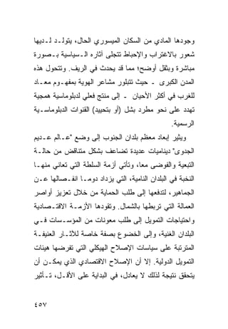 ‫ﻭﺠﻭﺩﻫﺎ ﺍﻟﻤﺎﺩﻱ ﻤﻥ ﺍﻟﺴﻜﺎﻥ ﺍﻟﻤﻴﺴﻭﺭﻱ ﺍﻟﺤﺎل، ﻴﺘﻭﻟـﺩ ﻟـﺩﻴﻬﺎ‬
‫ﺸﻌﻭﺭ ﺒﺎﻻﻏﺘﺭﺍﺏ ﻭﺍﻹﺤﺒﺎﻁ ﺘﺘﺠﻠﻰ ﺁﺜﺎﺭﻩ ﺍﻟـﺴﻴﺎﺴﻴﺔ ﺒـﺼﻭﺭﺓ‬
‫ﻤﺒﺎﺸﺭﺓ ﻭﺒﺜﻘل ﺃﻭﻀﺢ؛ ﻤﻤﺎ ﻗﺩ ﻴﺤﺩﺙ ﻓﻲ ﺍﻟﺭﻴﻑ. ﻭﺘﺘﺤﻭل ﻫﺫﻩ‬
‫ﺍﻟﻤﺩﻥ ﺍﻟﻜﺒﺭﻯ ـ ﺤﻴﺙ ﺘﺘﺒﻠﻭﺭ ﻤﺸﺎﻋﺭ ﺍﻟﻬﻭﻴﺔ ﺒﻤﻔﻬـﻭﻡ ﻤﻌـﺎﺩ‬
‫ﻟﻠﻐﺭﺏ ﻓﻲ ﺃﻜﺜﺭ ﺍﻷﺤﻴﺎﻥ ـ ﺇﻟﻰ ﻤﻨﺘﺞ ﻓﻌﻠﻲ ﻟﺩﺒﻠﻭﻤﺎﺴﻴﺔ ﻫﻤﺠﻴﺔ‬
‫ﺘﻬﺩﺩ ﻋﻠﻰ ﻨﺤﻭ ﻤﻁﺭﺩ ﺒﺸل )ﺃﻭ ﺒﺘﺤﻴﻴﺩ( ﺍﻟﻘﻨﻭﺍﺕ ﺍﻟﺩﺒﻠﻭﻤﺎﺴـﻴﺔ‬
                                                 ‫ﺍﻟﺭﺴﻤﻴﺔ.‬
‫ﻭﻴﺜﻴﺭ ﺇﺒﻌﺎﺩ ﻤﻌﻅﻡ ﺒﻠﺩﺍﻥ ﺍﻟﺠﻨﻭﺏ ﺇﻟﻰ ﻭﻀﻊ "ﻋـﺎﻟﻡ ﻋـﺩﻴﻡ‬
‫ﺍﻟﺠﺩﻭﻯ" ﺩﻴﻨﺎﻤﻴﺎﺕ ﻋﺩﻴﺩﺓ ﺘﻀﺎﻋﻑ ﺒﺸﻜل ﻤﺘﻨﺎﻗﺽ ﻤﻥ ﺤﺎﻟـﺔ‬
‫ﺍﻟﺘﺒﻌﻴﺔ ﻭﺍﻟﻔﻭﻀﻰ ﻤ ‪‬ﺎ، ﻭﺘﺄﺘﻲ ﺃﺯﻤﺔ ﺍﻟﺴﻠﻁﺔ ﺍﻟﺘﻲ ﺘﻌﺎﻨﻲ ﻤﻨﻬـﺎ‬
                                     ‫ﻌ‬
‫ﺍﻟﻨﺨﺒﺔ ﻓﻲ ﺍﻟﺒﻠﺩﺍﻥ ﺍﻟﻨﺎﻤﻴﺔ، ﺍﻟﺘﻲ ﻴﺯﺩﺍﺩ ﺩﻭ ‪‬ـﺎ ﺍﻨﻔـﺼﺎﻟﻬﺎ ﻋـﻥ‬
                ‫ﻤ‬
‫ﺍﻟﺠﻤﺎﻫﻴﺭ، ﻟﺘﺩﻓﻌﻬﺎ ﺇﻟﻰ ﻁﻠﺏ ﺍﻟﺤﻤﺎﻴﺔ ﻤﻥ ﺨﻼل ﺘﻌﺯﻴﺯ ﺃﻭﺍﺼﺭ‬
‫ﺍﻟﻌﻤﺎﻟﺔ ﺍﻟﺘﻲ ﺘﺭﺒﻁﻬﺎ ﺒﺎﻟﺸﻤﺎل. ﻭﺘﻘﻭﺩﻫﺎ ﺍﻷﺯﻤـﺔ ﺍﻻﻗﺘـﺼﺎﺩﻴﺔ‬
‫ﻭﺍﺤﺘﻴﺎﺠﺎﺕ ﺍﻟﺘﻤﻭﻴل ﺇﻟﻰ ﻁﻠﺏ ﻤﻌﻭﻨﺎﺕ ﻤﻥ ﺍﻟﻤﺅﺴـﺴﺎﺕ ﻓـﻲ‬
‫ﺍﻟﺒﻠﺩﺍﻥ ﺍﻟﻐﻨﻴﺔ، ﻭﺇﻟﻰ ﺍﻟﺨﻀﻭﻉ ﺒﺼﻔﺔ ﺨﺎﺼﺔ ﻟﻶﺜـﺎﺭ ﺍﻟﻌﻨﻴﻔـﺔ‬
‫ﺍﻟﻤﺘﺭﺘﺒﺔ ﻋﻠﻰ ﺴﻴﺎﺴﺎﺕ ﺍﻹﺼﻼﺡ ﺍﻟﻬﻴﻜﻠﻲ ﺍﻟﺘﻲ ﺘﻔﺭﻀﻬﺎ ﻫﻴﺌﺎﺕ‬
‫ﺍﻟﺘﻤﻭﻴل ﺍﻟﺩﻭﻟﻴﺔ. ﺇﻻ ﺃﻥ ﺍﻹﺼﻼﺡ ﺍﻻﻗﺘﺼﺎﺩﻱ ﺍﻟﺫﻱ ﻴﻤﻜـﻥ ﺃﻥ‬
‫ﻴﺘﺤﻘﻕ ﻨﺘﻴﺠﺔ ﻟﺫﻟﻙ ﻻ ﻴﻌﺎﺩل، ﻓﻲ ﺍﻟﺒﺩﺍﻴﺔ ﻋﻠﻰ ﺍﻷﻗـل، ﺘـﺄﺜﻴﺭ‬


‫٧٥٤‬                                               ‫إﻟﻰ اﻟﻔﻬﺮس‬
 