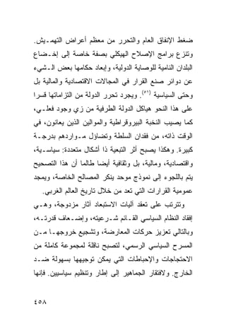 ‫ﻀﻐﻁ ﺍﻹﻨﻔﺎﻕ ﺍﻟﻌﺎﻡ ﻭﺍﻟﺘﺤﺭﺭ ﻤﻥ ﻤﻌﻅﻡ ﺃﻋﺭﺍﺽ ﺍﻟﺘﻬﻤـﻴﺵ.‬
‫ﻭﺘﻨﺯﻉ ﺒﺭﺍﻤﺞ ﺍﻹﺼﻼﺡ ﺍﻟﻬﻴﻜﻠﻲ ﺒﺼﻔﺔ ﺨﺎﺼﺔ ﺇﻟﻰ ﺇﺨـﻀﺎﻉ‬
‫ﺍﻟﺒﻠﺩﺍﻥ ﺍﻟﻨﺎﻤﻴﺔ ﻟﻠﻭﺼﺎﻴﺔ ﺍﻟﺩﻭﻟﻴﺔ، ﻭﺇﺒﻌﺎﺩ ﺤﻜﺎﻤﻬﺎ ﺒﻌﺽ ﺍﻟـﺸﻲﺀ‬
‫ﻋﻥ ﺩﻭﺍﺌﺭ ﺼﻨﻊ ﺍﻟﻘﺭﺍﺭ ﻓﻲ ﺍﻟﻤﺠﺎﻻﺕ ﺍﻻﻗﺘﺼﺎﺩﻴﺔ ﻭﺍﻟﻤﺎﻟﻴﺔ ﺒل‬
‫ﻭﺤﺘﻰ ﺍﻟﺴﻴﺎﺴﻴﺔ )١٥(. ﻭﻴﺠﺭﺩ ﺘﺤﺭﺭ ﺍﻟﺩﻭﻟﺔ ﻤﻥ ﺍﻟﺘﺯﺍﻤﺎﺘﻬﺎ ﻗﺴ ‪‬ﺍ‬
 ‫ﺭ‬
‫ﻋﻠﻰ ﻫﺫﺍ ﺍﻟﻨﺤﻭ ﻫﻴﺎﻜل ﺍﻟﺩﻭﻟﺔ ﺍﻟﻁﺭﻓﻴﺔ ﻤﻥ ﺯﻱ ﻭﺠﻭﺩ ﻓﻌﻠـﻲ،‬
‫ﻜﻤﺎ ﻴﺼﻴﺏ ﺍﻟﻨﺨﺒﺔ ﺍﻟﺒﻴﺭﻭﻗﺭﺍﻁﻴﺔ ﻭﺍﻟﻤﻭﺍﻟﻴﻥ ﺍﻟﺫﻴﻥ ﻴﻌﺎﻨﻭﻥ، ﻓﻲ‬
‫ﺍﻟﻭﻗﺕ ﺫﺍﺘﻪ، ﻤﻥ ﻓﻘﺩﺍﻥ ﺍﻟﺴﻠﻁﺔ ﻭﺘﻀﺎﺅل ﻤـﻭﺍﺭﺩﻫﻡ ﺒﺩﺭﺠـﺔ‬
‫ﻜﺒﻴﺭﺓ. ﻭﻫﻜﺫﺍ ﻴﺼﺒﺢ ﺃﺜﺭ ﺍﻟﺘﺒﻌﻴﺔ ﺫﺍ ﺃﺸﻜﺎل ﻤﺘﻌﺩﺩﺓ: ﺴﻴﺎﺴـﻴﺔ،‬
‫ﻭﺍﻗﺘﺼﺎﺩﻴﺔ، ﻭﻤﺎﻟﻴﺔ، ﺒل ﻭﺜﻘﺎﻓﻴﺔ ﺃﻴ ‪‬ﺎ ﻁﺎﻟﻤﺎ ﺃﻥ ﻫﺫﺍ ﺍﻟﺘﺼﺤﻴﺢ‬
                      ‫ﻀ‬
‫ﻴﺘﻡ ﺒﺎﻟﻠﺠﻭﺀ ﺇﻟﻰ ﻨﻤﻭﺫﺝ ﻤﻭﺤﺩ ﻴﻨﻜﺭ ﺍﻟﻤﺼﺎﻟﺢ ﺍﻟﺨﺎﺼﺔ، ﻭﻴﻤﺠﺩ‬
   ‫ﻋﻤﻭﻤﻴﺔ ﺍﻟﻘﺭﺍﺭﺍﺕ ﺍﻟﺘﻲ ﺘﻌﺩ ﻤﻥ ﺨﻼل ﺘﺎﺭﻴﺦ ﺍﻟﻌﺎﻟﻡ ﺍﻟﻐﺭﺒﻲ.‬
‫ﻭﺘﺘﺭﺘﺏ ﻋﻠﻰ ﺘﻌﻘﺩ ﺁﻟﻴﺎﺕ ﺍﻻﺴﺘﺒﻌﺎﺩ ﺁﺜﺎﺭ ﻤﺯﺩﻭﺠﺔ، ﻭﻫـﻲ‬
‫ﺇﻓﻘﺎﺩ ﺍﻟﻨﻅﺎﻡ ﺍﻟﺴﻴﺎﺴﻲ ﺍﻟﻘـﺎﺌﻡ ﺸـﺭﻋﻴﺘﻪ، ﻭﺇﻀـﻌﺎﻑ ﻗﺩﺭﺘـﻪ،‬
‫ﻭﺒﺎﻟﺘﺎﻟﻲ ﺘﻌﺯﻴﺯ ﺤﺭﻜﺎﺕ ﺍﻟﻤﻌﺎﺭﻀﺔ، ﻭﺘﺸﺠﻴﻊ ﺨﺭﻭﺠﻬـﺎ ﻤـﻥ‬
‫ﺍﻟﻤﺴﺭﺡ ﺍﻟﺴﻴﺎﺴﻲ ﺍﻟﺭﺴﻤﻲ، ﻟﺘﺼﺒﺢ ﻨﺎﻗﻠﺔ ﻟﻤﺠﻤﻭﻋﺔ ﻜﺎﻤﻠﺔ ﻤﻥ‬
‫ﺍﻻﺤﺘﺠﺎﺠﺎﺕ ﻭﺍﻹﺤﺒﺎﻁﺎﺕ ﺍﻟﺘﻲ ﻴﻤﻜﻥ ﺘﻭﺠﻴﻬﻬﺎ ﺒﺴﻬﻭﻟﺔ ﻀـﺩ‬
‫ﺍﻟﺨﺎﺭﺝ. ﻭﻻﻓﺘﻘﺎﺭ ﺍﻟﺠﻤﺎﻫﻴﺭ ﺇﻟﻰ ﺇﻁﺎﺭ ﻭﺘﻨﻅﻴﻡ ﺴﻴﺎﺴﻴﻴﻥ. ﻓﺈﻨﻬﺎ‬


‫٨٥٤‬                                              ‫إﻟﻰ اﻟﻔﻬﺮس‬
 