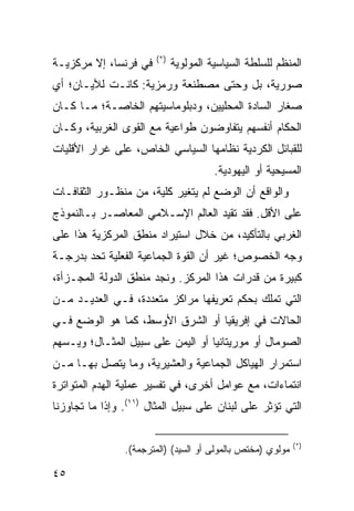 ‫)*(‬
‫ﻓﻲ ﻓﺭﻨﺴﺎ، ﺇﻻ ﻤﺭﻜﺯﻴـﺔ‬         ‫ﺍﻟﻤﻨﻅﻡ ﻟﻠﺴﻠﻁﺔ ﺍﻟﺴﻴﺎﺴﻴﺔ ﺍﻟﻤﻭﻟﻭﻴﺔ‬
‫ﺼﻭﺭﻴﺔ، ﺒل ﻭﺤﺘﻰ ﻤﺼﻁﻨﻌﺔ ﻭﺭﻤﺯﻴﺔ: ﻜﺎﻨـﺕ ﻟﻶﻴـﺎﻥ؛ ﺃﻱ‬
‫ﺼﻐﺎﺭ ﺍﻟﺴﺎﺩﺓ ﺍﻟﻤﺤﻠﻴﻴﻥ، ﻭﺩﺒﻠﻭﻤﺎﺴﻴﺘﻬﻡ ﺍﻟﺨﺎﺼـﺔ؛ ﻤـﺎ ﻜـﺎﻥ‬
‫ﺍﻟﺤﻜﺎﻡ ﺃﻨﻔﺴﻬﻡ ﻴﺘﻔﺎﻭﻀﻭﻥ ﻁﻭﺍﻋﻴﺔ ﻤﻊ ﺍﻟﻘﻭﻯ ﺍﻟﻐﺭﺒﻴﺔ، ﻭﻜـﺎﻥ‬
‫ﻟﻠﻘﺒﺎﺌل ﺍﻟﻜﺭﺩﻴﺔ ﻨﻅﺎﻤﻬﺎ ﺍﻟﺴﻴﺎﺴﻲ ﺍﻟﺨﺎﺹ، ﻋﻠﻰ ﻏﺭﺍﺭ ﺍﻷﻗﻠﻴﺎﺕ‬
                                       ‫ﺍﻟﻤﺴﻴﺤﻴﺔ ﺃﻭ ﺍﻟﻴﻬﻭﺩﻴﺔ.‬
‫ﻭﺍﻟﻭﺍﻗﻊ ﺃﻥ ﺍﻟﻭﻀﻊ ﻟﻡ ﻴﺘﻐﻴﺭ ﻜﻠﻴﺔ، ﻤﻥ ﻤﻨﻅـﻭﺭ ﺍﻟﺜﻘﺎﻓـﺎﺕ‬
‫ﻋﻠﻰ ﺍﻷﻗل. ﻓﻘﺩ ﺘﻘﻴﺩ ﺍﻟﻌﺎﻟﻡ ﺍﻹﺴـﻼﻤﻲ ﺍﻟﻤﻌﺎﺼـﺭ ﺒـﺎﻟﻨﻤﻭﺫﺝ‬
‫ﺍﻟﻐﺭﺒﻲ ﺒﺎﻟﺘﺄﻜﻴﺩ، ﻤﻥ ﺨﻼل ﺍﺴﺘﻴﺭﺍﺩ ﻤﻨﻁﻕ ﺍﻟﻤﺭﻜﺯﻴﺔ ﻫﺫﺍ ﻋﻠﻰ‬
‫ﻭﺠﻪ ﺍﻟﺨﺼﻭﺹ؛ ﻏﻴﺭ ﺃﻥ ﺍﻟﻘﻭﺓ ﺍﻟﺠﻤﺎﻋﻴﺔ ﺍﻟﻔﻌﻠﻴﺔ ﺘﺤﺩ ﺒﺩﺭﺠـﺔ‬
‫ﻜﺒﻴﺭﺓ ﻤﻥ ﻗﺩﺭﺍﺕ ﻫﺫﺍ ﺍﻟﻤﺭﻜﺯ. ﻭﻨﺠﺩ ﻤﻨﻁﻕ ﺍﻟﺩﻭﻟﺔ ﺍﻟﻤﺠـﺯﺃﺓ،‬
‫ﺍﻟﺘﻲ ﺘﻤﻠﻙ ﺒﺤﻜﻡ ﺘﻌﺭﻴﻔﻬﺎ ﻤﺭﺍﻜﺯ ﻤﺘﻌﺩﺩﺓ، ﻓـﻲ ﺍﻟﻌﺩﻴـﺩ ﻤـﻥ‬
‫ﺍﻟﺤﺎﻻﺕ ﻓﻲ ﺇﻓﺭﻴﻘﻴﺎ ﺃﻭ ﺍﻟﺸﺭﻕ ﺍﻷﻭﺴﻁ، ﻜﻤﺎ ﻫﻭ ﺍﻟﻭﻀﻊ ﻓـﻲ‬
‫ﺍﻟﺼﻭﻤﺎل ﺃﻭ ﻤﻭﺭﻴﺘﺎﻨﻴﺎ ﺃﻭ ﺍﻟﻴﻤﻥ ﻋﻠﻰ ﺴﺒﻴل ﺍﻟﻤﺜـﺎل؛ ﻭﻴـﺴﻬﻡ‬
‫ﺍﺴﺘﻤﺭﺍﺭ ﺍﻟﻬﻴﺎﻜل ﺍﻟﺠﻤﺎﻋﻴﺔ ﻭﺍﻟﻌﺸﻴﺭﻴﺔ، ﻭﻤﺎ ﻴﺘﺼل ﺒﻬـﺎ ﻤـﻥ‬
‫ﺍﻨﺘﻤﺎﺀﺍﺕ، ﻤﻊ ﻋﻭﺍﻤل ﺃﺨﺭﻯ، ﻓﻲ ﺘﻔﺴﻴﺭ ﻋﻤﻠﻴﺔ ﺍﻟﻬﺩﻡ ﺍﻟﻤﺘﻭﺍﺘﺭﺓ‬
‫ﺍﻟﺘﻲ ﺘﺅﺜﺭ ﻋﻠﻰ ﻟﺒﻨﺎﻥ ﻋﻠﻰ ﺴﺒﻴل ﺍﻟﻤﺜﺎل )١١(. ﻭﺇﺫﺍ ﻤﺎ ﺘﺠﺎﻭﺯﻨﺎ‬

                                                            ‫)*(‬
                ‫ﻤﻭﻟﻭﻱ )ﻤﺨﺘﺹ ﺒﺎﻟﻤﻭﻟﻰ ﺃﻭ ﺍﻟﺴﻴﺩ( )ﺍﻟﻤﺘﺭﺠﻤﺔ(.‬

‫٥٤‬                                                  ‫إﻟﻰ اﻟﻔﻬﺮس‬
 