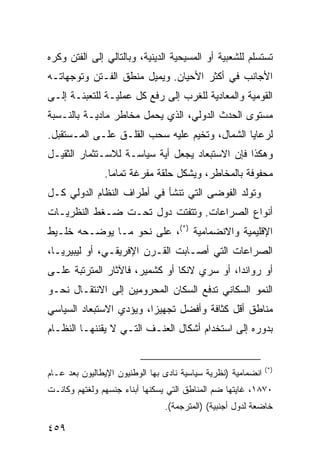 ‫ﺘﺴﺘﺴﻠﻡ ﻟﻠﺸﻌﺒﻴﺔ ﺃﻭ ﺍﻟﻤﺴﻴﺤﻴﺔ ﺍﻟﺩﻴﻨﻴﺔ، ﻭﺒﺎﻟﺘﺎﻟﻲ ﺇﻟﻰ ﺍﻟﻔﺘﻥ ﻭﻜﺭﻩ‬
‫ﺍﻷﺠﺎﻨﺏ ﻓﻲ ﺃﻜﺜﺭ ﺍﻷﺤﻴﺎﻥ. ﻭﻴﻤﻴل ﻤﻨﻁﻕ ﺍﻟﻔـﺘﻥ ﻭﺘﻭﺠﻬﺎﺘـﻪ‬
‫ﺍﻟﻘﻭﻤﻴﺔ ﻭﺍﻟﻤﻌﺎﺩﻴﺔ ﻟﻠﻐﺭﺏ ﺇﻟﻰ ﺭﻓﻊ ﻜل ﻋﻤﻠﻴـﺔ ﻟﻠﺘﻌﺒﺌـﺔ ﺇﻟـﻰ‬
‫ﻤﺴﺘﻭﻯ ﺍﻟﺤﺩﺙ ﺍﻟﺩﻭﻟﻲ، ﺍﻟﺫﻱ ﻴﺤﻤل ﻤﺨﺎﻁﺭ ﻤﺎﺩﻴـﺔ ﺒﺎﻟﻨـﺴﺒﺔ‬
‫ﻟﺭﻋﺎﻴﺎ ﺍﻟﺸﻤﺎل، ﻭﺘﺨﻴﻡ ﻋﻠﻴﻪ ﺴﺤﺏ ﺍﻟﻘﻠـﻕ ﻋﻠـﻰ ﺍﻟﻤـﺴﺘﻘﺒل.‬
‫ﻭﻫﻜﺫﺍ ﻓﺈﻥ ﺍﻻﺴﺘﺒﻌﺎﺩ ﻴﺠﻌل ﺃﻴﺔ ﺴﻴﺎﺴـﺔ ﻟﻼﺴـﺘﺜﻤﺎﺭ ﺍﻟﺜﻘﻴـل‬
               ‫ﻤﺤﻔﻭﻓﺔ ﺒﺎﻟﻤﺨﺎﻁﺭ، ﻭﻴﺸﻜل ﺤﻠﻘﺔ ﻤﻔﺭﻏﺔ ﺘﻤﺎ ‪‬ﺎ.‬
                 ‫ﻤ‬
‫ﻭﺘﻭﻟﺩ ﺍﻟﻔﻭﻀﻰ ﺍﻟﺘﻲ ﺘﻨﺸﺄ ﻓﻲ ﺃﻁﺭﺍﻑ ﺍﻟﻨﻅﺎﻡ ﺍﻟﺩﻭﻟﻲ ﻜـل‬
‫ﺃﻨﻭﺍﻉ ﺍﻟﺼﺭﺍﻋﺎﺕ. ﻭﺘﺘﻔﺘﺕ ﺩﻭل ﺘﺤـﺕ ﻀـﻐﻁ ﺍﻟﻨﻅﺭﻴـﺎﺕ‬
‫ﺍﻹﻗﻠﻴﻤﻴﺔ ﻭﺍﻻﻨﻀﻤﺎﻤﻴﺔ )*(، ﻋﻠﻰ ﻨﺤﻭ ﻤـﺎ ﻴﻭﻀـﺤﻪ ﺨﻠـﻴﻁ‬
‫ﺍﻟﺼﺭﺍﻋﺎﺕ ﺍﻟﺘﻲ ﺃﺼـﺎﺒﺕ ﺍﻟﻘـﺭﻥ ﺍﻹﻓﺭﻴﻘـﻲ، ﺃﻭ ﻟﻴﺒﻴﺭﻴـﺎ،‬
‫ﺃﻭ ﺭﻭﺍﻨﺩﺍ، ﺃﻭ ﺴﺭﻱ ﻻﻨﻜﺎ ﺃﻭ ﻜﺸﻤﻴﺭ، ﻓﺎﻵﺜﺎﺭ ﺍﻟﻤﺘﺭﺘﺒﺔ ﻋﻠـﻰ‬
‫ﺍﻟﻨﻤﻭ ﺍﻟﺴﻜﺎﻨﻲ ﺘﺩﻓﻊ ﺍﻟﺴﻜﺎﻥ ﺍﻟﻤﺤﺭﻭﻤﻴﻥ ﺇﻟﻰ ﺍﻻﻨﺘﻘـﺎل ﻨﺤـﻭ‬
‫ﻤﻨﺎﻁﻕ ﺃﻗل ﻜﺜﺎﻓﺔ ﻭﺃﻓﻀل ﺘﺠﻬﻴ ‪‬ﺍ، ﻭﻴﺅﺩﻱ ﺍﻻﺴﺘﺒﻌﺎﺩ ﺍﻟﺴﻴﺎﺴﻲ‬
                         ‫ﺯ‬
‫ﺒﺩﻭﺭﻩ ﺇﻟﻰ ﺍﺴﺘﺨﺩﺍﻡ ﺃﺸﻜﺎل ﺍﻟﻌﻨـﻑ ﺍﻟﺘـﻲ ﻻ ﻴﻘﻨﻨﻬـﺎ ﺍﻟﻨﻅـﺎﻡ‬


                                                              ‫)*(‬
‫ﺍﻨﻀﻤﺎﻤﻴﺔ )ﻨﻅﺭﻴﺔ ﺴﻴﺎﺴﻴﺔ ﻨﺎﺩﻯ ﺒﻬﺎ ﺍﻟﻭﻁﻨﻴﻭﻥ ﺍﻹﻴﻁﺎﻟﻴﻭﻥ ﺒﻌﺩ ﻋـﺎﻡ‬
‫٠٧٨١، ﻏﺎﻴﺘﻬﺎ ﻀﻡ ﺍﻟﻤﻨﺎﻁﻕ ﺍﻟﺘﻲ ﻴﺴﻜﻨﻬﺎ ﺃﺒﻨﺎﺀ ﺠﻨﺴﻬﻡ ﻭﻟﻐﺘﻬﻡ ﻭﻜﺎﻨـﺕ‬
                                ‫ﺨﺎﻀﻌﺔ ﻟﺩﻭل ﺃﺠﻨﺒﻴﺔ( )ﺍﻟﻤﺘﺭﺠﻤﺔ(.‬

‫٩٥٤‬                                                   ‫إﻟﻰ اﻟﻔﻬﺮس‬
 