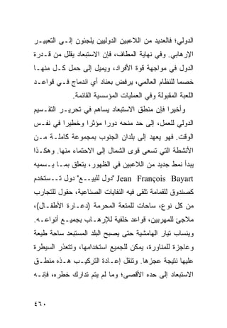 ‫ﺍﻟﺩﻭﻟﻲ؛ ﻓﺎﻟﻌﺩﻴﺩ ﻤﻥ ﺍﻟﻼﻋﺒﻴﻥ ﺍﻟﺩﻭﻟﻴﻴﻥ ﻴﻠﺠﺌﻭﻥ ﺇﻟـﻰ ﺍﻟﺘﻌﺒﻴـﺭ‬
‫ﺍﻹﺭﻫﺎﺒﻲ. ﻭﻓﻲ ﻨﻬﺎﻴﺔ ﺍﻟﻤﻁﺎﻑ، ﻓﺈﻥ ﺍﻻﺴﺘﺒﻌﺎﺩ ﻴﻘﻠل ﻤﻥ ﻗـﺩﺭﺓ‬
‫ﺍﻟﺩﻭل ﻓﻲ ﻤﻭﺍﺠﻬﺔ ﻗﻭﺓ ﺍﻷﻓﺭﺍﺩ، ﻭﻴﻤﻴل ﺇﻟﻰ ﺤﻤل ﻜـل ﻤﻨﻬـﺎ‬
‫ﺨﺼ ‪‬ﺎ ﻟﻠﻨﻅﺎﻡ ﺍﻟﻌﺎﻟﻤﻲ، ﻴﺭﻓﺽ ﺒﻌﻨﺎﺩ ﺃﻱ ﺍﻨﺩﻤﺎﺝ ﻓـﻲ ﻗﻭﺍﻋـﺩ‬
                                                 ‫ﻤ‬
             ‫ﺍﻟﻠﻌﺒﺔ ﺍﻟﻤﻘﺒﻭﻟﺔ ﻭﻓﻲ ﺍﻟﻌﻤﻠﻴﺎﺕ ﺍﻟﻤﺅﺴﺴﻴﺔ ﺍﻟﻘﺎﺌﻤﺔ.‬
‫ﻭﺃﺨﻴ ‪‬ﺍ ﻓﺈﻥ ﻤﻨﻁﻕ ﺍﻻﺴﺘﺒﻌﺎﺩ ﻴﺴﺎﻫﻡ ﻓﻲ ﺘﺤﺭﻴـﺭ ﺍﻟﺘﻘـﺴﻴﻡ‬
                                            ‫ﺭ‬
‫ﺍﻟﺩﻭﻟﻲ ﻟﻠﻌﻤل، ﺇﻟﻰ ﺤﺩ ﻤﻨﺤﻪ ﺩﻭ ‪‬ﺍ ﻤﺅﺜ ‪‬ﺍ ﻭﺨﻁﻴ ‪‬ﺍ ﻓﻲ ﻨﻔـﺱ‬
         ‫ﺭ‬       ‫ﺭ‬      ‫ﺭ‬
‫ﺍﻟﻭﻗﺕ. ﻓﻬﻭ ﻴﻌﻬﺩ ﺇﻟﻰ ﺒﻠﺩﺍﻥ ﺍﻟﺠﻨﻭﺏ ﺒﻤﺠﻤﻭﻋﺔ ﻜﺎﻤﻠـﺔ ﻤـﻥ‬
‫ﺍﻷﻨﺸﻁﺔ ﺍﻟﺘﻲ ﺘﺴﻌﻰ ﻗﻭﻯ ﺍﻟﺸﻤﺎل ﺇﻟﻰ ﺍﻻﺤﺘﻤﺎﺀ ﻤﻨﻬﺎ. ﻭﻫﻜـﺫﺍ‬
‫ﻴﺒﺩﺃ ﻨﻤﻁ ﺠﺩﻴﺩ ﻤﻥ ﺍﻟﻼﻋﺒﻴﻥ ﻓﻲ ﺍﻟﻅﻬﻭﺭ، ﻴﺘﻌﻠﻕ ﺒﻤـﺎ ﻴـﺴﻤﻴﻪ‬
‫‪" Jean François Bayart‬ﺩﻭل ﻟﻠﺒﻴــﻊ" ﺩﻭل ﺘــﺴﺘﺨﺩﻡ‬
‫ﻜﺼﻨﺩﻭﻕ ﻟﻠﻘﻤﺎﻤﺔ ﺘﻠﻘﻰ ﻓﻴﻪ ﺍﻟﻨﻔﺎﻴﺎﺕ ﺍﻟﺼﻨﺎﻋﻴﺔ، ﺤﻘﻭل ﻟﻠﺘﺠﺎﺭﺏ‬
‫ﻤﻥ ﻜل ﻨﻭﻉ، ﺴﺎﺤﺎﺕ ﻟﻠﻤﺘﻌﺔ ﺍﻟﻤﺤﺭﻤﺔ )ﺩﻋـﺎﺭﺓ ﺍﻷﻁﻔـﺎل(،‬
‫ﻤﻼﺠﺊ ﻟﻠﻤﻬﺭﺒﻴﻥ، ﻗﻭﺍﻋﺩ ﺨﻠﻔﻴﺔ ﻟﻺﺭﻫـﺎﺏ ﺒﺠﻤﻴـﻊ ﺃﻨﻭﺍﻋـﻪ.‬
‫ﻭﻴﻨﺴﺎﺏ ﺘﻴﺎﺭ ﺍﻟﻬﺎﻤﺸﻴﺔ ﺤﺘﻰ ﻴﺼﺒﺢ ﺍﻟﺒﻠﺩ ﺍﻟﻤﺴﺘﺒﻌﺩ ﺴﺎﺤﺔ ﻁﻴﻌﺔ‬
‫ﻭﻋﺎﺠﺯﺓ ﻟﻠﻤﻨﺎﻭﺭﺓ، ﻴﻤﻜﻥ ﻟﻠﺠﻤﻴﻊ ﺍﺴﺘﺨﺩﺍﻤﻬﺎ، ﻭﺘﺘﻌﺫﺭ ﺍﻟﺴﻴﻁﺭﺓ‬
‫ﻋﻠﻴﻬﺎ ﻨﺘﻴﺠﺔ ﻋﺠﺯﻫﺎ. ﻭﺘﻨﻘل ﺇﻋـﺎﺩﺓ ﺍﻟﺘﺭﻜﻴـﺏ ﻫـﺫﻩ ﻤﻨﻁـﻕ‬
‫ﺍﻻﺴﺘﺒﻌﺎﺩ ﺇﻟﻰ ﺤﺩﻩ ﺍﻷﻗﺼﻰ؛ ﻭﻤﺎ ﻟﻡ ﻴﺘﻡ ﺘﺩﺍﺭﻙ ﺨﻁﺭﻩ، ﻓﺈﻨـﻪ‬


‫٠٦٤‬                                                ‫إﻟﻰ اﻟﻔﻬﺮس‬
 