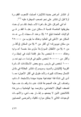 ‫ﺃﻭ ﺍﻨﺘﺸﺎﺭ ﺃﻤﺭﺍﺽ ﺠﺩﻴﺩﺓ ﻜﺎﻹﻴﺩﺯ؛ ﺃﺼﺎﺒﺕ ﺍﻟﺸﻌﻭﺏ ﺍﻟﻔﻘﻴـﺭﺓ‬
      ‫ﺃﻭﻻ ﻗﺒل ﺃﻥ ﺘﻨﺘﺸﺭ ﻋﻠﻰ ﻨﺤﻭ ﺘﺼﻌﺏ ﺍﻟﺴﻴﻁﺭﺓ ﻋﻠﻴﻪ )٢٥(.‬
                                                   ‫ﹰ‬
‫ﺃﻤﺎ ﻓﻲ ﺍﻟﻤﺭﻜﺯ، ﻓﺈﻥ ﻅـﺎﻫﺭﺓ ﺍﻻﺴـﺘﺒﻌﺎﺩ ﺘﺘﻘـﺩﻡ ﺃﻴـ ‪‬ﺎ،‬
  ‫ﻀ‬
‫ﺒﻁﺭﻴﻘﺘﻬﺎ ﺍﻟﺨﺎﺼﺔ؛ ﻓﻨﺴﺒﺔ ﺍﻟـﺴﻜﺎﻥ ﺩﻭﻥ ﻋﺘﺒـﺔ ﺍﻟﻔﻘـﺭ ﻓـﻲ‬
‫ﺍﻟﻭﻻﻴﺎﺕ ﺍﻟﻤﺘﺤﺩﺓ ﺘﺒﻠﻎ ٥١ %، ﻭﻋﺩﺩ ﺍﻟـﺴﺠﻨﺎﺀ ﺇﻟـﻰ ﻋـﺩﺩ‬
‫ﺍﻟﺴﻜﺎﻥ ﻫﻭ ﺍﻷﻋﻠﻰ ﻓﻲ ﺍﻟﻌﺎﻟﻡ؛ ﻭﻫﻨﺎﻙ ﻤﺎ ﻴﻘﺭﺏ ﻤﻥ ٠٠٠٠٥٢‬
‫ﻤﻥ ﺴﻜﺎﻥ ﻨﻴﻭﻴﻭﺭﻙ؛ ﺃﻱ ﺃﻜﺜﺭ ﻤﻥ ٣ % ﻤﻥ ﺍﻟﺴﻜﺎﻥ )ﻭﺃﻜﺜـﺭ‬
‫ﻤﻥ ٨ % ﻤﻥ ﺍﻷﻁﻔﺎل ﺍﻟﺴﻭﺩ( ﺒﻼ ﻤﺄﻭﻯ ﻤﻨﺫ ﺨﻤﺴﺔ ﺃﻋـﻭﺍﻡ؛‬
‫ﻭﻫﻨﺎﻙ ٠٠٠٠٠٤ ﺸﺨﺹ ﺒﻼ ﻤﻘﺭ ﺇﻗﺎﻤﺔ ﺜﺎﺒﺕ ﻓﻲ ﺇﻨﺠﻠﺘـﺭﺍ،‬
‫ﻭﺃﻜﺜﺭ ﻤﻥ ٠٠٠٠٠٥ ﺸﺨﺹ ﻤﺜﻠﻬﻡ ﻓﻲ ﻓﺭﻨﺴﺎ، ﻤـﻨﻬﻡ ﻨﺤـﻭ‬
‫٠٠٠١ ﺸﺨﺹ ﻓﻲ ﺒﺎﺭﻴﺱ. ﻭﻤﻊ ﺒﻌﺽ ﺍﻻﺴﺘﺜﻨﺎﺀﺍﺕ ﺍﻟﻨـﺎﺩﺭﺓ‬
‫ﺍﻟﻘﺭﻴﺒﺔ )ﻜﺎﻟﻴﺎﺒﺎﻥ ﻭﺍﻟﺴﻭﻴﺩ ﻭﺴﻭﻴﺴﺭﺍ(، ﺘﻨﺘﺸﺭ ﺍﻟﺒﻁﺎﻟﺔ ﻓﻲ ﺒﻠﺩﺍﻥ‬
‫ﺍﻟﺸﻤﺎل ﺒﻤﻌﺩﻻﺕ ﻜﺒﻴﺭﺓ، ﻭﻷﻤﺩ ﻁﻭﻴل ﻓﻲ ﺃﻜﺜﺭ ﺍﻷﺤﻴﺎﻥ؛ ﻤﻤـﺎ‬
‫ﺃﺩﻯ ﺇﻟﻰ ﻨﺸﺄﺓ ﻓﺌﺔ ﺍﺠﺘﻤﺎﻋﻴﺔ ﺠﺩﻴﺩﺓ ﻤﻬﺩﺩﺓ ﺒﺎﻻﺴﺘﺒﻌﺎﺩ ﺍﻟـﺩﺍﺌﻡ،‬
‫ﻭﺘﻀﺎﻑ ﺇﻟﻰ ﻫﺫﻩ ﺍﻟﻤﺠﻤﻭﻋﺔ ﻓﺌﺎﺕ ﻋﺩﻴـﺩﺓ ﻭﻗﻌـﺕ ﻀـﺤﻴﺔ‬
‫ﻟﻀﻌﻑ ﺍﻟﻬﻴﻜل ﺍﻻﺠﺘﻤﺎﻋﻲ، ﻭﺘﺘﺭﺼﺩ ﺒﻬﺎ ﺍﻟﻬﺎﻤﺸﻴﺔ ﺒـﺩﻭﺭﻫﺎ؛‬
‫ﻜﺎﻟﻼﺠﺌﻴﻥ ﺍﻟﺫﻴﻥ ﻻ ﻴﺠﻤﻌﻬـﻡ ﺇﻁـﺎﺭ ﺠﻤـﺎﻋﻲ، ﻭﺍﻷﻤﻬـﺎﺕ‬
‫ﺍﻟﻭﺤﻴﺩﺍﺕ ﺍﻟﻼﺘﻲ ﻻ ﻴﻤﻠﻜﻥ ﻤﻭﺍﺭﺩ ﻜﺎﻓﻴﺔ، ﻭﺍﻟﻤﺭﻀﻰ ﺍﻟﻤﺼﺎﺒﻴﻥ‬


‫٢٦٤‬                                               ‫إﻟﻰ اﻟﻔﻬﺮس‬
 