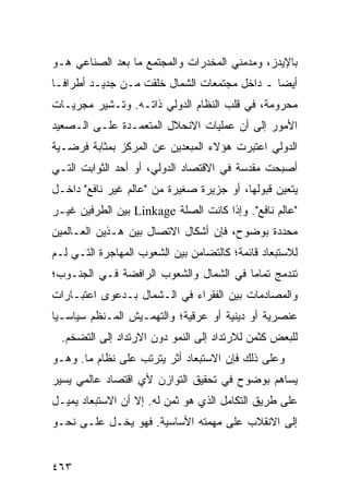 ‫ﺒﺎﻹﻴﺩﺯ، ﻭﻤﺩﻤﻨﻲ ﺍﻟﻤﺨﺩﺭﺍﺕ ﻭﺍﻟﻤﺠﺘﻤﻊ ﻤﺎ ﺒﻌﺩ ﺍﻟﺼﻨﺎﻋﻲ ﻫـﻭ‬
‫ﺃﻴ ‪‬ﺎ ـ ﺩﺍﺨل ﻤﺠﺘﻤﻌﺎﺕ ﺍﻟﺸﻤﺎل ﺨﻠﻘﺕ ﻤـﻥ ﺠﺩﻴـﺩ ﺃﻁﺭﺍ ﹰـﺎ‬
  ‫ﻓ‬                                            ‫ﻀ‬
‫ﻤﺤﺭﻭﻤﺔ، ﻓﻲ ﻗﻠﺏ ﺍﻟﻨﻅﺎﻡ ﺍﻟﺩﻭﻟﻲ ﺫﺍﺘـﻪ. ﻭﺘـﺸﻴﺭ ﻤﺠﺭﻴـﺎﺕ‬
‫ﺍﻷﻤﻭﺭ ﺇﻟﻰ ﺃﻥ ﻋﻤﻠﻴﺎﺕ ﺍﻻﻨﺤﻼل ﺍﻟﻤﺘﻌﻤـﺩﺓ ﻋﻠـﻰ ﺍﻟـﺼﻌﻴﺩ‬
‫ﺍﻟﺩﻭﻟﻲ ﺍﻋﺘﺒﺭﺕ ﻫﺅﻻﺀ ﺍﻟﻤﺒﻌﺩﻴﻥ ﻋﻥ ﺍﻟﻤﺭﻜﺯ ﺒﻤﺜﺎﺒﺔ ﻓﺭﻀـﻴﺔ‬
‫ﺃﺼﺒﺤﺕ ﻤﻘﺩﺴﺔ ﻓﻲ ﺍﻻﻗﺘﺼﺎﺩ ﺍﻟﺩﻭﻟﻲ، ﺃﻭ ﺃﺤﺩ ﺍﻟﺜﻭﺍﺒﺕ ﺍﻟﺘـﻲ‬
‫ﻴﺘﻌﻴﻥ ﻗﺒﻭﻟﻬﺎ، ﺃﻭ ﺠﺯﻴﺭﺓ ﺼﻐﻴﺭﺓ ﻤﻥ "ﻋﺎﻟﻡ ﻏﻴﺭ ﻨﺎﻓﻊ" ﺩﺍﺨـل‬
‫"ﻋﺎﻟﻡ ﻨﺎﻓﻊ". ﻭﺇﺫﺍ ﻜﺎﻨﺕ ﺍﻟﺼﻠﺔ ‪ Linkage‬ﺒﻴﻥ ﺍﻟﻁﺭﻓﻴﻥ ﻏﻴـﺭ‬
‫ﻤﺤﺩﺩﺓ ﺒﻭﻀﻭﺡ، ﻓﺈﻥ ﺃﺸﻜﺎل ﺍﻻﺘﺼﺎل ﺒﻴﻥ ﻫـﺫﻴﻥ ﺍﻟﻌـﺎﻟﻤﻴﻥ‬
‫ﻟﻼﺴﺘﺒﻌﺎﺩ ﻗﺎﺌﻤﺔ؛ ﻜﺎﻟﺘﻀﺎﻤﻥ ﺒﻴﻥ ﺍﻟﺸﻌﻭﺏ ﺍﻟﻤﻬﺎﺠﺭﺓ ﺍﻟﺘـﻲ ﻟـﻡ‬
‫ﺘﻨﺩﻤﺞ ﺘﻤﺎ ‪‬ﺎ ﻓﻲ ﺍﻟﺸﻤﺎل ﻭﺍﻟﺸﻌﻭﺏ ﺍﻟﺭﺍﻓﻀﺔ ﻓـﻲ ﺍﻟﺠﻨـﻭﺏ؛‬
                                        ‫ﻤ‬
‫ﻭﺍﻟﻤﺼﺎﺩﻤﺎﺕ ﺒﻴﻥ ﺍﻟﻔﻘﺭﺍﺀ ﻓﻲ ﺍﻟـﺸﻤﺎل ﺒـﺩﻋﻭﻯ ﺍﻋﺘﺒـﺎﺭﺍﺕ‬
‫ﻋﻨﺼﺭﻴﺔ ﺃﻭ ﺩﻴﻨﻴﺔ ﺃﻭ ﻋﺭﻗﻴﺔ؛ ﻭﺍﻟﺘﻬﻤـﻴﺵ ﺍﻟﻤـﻨﻅﻡ ﺴﻴﺎﺴـ ‪‬ﺎ‬
 ‫ﻴ‬
  ‫ﻟﻠﺒﻌﺽ ﻜﺜﻤﻥ ﻟﻼﺭﺘﺩﺍﺩ ﺇﻟﻰ ﺍﻟﻨﻤﻭ ﺩﻭﻥ ﺍﻻﺭﺘﺩﺍﺩ ﺇﻟﻰ ﺍﻟﺘﻀﺨﻡ.‬
‫ﻭﻋﻠﻰ ﺫﻟﻙ ﻓﺈﻥ ﺍﻻﺴﺘﺒﻌﺎﺩ ﺃﺜﺭ ﻴﺘﺭﺘﺏ ﻋﻠﻰ ﻨﻅﺎﻡ ﻤﺎ. ﻭﻫـﻭ‬
‫ﻴﺴﺎﻫﻡ ﺒﻭﻀﻭﺡ ﻓﻲ ﺘﺤﻘﻴﻕ ﺍﻟﺘﻭﺍﺯﻥ ﻷﻱ ﺍﻗﺘﺼﺎﺩ ﻋﺎﻟﻤﻲ ﻴﺴﻴﺭ‬
‫ﻋﻠﻰ ﻁﺭﻴﻕ ﺍﻟﺘﻜﺎﻤل ﺍﻟﺫﻱ ﻫﻭ ﺜﻤﻥ ﻟﻪ. ﺇﻻ ﺃﻥ ﺍﻻﺴﺘﺒﻌﺎﺩ ﻴﻤﻴـل‬
‫ﺇﻟﻰ ﺍﻻﻨﻘﻼﺏ ﻋﻠﻰ ﻤﻬﻤﺘﻪ ﺍﻷﺴﺎﺴﻴﺔ. ﻓﻬﻭ ﻴﺨـل ﻋﻠـﻰ ﻨﺤـﻭ‬


‫٣٦٤‬                                            ‫إﻟﻰ اﻟﻔﻬﺮس‬
 