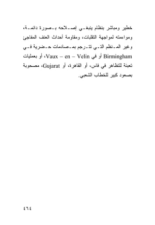 ‫ﺨﻁﻴﺭ ﻭﻤﺒﺎﺸﺭ ﺒﻨﻅﺎﻡ ﻴﻨﺒﻐـﻲ ﺇﺼـﻼﺤﻪ ﺒـﺼﻭﺭﺓ ﺩﺍﺌﻤـﺔ،‬
‫ﻭﻤﻭﺍﺀﻤﺘﻪ ﻟﻤﻭﺍﺠﻬﺔ ﺍﻟﺘﻘﻠﺒﺎﺕ، ﻭﻤﻘﺎﻭﻤﺔ ﺃﺤﺩﺍﺙ ﺍﻟﻌﻨﻑ ﺍﻟﻤﻔﺎﺠﺊ‬
‫ﻭﻏﻴﺭ ﺍﻟﻤـﻨﻅﻡ ﺍﻟﺘـﻲ ﺘﺘـﺭﺠﻡ ﺒﻤـﺼﺎﺩﻤﺎﺕ ﺤـﻀﺭﻴﺔ ﻓـﻲ‬
‫‪ Birmingham‬ﺃﻭ ﻓﻲ ‪ ،Vaux – en – Velin‬ﺃﻭ ﺒﻌﻤﻠﻴﺎﺕ‬
‫ﺘﻌﺒﺌﺔ ﻟﻠﺘﻅﺎﻫﺭ ﻓﻲ ﻓﺎﺱ، ﺃﻭ ﺍﻟﻘﺎﻫﺭﺓ، ﺃﻭ ‪ ،Gujarat‬ﻤﺼﺤﻭﺒﺔ‬
                           ‫ﺒﺼﻌﻭﺩ ﻜﺒﻴﺭ ﻟﻠﺨﻁﺎﺏ ﺍﻟﺸﻌﺒﻲ.‬




‫٤٦٤‬                                            ‫إﻟﻰ اﻟﻔﻬﺮس‬
 