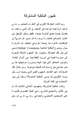 ‫ﻅﻬﻭﺭ ﺍﻟﻤﻠﻜﻴﺔ ﺍﻟﻤﺸﺘﺭﻜﺔ‬
‫ﺭﺒﻤﺎ ﻜﺎﻨﺕ ﺍﻟﻤﻔﺎﺭﻗﺔ ﺍﻟﻜﺒﺭﻯ ﻓﻲ ﺍﻟﻨﻅـﺎﻡ ﺍﻟﻤﻌﺎﺼـﺭ ﻫـﻲ‬
‫ﺘﻭﺍﺠﺩ ﺍﺯﺩﻭﺍﺠﻴﺔ ﻤﺘﺯﺍﻴﺩﺓ ﻓﻲ ﺍﻟﻤﺠﺘﻤـﻊ ﺍﻟﻌـﺎﻟﻤﻲ، ﻭﺍﻫﺘﻤـﺎﻡ‬
‫ﺒﻘﻀﺎﻴﺎ ﺠﺩﻴﺩﺓ ﺘﺠﻤﻊ ﺍﻟﺒﺸﺭﻴﺔ ﺠﻤﻌﺎﺀ. ﻓﻜﻴﻑ ﻴﻤﻜﻥ ﺍﻟﺘﻭﻓﻴﻕ ﺒﻴﻥ‬
‫ﺍﻨﺘﺸﺎﺭ ﺍﻟﻤﺼﺎﻟﺢ ﺍﻟﺨﺎﺼـﺔ ﻭﻭﺤـﺩﺓ ﺍﻟﻤـﺼﻴﺭ ﺍﻟﺒـﺸﺭﻱ؟ ﺇﻥ‬
‫ﺍﻟﻤﻨﺎﻗﺸﺎﺕ ﺍﻟﺩﺍﺌﺭﺓ ﻤﻨﺫ ﺒﻀﻌﺔ ﺃﻋﻭﺍﻡ ﻓﻲ ﺍﻟﻤﻨﻅﻤـﺎﺕ ﺍﻟﺩﻭﻟﻴـﺔ‬
‫ﺤﻭل ﻤﻭﻀﻭﻉ ﺍﻟﻤﻠﻜﻴﺔ ﺍﻟﻌﺎﻟﻤﻴﺔ ‪ Global Commons‬ﺘﺴﻌﻰ‬
‫ﺇﻟﻰ ﺤل ﺘﻠﻙ ﺍﻟﻤﻔﺎﺭﻗﺔ. ﻭﻴﺘﺠﺎﻭﺯ ﻫﺫﺍ ﺍﻟﻤﻔﻬﻭﻡ ﺍﻹﺤﺎﻟﺔ ﺍﻟﻤﺠﺭﺩﺓ‬
‫ﺇﻟﻰ ﻤﻤﺎﺭﺴﺔ ﻗﺩﻴﻤﺔ ﻓﻲ ﺃﻭﺭﻭﺒﺎ ﺍﻹﻗﻁﺎﻋﻴﺔ، ﻫﻲ "ﺃﻤﻭﺍل ﺍﻟﺒﻠﺩﺓ"،‬
‫ﻭﺘﻔﺭﺽ ﺍﻟﻤﺨﺎﻁﺭ ﺍﻟﺘﻲ ﺘﻬﺩﺩ ﺍﻟﺒﻴﺌﺔ ﻭﻀﺭﻭﺭﺓ ﻤﻭﺍﺠﻬﺘﻬﺎ ﻋﻠـﻰ‬
‫ﻨﺤﻭ ﺠﻤﺎﻋﻲ ﻁﺭﺡ ﺘﺴﺎﺅﻻﺕ ﻓﻠﺴﻔﻴﺔ ﺠﻭﻫﺭﻴﺔ. ﻭﻤﻥ ﺨﻼل ﺘﻠﻙ‬
‫ﺍﻟﺘﺴﺎﺅﻻﺕ ﺃﻋﻴﺩ ﺍﻜﺘﺸﺎﻑ ﺍﻟﻤﻔﻬﻭﻡ ﺍﻟﻘﺩﻴﻡ ﺍﻟﺫﻱ ﻭﻀﻌﻪ ﺃﺭﺴـﻁﻭ‬
‫ﻭﺘﻭﻤﺎ ﺍﻹﻜﻭﻴﻨﻲ ﻟﻤﺎ ﻴﺴﻤﻰ "ﺍﻟﻤﻠﻜﻴﺔ ﺍﻟﻤﺸﺘﺭﻜﺔ" ﻭﺩﺨل ﺇﻟﻰ ﺤﻴﺯ‬
                               ‫ﺍﻻﺴﺘﺨﺩﺍﻡ ﻓﻲ ﺍﻟﻠﻐﺔ ﺍﻟﺩﻭﻟﻴﺔ.‬
‫ﻭﺘﻨﺸﺩ ﺍﻟﻤﻠﻜﻴﺔ ﺍﻟﻤﺸﺘﺭﻜﺔ، ﺒﻤﻔﻬﻭﻤﻬﺎ ﺍﻷﺼﻠﻲ ﺍﻻﻟﺘﺤﺎﻡ ﺍﻟﺘـﺎﻡ‬
‫ﺒﻴﻥ ﺍﻟﻜﺎﺌﻥ ﻭﺍﻟﻤﺠﺘﻤﻊ ﺍﻟﺒﺸﺭﻱ، ﻭﻫﻲ ﺍﻟﻐﺎﻴﺔ ﺍﻟﻘﺼﻭﻯ ﻟﻠﺘﻨﻤﻴـﺔ‬
‫ﻋﻠﻰ ﺍﻟﺼﻌﻴﺩﻴﻥ ﺍﻟﺸﺨﺼﻲ ﻭﺍﻟﺠﻤﺎﻋﻲ. ﻭﻫـﻲ، ﻓـﻲ ﺼـﻤﻴﻡ‬


‫٦٦٤‬                                              ‫إﻟﻰ اﻟﻔﻬﺮس‬
 