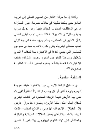 ‫ﻭﻟﻜﻨﻨﺎ ﺇﺫﺍ ﻤﺎ ﺤﻭﻟﻨﺎ ﺍﻻﻨﺘﻘﺎل ﻤﻥ ﺍﻟﻤﻔﻬﻭﻡ ﺍﻟﺸﻜﻠﻲ ﺇﻟﻰ ﺘﻌﺭﻴﻔﻪ‬
‫ﺍﻟﻤﺎﺩﻱ ﺤﺘﻰ ﻴﻤﻜﻨﻨﺎ ﺘﻁﺒﻴﻘﻪ ﻓﻲ ﺤﺎﻻﺕ ﻤﻠﻤﻭﺴﺔ، ﻴﺜﻭﺭ ﺍﻟﺘﺴﺎﺅل؛‬
‫ﻤﺎ ﻫﻲ ﺍﻟﻤﻤﺘﻠﻜﺎﺕ ﺍﻟﻤﻁﻠﻭﺏ ﺍﻟﺤﻔﺎﻅ ﻋﻠﻴﻬﺎ، ﻭﻤﻥ ﺃﺠـل ﻤـﻥ،‬
‫ﻭﺒﺄﻴﺔ ﻭﺴﺎﺌل؟ ﺇﻥ ﺍﻟﺘﻔﺴﻴﺭﺍﺕ ﺘﺨﺘﻠﻑ، ﻓﻔﻲ ﻏﻴﺎﺏ ﺍﻟﻴﻘﻴﻥ ﺍﻟﻌﻠﻤﻲ‬
‫ﺒﺸﺄﻥ ﺍﻟﺘﻁﻭﺭ ﻓﻲ ﺍﻟﻤﺴﺘﻘﺒل، ﻭﻋﺩﻡ ﻭﺠﻭﺩ ﺴﻠﻁﺔ ﺸﺭﻋﻴﺔ ﺘﺘﻭﻟﻰ‬
‫ﺘﺤﺩﻴﺩ ﻤﺼﺎﻟﺢ ﺍﻟﺒﺸﺭﻴﺔ، ﻴﻘﺘﺭﺡ ﻜـل ﻻﻋـﺏ ﻤﻌﻨـﻰ ﻤﻔﻬـﻭﻡ‬
‫ﻟﻠﻌﻨﺎﺼﺭ ﺍﻟﺘﻲ ﻴﻨﺒﻐﻲ ﺃﺨﺫﻫﺎ ﻓﻲ ﺍﻻﻋﺘﺒﺎﺭ، ﺘﺒ ‪‬ﺎ ﻟﻠﻤﻜﺎﻨـﺔ ﺍﻟﺘـﻲ‬
                ‫ﻌ‬
‫ﻴﺸﻐﻠﻬﺎ. ﻭﻤﻥ ﻫﺫﺍ ﺍﻟﺘﻭﺘﺭ ﺒﻴﻥ ﺍﻟﺸﻌﻭﺭ ﺒﻤﺼﻴﺭ ﻤﺸﺘﺭﻙ، ﻭﺘﻐﻠﺏ‬
‫ﺍﻻﻋﺘﺒﺎﺭﺍﺕ ﺍﻟﺨﺎﺼﺔ ﻴﻨﺸﺄ ﻤﺎ ﻴﺴﻤﻴﻪ ﺍﻟﺒﻌﺽ "ﻤﺄﺴـﺎﺓ ﺍﻟﻤﻠﻜﻴـﺔ‬
                                             ‫ﺍﻟﻤﺸﺘﺭﻜﺔ )٣(".‬

                                       ‫ﺇﺸﻜﺎﻟﻴﺔ ﻋﺎﻟﻤﻴﺔ:‬
‫ﺇﻥ ﻤﺴﺘﻘﺒل ﻜﻭﻜﺒﻨﺎ ﺍﻷﺭﻀﻲ ﻤﻬﺩﺩ ﺒﺎﻟﺨﻁﺭ؛ ﺤﻘﻴﻘﺔ ﻤﻌﺭﻭﻓﺔ‬
‫ﻟﻠﺠﻤﻴﻊ ﺒﺩﺭﺠﺔ ﺃﻜﺜﺭ ﺃﻭ ﺃﻗل ﻭﻀﻭ ‪‬ﺎ. ﻓﻘﺩ ﺒﺩﺃﺕ ﺘﻁﺭﺃ ﺘﻐﻴﻴﺭﺍﺕ‬
                        ‫ﺤ‬
‫ﻋﻠﻰ ﺒﻴﺌﺔ ﺍﻷﺭﺽ ﻨﺘﻴﺠﺔ ﺍﻟﺯﻴﺎﺩﺓ ﺍﻟﻤﺴﺘﻤﺭﺓ ﻓﻲ ﺍﻟﻨﺸﺎﻁ ﺍﻟﺒﺸﺭﻱ‬
‫ﻟﺴﻜﺎﻥ ﺍﻟﻌﺎﻟﻡ؛ ﺘﺂﻜل ﻁﺒﻘﺔ ﺍﻷﺯﻭﻥ، ﻭﻅﺎﻫﺭﺓ ﺍﺤﺘـﺭﺍﺯ ﺍﻷﺭﺽ‬
‫)ﺃﺜﺭ ﺍﻟﺩﻓﻴﺌﺔ(، ﻭﺍﻻﻨﺤﺭﺍﻑ ﺍﻷﺭﻀﻲ، ﻭﺍﻗﺘﻼﻉ ﺍﻟﻐﺎﺒﺎﺕ، ﻭﺘﻠﻭﺙ‬
‫ﺍﻟﻬﻭﺍﺀ ﻭﺍﻟﻤﺎﺀ، ﻭﺍﻨﻘﺭﺍﺽ ﺒﻌﺽ ﺍﻟﺴﻼﻻﺕ ﺍﻟﺤﻴﻭﺍﻨﻴﺔ ﻭﺍﻟﻨﺒﺎﺘﻴﺔ،‬
‫ﻭﺍﻟﻤﺨﺎﻁﺭ ﺍﻟﺘﻲ ﺘﻬﺩﺩ ﺍﻟﺘﻨﻭﻉ ﺍﻟﺒﻴﻭﻟﻭﺠﻲ. ﻭﻴﺘﻨـﺎﻤﻰ ﺍﻟـﺸﻌﻭﺭ‬

‫٨٦٤‬                                                ‫إﻟﻰ اﻟﻔﻬﺮس‬
 