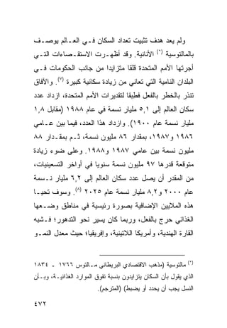 ‫ﻭﻟﻡ ﻴﻌﺩ ﻫﺩﻑ ﺘﺜﺒﻴﺕ ﺘﻌﺩﺍﺩ ﺍﻟﺴﻜﺎﻥ ﻓـﻲ ﺍﻟﻌـﺎﻟﻡ ﻴﻭﺼـﻑ‬
                                                  ‫)*(‬
‫ﺍﻷﻨﺎﻨﻴﺔ. ﻭﻗﺩ ﺃﻅﻬـﺭﺕ ﺍﻻﺴﺘﻘـﺼﺎﺀﺍﺕ ﺍﻟﺘـﻲ‬                   ‫ﺒﺎﻟﻤﺎﻟﺘﻭﺴﻴﺔ‬
‫ﺃﺠﺭﺘﻬﺎ ﺍﻷﻤﻡ ﺍﻟﻤﺘﺤﺩﺓ ﻗﻠ ﹰﺎ ﻤﺘﺯﺍﻴ ‪‬ﺍ ﻤﻥ ﺠﺎﻨﺏ ﺍﻟﺤﻜﻭﻤﺎﺕ ﻓـﻲ‬
                      ‫ﺩ‬        ‫ﻘ‬
‫ﺍﻟﺒﻠﺩﺍﻥ ﺍﻟﻨﺎﻤﻴﺔ ﺍﻟﺘﻲ ﺘﻌﺎﻨﻲ ﻤﻥ ﺯﻴﺎﺩﺓ ﺴﻜﺎﻨﻴﺔ ﻜﺒﻴﺭﺓ )٧(. ﻭﺍﻵﻓﺎﻕ‬
‫ﺘﻨﺫﺭ ﺒﺎﻟﺨﻁﺭ ﺒﺎﻟﻔﻌل ﻓﻁﺒ ﹰﺎ ﻟﺘﻘﺩﻴﺭﺍﺕ ﺍﻷﻤﻡ ﺍﻟﻤﺘﺤﺩﺓ، ﺍﺯﺩﺍﺩ ﻋﺩﺩ‬
                                  ‫ِ ‪‬ﻘ‬
‫ﺴﻜﺎﻥ ﺍﻟﻌﺎﻟﻡ ﺇﻟﻰ ١,٥ ﻤﻠﻴﺎﺭ ﻨﺴﻤﺔ ﻓﻲ ﻋﺎﻡ ٨٨٩١ )ﻤﻘﺎﺒل ٨,١‬
‫ﻤﻠﻴﺎﺭ ﻨﺴﻤﺔ ﻋﺎﻡ ٠٠٩١(. ﻭﺍﺯﺩﺍﺩ ﻫﺫﺍ ﺍﻟﻌﺩﺩ، ﻓﻴﻤﺎ ﺒﻴﻥ ﻋـﺎﻤﻲ‬
‫٦٨٩١ ﻭ٧٨٩١، ﺒﻤﻘﺩﺍﺭ ٦٨ ﻤﻠﻴﻭﻥ ﻨﺴﻤﺔ، ﺜـﻡ ﺒﻤﻘـﺩﺍﺭ ٨٨‬
‫ﻤﻠﻴﻭﻥ ﻨﺴﻤﺔ ﺒﻴﻥ ﻋﺎﻤﻲ ٧٨٩١ ﻭ٨٨٩١. ﻭﻋﻠﻰ ﻀﻭﺀ ﺯﻴﺎﺩﺓ‬
‫ﻤﺘﻭﻗﻌﺔ ﻗﺩﺭﻫﺎ ٧٩ ﻤﻠﻴﻭﻥ ﻨﺴﻤﺔ ﺴﻨﻭ ‪‬ﺎ ﻓﻲ ﺃﻭﺍﺨﺭ ﺍﻟﺘﺴﻌﻴﻨﻴﺎﺕ،‬
                      ‫ﻴ‬
‫ﻤﻥ ﺍﻟﻤﻘﺩﺭ ﺃﻥ ﻴﺼل ﻋﺩﺩ ﺴﻜﺎﻥ ﺍﻟﻌﺎﻟﻡ ﺇﻟﻰ ٢,٦ ﻤﻠﻴﺎﺭ ﻨـﺴﻤﺔ‬
‫ﻋﺎﻡ ٠٠٠٢ ﻭ٢,٨ ﻤﻠﻴﺎﺭ ﻨﺴﻤﺔ ﻋﺎﻡ ٥٢٠٢ )٨(. ﻭﺴﻭﻑ ﺘﺤﻴـﺎ‬
‫ﻫﺫﻩ ﺍﻟﻤﻼﻴﻴﻥ ﺍﻹﻀﺎﻓﻴﺔ ﺒﺼﻭﺭﺓ ﺭﺌﻴﺴﻴﺔ ﻓﻲ ﻤﻨﺎﻁﻕ ﻭﻀـﻌﻬﺎ‬
‫ﺍﻟﻐﺫﺍﺌﻲ ﺤﺭﺝ ﺒﺎﻟﻔﻌل، ﻭﺭﺒﻤﺎ ﻜﺎﻥ ﻴﺴﻴﺭ ﻨﺤﻭ ﺍﻟﺘﺩﻫﻭﺭ؛ ﻓـﺸﺒﻪ‬
‫ﺍﻟﻘﺎﺭﺓ ﺍﻟﻬﻨﺩﻴﺔ، ﻭﺃﻤﺭﻴﻜﺎ ﺍﻟﻼﺘﻴﻨﻴﺔ، ﻭﺇﻓﺭﻴﻘﻴﺎ؛ ﺤﻴﺙ ﻤﻌﺩل ﺍﻟﻨﻤـﻭ‬


                                                                   ‫)*(‬
‫ﻤﺎﻟﺘﻭﺴﻴﺔ )ﻤﺫﻫﺏ ﺍﻻﻗﺘﺼﺎﺩﻱ ﺍﻟﺒﺭﻴﻁﺎﻨﻲ ﻤـﺎﻟﺘﻭﺱ ٦٦٧١ ـ ٤٣٨١‬
‫ﺍﻟﺫﻱ ﻴﻘﻭل ﺒﺄﻥ ﺍﻟﺴﻜﺎﻥ ﻴﺘﺯﺍﻴﺩﻭﻥ ﺒﻨﺴﺒﺔ ﺘﻔﻭﻕ ﺍﻟﻤﻭﺍﺭﺩ ﺍﻟﻐﺫﺍﺌﻴـﺔ، ﻭﺒـﺄﻥ‬
                         ‫ﺍﻟﻨﺴل ﻴﺠﺏ ﺃﻥ ﻴﺤﺩﺩ ﺃﻭ ﻴﻀﺒﻁ( )ﺍﻟﻤﺘﺭﺠﻡ(.‬

‫٢٧٤‬                                                        ‫إﻟﻰ اﻟﻔﻬﺮس‬
 