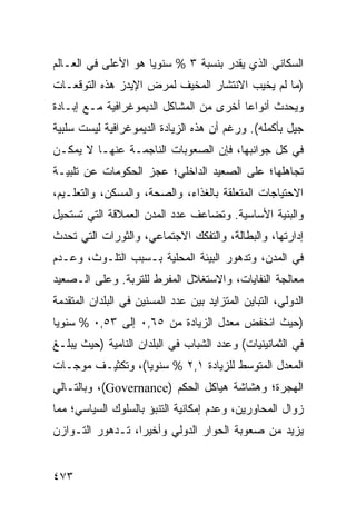 ‫ﺍﻟﺴﻜﺎﻨﻲ ﺍﻟﺫﻱ ﻴﻘﺩﺭ ﺒﻨﺴﺒﺔ ٣ % ﺴﻨﻭ ‪‬ﺎ ﻫﻭ ﺍﻷﻋﻠﻰ ﻓﻲ ﺍﻟﻌـﺎﻟﻡ‬
                     ‫ﻴ‬
‫)ﻤﺎ ﻟﻡ ﻴﺨﻴﺏ ﺍﻻﻨﺘﺸﺎﺭ ﺍﻟﻤﺨﻴﻑ ﻟﻤﺭﺽ ﺍﻹﻴﺩﺯ ﻫﺫﻩ ﺍﻟﺘﻭﻗﻌـﺎﺕ‬
‫ﻭﻴﺤﺩﺙ ﺃﻨﻭﺍ ‪‬ﺎ ﺃﺨﺭﻯ ﻤﻥ ﺍﻟﻤﺸﺎﻜل ﺍﻟﺩﻴﻤﻭﻏﺭﺍﻓﻴﺔ ﻤـﻊ ﺇﺒـﺎﺩﺓ‬
                                         ‫ﻋ‬
‫ﺠﻴل ﺒﺄﻜﻤﻠﻪ(. ﻭﺭﻏﻡ ﺃﻥ ﻫﺫﻩ ﺍﻟﺯﻴﺎﺩﺓ ﺍﻟﺩﻴﻤﻭﻏﺭﺍﻓﻴﺔ ﻟﻴﺴﺕ ﺴﻠﺒﻴﺔ‬
‫ﻓﻲ ﻜل ﺠﻭﺍﻨﺒﻬﺎ، ﻓﺈﻥ ﺍﻟﺼﻌﻭﺒﺎﺕ ﺍﻟﻨﺎﺠﻤـﺔ ﻋﻨﻬـﺎ ﻻ ﻴﻤﻜـﻥ‬
‫ﺘﺠﺎﻫﻠﻬﺎ؛ ﻋﻠﻰ ﺍﻟﺼﻌﻴﺩ ﺍﻟﺩﺍﺨﻠﻲ؛ ﻋﺠﺯ ﺍﻟﺤﻜﻭﻤﺎﺕ ﻋﻥ ﺘﻠﺒﻴـﺔ‬
‫ﺍﻻﺤﺘﻴﺎﺠﺎﺕ ﺍﻟﻤﺘﻌﻠﻘﺔ ﺒﺎﻟﻐﺫﺍﺀ، ﻭﺍﻟﺼﺤﺔ، ﻭﺍﻟﻤﺴﻜﻥ، ﻭﺍﻟﺘﻌﻠـﻴﻡ،‬
‫ﻭﺍﻟﺒﻨﻴﺔ ﺍﻷﺴﺎﺴﻴﺔ. ﻭﺘﻀﺎﻋﻑ ﻋﺩﺩ ﺍﻟﻤﺩﻥ ﺍﻟﻌﻤﻼﻗﺔ ﺍﻟﺘﻲ ﺘﺴﺘﺤﻴل‬
‫ﺇﺩﺍﺭﺘﻬﺎ، ﻭﺍﻟﺒﻁﺎﻟﺔ، ﻭﺍﻟﺘﻔﻜﻙ ﺍﻻﺠﺘﻤﺎﻋﻲ، ﻭﺍﻟﺜﻭﺭﺍﺕ ﺍﻟﺘﻲ ﺘﺤﺩﺙ‬
‫ﻓﻲ ﺍﻟﻤﺩﻥ، ﻭﺘﺩﻫﻭﺭ ﺍﻟﺒﻴﺌﺔ ﺍﻟﻤﺤﻠﻴﺔ ﺒـﺴﺒﺏ ﺍﻟﺘﻠـﻭﺙ، ﻭﻋـﺩﻡ‬
‫ﻤﻌﺎﻟﺠﺔ ﺍﻟﻨﻔﺎﻴﺎﺕ، ﻭﺍﻻﺴﺘﻐﻼل ﺍﻟﻤﻔﺭﻁ ﻟﻠﺘﺭﺒﺔ. ﻭﻋﻠﻰ ﺍﻟـﺼﻌﻴﺩ‬
‫ﺍﻟﺩﻭﻟﻲ، ﺍﻟﺘﺒﺎﻴﻥ ﺍﻟﻤﺘﺯﺍﻴﺩ ﺒﻴﻥ ﻋﺩﺩ ﺍﻟﻤﺴﻨﻴﻥ ﻓﻲ ﺍﻟﺒﻠﺩﺍﻥ ﺍﻟﻤﺘﻘﺩﻤﺔ‬
‫)ﺤﻴﺙ ﺍﻨﺨﻔﺽ ﻤﻌﺩل ﺍﻟﺯﻴﺎﺩﺓ ﻤﻥ ٥٦,٠ ﺇﻟﻰ ٣٥,٠ % ﺴﻨﻭ ‪‬ﺎ‬
 ‫ﻴ‬
‫ﻓﻲ ﺍﻟﺜﻤﺎﻨﻴﻨﻴﺎﺕ( ﻭﻋﺩﺩ ﺍﻟﺸﺒﺎﺏ ﻓﻲ ﺍﻟﺒﻠﺩﺍﻥ ﺍﻟﻨﺎﻤﻴﺔ )ﺤﻴﺙ ﻴﺒﻠـﻎ‬
‫ﺍﻟﻤﻌﺩل ﺍﻟﻤﺘﻭﺴﻁ ﻟﻠﺯﻴﺎﺩﺓ ١,٢ % ﺴﻨﻭ ‪‬ﺎ(، ﻭﺘﻜﺜﻴـﻑ ﻤﻭﺠـﺎﺕ‬
                  ‫ﻴ‬
‫ﺍﻟﻬﺠﺭﺓ؛ ﻭﻫﺸﺎﺸﺔ ﻫﻴﺎﻜل ﺍﻟﺤﻜﻡ )‪ ،(Governance‬ﻭﺒﺎﻟﺘـﺎﻟﻲ‬
‫ﺯﻭﺍل ﺍﻟﻤﺤﺎﻭﺭﻴﻥ، ﻭﻋﺩﻡ ﺇﻤﻜﺎﻨﻴﺔ ﺍﻟﺘﻨﺒﺅ ﺒﺎﻟﺴﻠﻭﻙ ﺍﻟﺴﻴﺎﺴﻲ؛ ﻤﻤﺎ‬
‫ﻴﺯﻴﺩ ﻤﻥ ﺼﻌﻭﺒﺔ ﺍﻟﺤﻭﺍﺭ ﺍﻟﺩﻭﻟﻲ ﻭﺃﺨﻴ ‪‬ﺍ، ﺘـﺩﻫﻭﺭ ﺍﻟﺘـﻭﺍﺯﻥ‬
                  ‫ﺭ‬


‫٣٧٤‬                                                 ‫إﻟﻰ اﻟﻔﻬﺮس‬
 