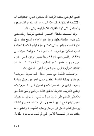 ‫ﺍﻟﺒﻴﺌﻲ ﺍﻟﻜﻭﻜﺒﻲ ﺒﺴﺒﺏ ﺍﻟﺯﻴﺎﺩﺓ ﺍﻟﻤـﺴﺘﻤﺭﺓ ﻓـﻲ ﺍﻻﺤﺘﻴﺎﺠـﺎﺕ‬
‫ﻭﺍﻷﻨﺸﻁﺔ ﺍﻟﺒـﺸﺭﻴﺔ: ﺘﻠـﻭﺙ ﺍﻟﻬـﻭﺍﺀ ﻭﺍﻟﻤـﺎﺀ، ﻭﺍﻟﺘـﺼﺤﺭ،‬
        ‫ﻭﺍﻟﻤﺨﺎﻁﺭ ﺍﻟﺘﻲ ﺘﻬﺩﺩ ﺍﻟﻐﺎﺒﺎﺕ ﺍﻻﺴﺘﻭﺍﺌﻴﺔ، ﻭﻏﻴﺭ ﺫﻟﻙ.‬
‫ﻭﻗﺩ ﺃﺼﺒﺤﺕ ﻤﺸﻜﻠﺔ ﺍﻻﻨﻔﺠﺎﺭ ﺍﻟﺴﻜﺎﻨﻲ ﻜﻭﻜﺒﻴﺔ ﻭﺘﻘﺘـﻀﻲ‬
‫ﺒﺫل ﺠﻬﻭﺩ ﻋﺎﻟﻤﻴﺔ ﻟﺤﻠﻬﺎ، ﻭﻤﻨﺫ ﻋﺎﻡ ٤٧٩١، ﺃﺼﺒﺢ ﻴﻌﻘﺩ ﻜـل‬
‫ﻋﺸﺭﺓ ﺃﻋﻭﺍﻡ ﻤﺅﺘﻤﺭ ﺩﻭﻟﻲ ﺘﺤﺕ ﺭﻋﺎﻴﺔ ﺍﻷﻤﻡ ﺍﻟﻤﺘﺤﺩﺓ ﻟﻤﻌﺎﻟﺠﺔ‬
‫ﻗﻀﻴﺔ ﺍﻟﺴﻜﺎﻥ: ﺒﻭﺨﺎﺭﺴـﺕ ﻋـﺎﻡ ٤٧٩١، ﻭﺍﻟﻤﻜـﺴﻴﻙ ﻓـﻲ‬
‫٤٨٩١، ﻭﺍﻟﻘﺎﻫﺭﺓ ﻓﻲ ٤٩٩١ ﻭﺒﺩﺃ ﻴﺘﺤﻘﻕ ﺘﻭﺍﻓﻕ ﻓـﻲ ﺍﻵﺭﺍﺀ‬
‫ﻋﻠﻰ ﻀﺭﻭﺭﺓ ﺨﻔﺽ ﺍﻟﻨﻤﻭ ﺍﻟﺴﻜﺎﻨﻲ، ﺇﻻ ﺃﻨﻪ ﻤﺎ ﺯﺍﻟﺕ ﻫﻨـﺎﻙ‬
      ‫ﺍﺨﺘﻼﻓﺎﺕ ﻭﺃﻭﺠﻪ ﻟﺒﺱ ﻋﺩﻴﺩﺓ ﺤﻭل ﺃﺴﻠﻭﺏ ﺘﺤﻘﻴﻕ ﺫﻟﻙ.‬
‫ﻭﺍﻷﺴﺎﻟﻴﺏ ﺍﻟﻤﺘﺒﻌﺔ ﻓﻲ ﺨﻔﺽ ﻤﻌﺩل ﺍﻟﺨـﺼﻭﺒﺔ ﻤﻌﺭﻭﻓـﺔ‬
‫ﻨﻅﺭ ‪‬ﺎ، ﻭﺍﻷﻤﺜﻠﺔ ﺍﻟﻨﺎﺠﻤﺔ ﻟﺨﻔﺽ ﻤﻌﺩل ﺍﻟﻨﻤﻭ ﻤﻥ ﺨﻼل ﺴﻴﺎﺴﺔ‬
                                               ‫ﻴ‬
‫ﻭﺍﻋﻴﺔ، ﺍﻟﻴﺎﺒﺎﻥ ﻓﻲ ﺍﻟﺨﻤﺴﻴﻨﻴﺎﺕ، ﻭﺍﻟﺼﻴﻥ ﻓـﻲ ﺍﻟـﺴﺒﻌﻴﻨﻴﺎﺕ،‬
‫ﺘﻭﻀﺢ ﺍﻟﺸﺭﻭﻁ ﺍﻟﻼﺯﻤﺔ ﻟﺘﺤﻘﻴﻕ ﺫﻟﻙ؛ ﺒﺭﻨﺎﻤﺞ ﻭﺍﺴﻊ ﺍﻟﻨﻁـﺎﻕ‬
‫ﻟﻺﻋﻼﻡ ﻭﺍﻟﺘﻌﻠﻴﻡ ﻋﻠﻰ ﺍﻟﻤﺴﺘﻭﻯ ﺍﻟـﻭﻁﻨﻲ، ﻭﺘـﻭﻓﻴﺭ ﺨـﺩﻤﺎﺕ‬
‫ﺘﻨﻅﻴﻡ ﺍﻷﺴﺭﺓ ﻤﻊ ﺘﻴﺴﻴﺭ ﺍﻟﺤﺼﻭل ﻋﻠﻰ ﻤﺎ ﺘﻘﺩﻤﻪ ﻤﻥ ﺇﺭﺸﺎﺩﺍﺕ‬
‫ﻭﻭﺴﺎﺌل ﻟﻤﻨﻊ ﺍﻟﺤﻤل ﻓﻲ ﻤﺭﺍﻜﺯ ﺭﻋﺎﻴﺔ ﺍﻷﻤﻭﻤـﺔ ﻭﺍﻟﻁﻔﻭﻟـﺔ،‬
‫ﻭﺘﻘﺩﻴﻡ ﺤﻭﺍﻓﺯ ﺘﺸﺠﻴﻌﻴﺔ ﻟﻸﺴﺭ ﺍﻟﺘﻲ ﻟﻡ ﺘﻨﺠـﺏ ﺴـﻭﻯ ﻁﻔـل‬


‫٤٧٤‬                                             ‫إﻟﻰ اﻟﻔﻬﺮس‬
 