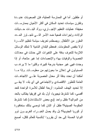 ‫ﺃﻭ ﻁﻔﻠﻴﻥ. ﺃﻤﺎ ﻓﻲ ﺍﻟﻤﻤﺎﺭﺴﺔ ﺍﻟﻌﻤﻠﻴﺔ، ﻓﺈﻥ ﺍﻟﺼﻌﻭﺒﺎﺕ ﻋﺩﻴـﺩﺓ‬
‫ﻭﺘﻘﺘﺭﻥ ﺴﻴﺎﺴﺎﺕ ﺘﺤﺩﻴﺩ ﺍﻟﺴﻜﺎﻥ ﻓﻲ ﺃﻜﺜﺭ ﺍﻷﺤﻴﺎﻥ ﺒﻤﻤﺎﺭﺴـﺎﺕ‬
‫ﻤﺨﻴﻔﺔ؛ ﻋﻤﻠﻴﺎﺕ ﺍﻟﺘﻌﻘﻴﻡ ﺍﻹﺠﺒـﺎﺭﻱ، ﻭﻭﺃﺩ ﺍﻟﺒﻨـﺎﺕ ﺤـﺩﻴﺜﺎﺕ‬
‫ﺍﻟﻭﻻﺩﺓ، ﻭﺇﺠﺭﺍﺀﺍﺕ ﻗﻤﻌﻴﺔ ﻀﺩ ﺍﻷﺴﺭ ﺍﻟﺘـﻲ ﺘﺘﺠـﺎﻭﺯ ﺍﻟﻌـﺩﺩ‬
‫ﺍﻟﻤﻘﺭﺭ ﻤﻥ ﺍﻷﻁﻔﺎل. ﻭﻴﺼﻁﺩﻡ ﺘﻌﺭﻴﻑ ﺴﻴﺎﺴﺔ ﺘﻨﻅﻴﻡ ﺍﻷﺴـﺭﺓ‬
‫ﺃﻭﻻ ﺒﻨﻘﺹ ﺍﻟﻤﻌﻠﻭﻤﺎﺕ. ﻓﻤﻌﻅﻡ ﺍﻟﺒﻠﺩﺍﻥ ﺍﻟﻨﺎﻤﻴﺔ ﻻ ﺘﻤﻠﻙ ﺍﻟﻭﺴﺎﺌل‬
                                                     ‫ﹰ‬
‫ﺍﻟﻼﺯﻤﺔ ﻟﻠﺘﻌﺭﻑ ﺒﺩﻗﺔ ﻋﻠﻰ ﺍﻟﺘﻐﻴﺭﺍﺕ ﺍﻟﺘﻲ ﺤﺩﺜﺕ ﻓﻲ ﻤﻌﺩﻻﺕ‬
‫ﺍﻟﺨﺼﻭﺒﺔ ﻭﺍﻟﻭﻓﻴﺎﺕ ﺒﻬﺎ؛ ﻭﺍﻹﺤﺼﺎﺀﺍﺕ ﺇﻤﺎ ﻏﻴﺭ ﻤﺘﺎﺤﺔ، ﺃﻭ ﺇﺫﺍ‬
‫ﻭﺠﺩﺕ ﻓﻬﻲ ﻏﻴﺭ ﻤﺠﺩﻴﺔ ﺒﺩﺭﺠﺔ ﻜﺒﻴﺭﺓ، ﻭﻜﺜﻴ ‪‬ﺍ ﻤﺎ ﻻ ﻴﺭﻏـﺏ‬
            ‫ﺭ‬
‫ﺍﻟﻤﺴﺌﻭﻟﻭﻥ ﻓﻲ ﺇﻋﻼﻥ ﻤﺎ ﺒﺤﻭﺯﺘﻬﻡ ﻤﻥ ﻤﻌﻠﻭﻤـﺎﺕ. ﻭﺇﺫﺍ ﻤـﺎ‬
‫ﺃﻤﻜﻨﻨﺎ ﺃﻥ ﻨﺤﺩﺩ ﺒﺩﻗﺔ ﺃﺜﺭ ﻤﻌﺩل ﺍﻟﺨﺼﻭﺒﺔ ﻋﻠـﻰ ﺍﻻﺘﺠﺎﻫـﺎﺕ‬
‫ﺍﻟﻌﺎﻤﺔ ﻟﻠﺘﻁﻭﺭ ﺍﻻﻗﺘﺼﺎﺩﻱ ﻭﺍﻻﺠﺘﻤﺎﻋﻲ ﻓﻲ ﺃﻱ ﺒﻠﺩ، ﻻ ﻴﺒﻘـﻰ‬
‫ﺇﻻ ﺘﺤﺩﻴﺩ ﺍﻟﻬﺩﻑ ﺍﻟﻤﻨﺸﻭﺩ: ﺃﺭﺒﻌﺔ ﺃﻁﻔﺎل ﻟﻸﺴﺭﺓ ﺍﻟﻭﺍﺤﺩﺓ ﻜﺤﺩ‬
‫ﺃﻗﺼﻰ، ﻜﻤﺎ ﺘﺸﺘﺭﻁ ﻨﻴﺠﻴﺭﻴﺎ، ﺃﻭل ﺒﻠﺩ ﻓﻲ ﺇﻓﺭﻴﻘﻴﺎ ﻴﻁﺎﻟﺏ ﺒﺎﻟﺤﺩ‬
‫ﻤﻥ ﺍﻟﻤﻭﺍﻟﻴﺩ؟ ﻁﻔل ﻭﺍﺤﺩ )ﻤﻊ ﺒﻌﺽ ﺍﻻﺴﺘﺜﻨﺎﺀﺍﺕ( ﻜﻤﺎ ﺘﺸﺘﺭﻁ‬
‫ﺍﻟﺤﻜﻭﻤﺔ ﺍﻟﺼﻴﻨﻴﺔ؟ ﻁﻔل ﺃﻭ ﺍﺜﻨﺎﻥ ﻜﻤﺎ ﺘﻭﺼﻲ ﺒﺫﻟﻙ ﺴﻨﻐﺎﻓﻭﺭﺓ‬
‫ﺃﻭ ﻜﻭﺭﻴﺎ ﺍﻟﺠﻨﻭﺒﻴﺔ؟ ﺒل ﻭﻗﺩ ﻴﺼل ﺍﻟﺨﺒـﺭﺍﺀ ﺍﻟﻐﺭﺒﻴـﻭﻥ ﺫﻭﻭ‬
‫ﺍﻟﻨﻭﺍﻴﺎ ﺍﻟﺤﺴﻨﺔ ﺇﻟﻰ ﺤﺩ ﺃﻥ ﻴﻘﺭﺭﻭﺍ "ﺒﺎﻟﻨﺴﺒﺔ ﻟﻠﻌﺎﻟﻡ ﻜﻜل، ﺃﺼﺒﺢ‬


‫٥٧٤‬                                              ‫إﻟﻰ اﻟﻔﻬﺮس‬
 