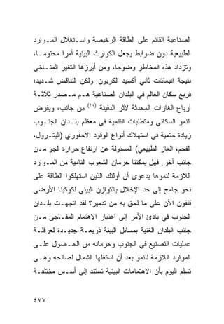 ‫ﺍﻟﺼﻨﺎﻋﻴﺔ ﺍﻟﻘﺎﺌﻡ ﻋﻠﻰ ﺍﻟﻁﺎﻗﺔ ﺍﻟﺭﺨﻴﺼﺔ ﻭﺍﺴـﺘﻐﻼل ﺍﻟﻤـﻭﺍﺭﺩ‬
‫ﺍﻟﻁﺒﻴﻌﻴﺔ ﺩﻭﻥ ﻀﻭﺍﺒﻁ ﻴﺠﻌل ﺍﻟﻜﻭﺍﺭﺙ ﺍﻟﺒﻴﺌﻴﺔ ﺃﻤ ‪‬ﺍ ﻤﺤﺘﻭ ‪‬ـﺎ،‬
   ‫ﻤ‬       ‫ﺭ‬
‫ﻭﺘﺯﺩﺍﺩ ﻫﺫﻩ ﺍﻟﻤﺨﺎﻁﺭ ﻭﻀﻭ ‪‬ﺎ، ﻭﻤﻥ ﺃﺒﺭﺯﻫﺎ ﺍﻟﺘﻐﻴﺭ ﺍﻟﻤﻨـﺎﺨﻲ‬
                             ‫ﺤ‬
‫ﻨﺘﻴﺠﺔ ﺍﻨﺒﻌﺎﺜﺎﺕ ﺜﺎﻨﻲ ﺃﻜﺴﻴﺩ ﺍﻟﻜﺭﺒﻭﻥ. ﻭﻟﻜﻥ ﺍﻟﺘﻨﺎﻗﺽ ﺸـﺩﻴﺩ؛‬
‫ﻓﺭﺒﻊ ﺴﻜﺎﻥ ﺍﻟﻌﺎﻟﻡ ﻓﻲ ﺍﻟﺒﻠﺩﺍﻥ ﺍﻟﺼﻨﺎﻋﻴﺔ ﻫـﻡ ﻤـﺼﺩﺭ ﺜﻼﺜـﺔ‬
                  ‫)٠١(‬
‫ﻤﻥ ﺠﺎﻨﺏ، ﻭﻴﻔﺭﺽ‬           ‫ﺃﺭﺒﺎﻉ ﺍﻟﻐﺎﺯﺍﺕ ﺍﻟﻤﺤﺩﺜﺔ ﻷﺜﺭ ﺍﻟﺩﻓﻴﺌﺔ‬
‫ﺍﻟﻨﻤﻭ ﺍﻟﺴﻜﺎﻨﻲ ﻭﻤﺘﻁﻠﺒﺎﺕ ﺍﻟﺘﻨﻤﻴﺔ ﻓﻲ ﻤﻌﻅﻡ ﺒﻠـﺩﺍﻥ ﺍﻟﺠﻨـﻭﺏ‬
‫ﺯﻴﺎﺩﺓ ﺤﺘﻤﻴﺔ ﻓﻲ ﺍﺴﺘﻬﻼﻙ ﺃﻨﻭﺍﻉ ﺍﻟﻭﻗﻭﺩ ﺍﻷﺤﻔﻭﺭﻱ )ﺍﻟﺒﺘـﺭﻭل،‬
‫ﺍﻟﻔﺤﻡ، ﺍﻟﻐﺎﺯ ﺍﻟﻁﺒﻴﻌﻲ( ﺍﻟﻤﺴﺌﻭﻟﺔ ﻋﻥ ﺍﺭﺘﻔﺎﻉ ﺤﺭﺍﺭﺓ ﺍﻟﺠﻭ ﻤـﻥ‬
‫ﺠﺎﻨﺏ ﺁﺨﺭ. ﻓﻬل ﻴﻤﻜﻨﻨﺎ ﺤﺭﻤﺎﻥ ﺍﻟﺸﻌﻭﺏ ﺍﻟﻨﺎﻤﻴﺔ ﻤﻥ ﺍﻟﻤـﻭﺍﺭﺩ‬
‫ﺍﻟﻼﺯﻤﺔ ﻟﻨﻤﻭﻫﺎ ﺒﺩﻋﻭﻯ ﺃﻥ ﺃﻭﻟﺌﻙ ﺍﻟﺫﻴﻥ ﺍﺴﺘﻬﻠﻜﻭﺍ ﺍﻟﻁﺎﻗﺔ ﻋﻠﻰ‬
‫ﻨﺤﻭ ﺠﺎﻤﺢ ﺇﻟﻰ ﺤﺩ ﺍﻹﺨﻼل ﺒﺎﻟﺘﻭﺍﺯﻥ ﺍﻟﺒﻴﺌﻲ ﻟﻜﻭﻜﺒﻨﺎ ﺍﻷﺭﻀﻲ‬
‫ﻗﻠﻘﻭﻥ ﺍﻵﻥ ﻋﻠﻰ ﻤﺎ ﻟﺤﻕ ﺒﻪ ﻤﻥ ﺘﺩﻤﻴﺭ؟ ﻟﻘﺩ ﺍﺘﺠﻬـﺕ ﺒﻠـﺩﺍﻥ‬
‫ﺍﻟﺠﻨﻭﺏ ﻓﻲ ﺒﺎﺩﺉ ﺍﻷﻤﺭ ﺇﻟﻰ ﺍﻋﺘﺒﺎﺭ ﺍﻻﻫﺘﻤﺎﻡ ﺍﻟﻤﻔـﺎﺠﺊ ﻤـﻥ‬
‫ﺠﺎﻨﺏ ﺍﻟﺒﻠﺩﺍﻥ ﺍﻟﻐﻨﻴﺔ ﺒﻤﺴﺎﺌل ﺍﻟﺒﻴﺌﺔ ﺫﺭﻴﻌـﺔ ﺠﺩﻴـﺩﺓ ﻟﻌﺭﻗﻠـﺔ‬
‫ﻋﻤﻠﻴﺎﺕ ﺍﻟﺘﺼﻨﻴﻊ ﻓﻲ ﺍﻟﺠﻨﻭﺏ ﻭﺤﺭﻤﺎﻨﻪ ﻤﻥ ﺍﻟﺤـﺼﻭل ﻋﻠـﻰ‬
‫ﺍﻟﻤﻭﺍﺭﺩ ﺍﻟﻼﺯﻤﺔ ﻟﻠﻨﻤﻭ ﺒﻌﺩ ﺃﻥ ﺍﺴﺘﻐﻠﻬﺎ ﺍﻟﺸﻤﺎل ﻟﺼﺎﻟﺤﻪ ﻭﻫـﻲ‬
‫ﺘﺴﻠﻡ ﺍﻟﻴﻭﻡ ﺒﺄﻥ ﺍﻻﻫﺘﻤﺎﻤﺎﺕ ﺍﻟﺒﻴﺌﻴﺔ ﺘﺴﺘﻨﺩ ﺇﻟﻰ ﺃﺴـﺱ ﻤﺨﺘﻠﻔـﺔ‬


‫٧٧٤‬                                               ‫إﻟﻰ اﻟﻔﻬﺮس‬
 