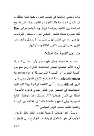 ‫ﺘﻤﺎ ‪‬ﺎ ﻭﻴﻨﺒﻐﻲ ﺇﺩﻤﺎﺠﻬﺎ ﻓﻲ ﻤﻔﺎﻫﻴﻡ ﺍﻟﻨﻤﻭ، ﻭﻟﻜﻨﻬﺎ ﺘﺘﺠﻪ ﻤﻨﻁﻘ ‪‬ـﺎ‬
  ‫ﻴ‬                                                   ‫ﻤ‬
‫ﺇﻟﻰ ﺍﻟﺒﻠﺩﺍﻥ ﺍﻟﺼﻨﺎﻋﻴﺔ ﻁﻠ ‪‬ﺎ ﻟﻠﻤﻭﺍﺭﺩ ﻭﺍﻟﺘﻜﻨﻭﻟﻭﺠﻴﺎﺕ ﺍﻟﺘﻲ ﹸﺘـﻴﺢ‬
    ‫ﺘ‬                             ‫ﺒ‬
‫ﺍﻟﻤﻭﺍﺀﻤﺔ ﺒﻴﻥ ﺍﻟﺘﻨﻤﻴﺔ ﻭﻤﺭﺍﻋﺎﺓ ﺍﻟﺒﻴﺌﺔ. ﻭﻗﺩ ﺃﻭﻀﺢ ﻤﺅﺘﻤﺭ ‪Rio‬‬
‫ﺫﻟﻙ ﺒﺼﻭﺭﺓ ﺠﻴﺩﺓ؛ ﻓﺎﻟﺠﺩل ﺍﻟﻌﺎﻟﻤﻲ ﺤﻭل ﻤـﺴﺘﻘﺒل ﺍﻟﻜﻭﻜـﺏ‬
‫ﺍﻷﺭﻀﻲ ﻫﻭ ﻓﻲ ﺍﻟﻤﻘﺎﻡ ﺍﻷﻭل ﺠﺩل ﺒﻴﻥ ﺍﻟـﺸﻤﺎل ﻭﺍﻟﺠﻨـﻭﺏ‬
               ‫ﺍﻗﺘﺭﻥ ﺒﺠﺩل ﺜﺎﻥ ﺒﻴﻥ ﻤﻨﺘﺠﻲ ﺍﻟﻁﺎﻗﺔ ﻭﻤﺴﺘﻬﻠﻜﻴﻬﺎ.‬
                                            ‫ٍ‬

                             ‫ﻤﻥ ﺃﺠل "ﺘﻨﻤﻴﺔ ﻤﺘﻭﺍﺼﻠﺔ":‬
‫ﻤﻨﺫ ﺒﻀﻌﺔ ﺃﻋﻭﺍﻡ، ﻴﺤﺘل ﻤﻔﻬﻭﻡ ﺠﺩﻴﺩ ﻴﺘﺭﺩﺩ ﻋﻠـﻰ ﺍﻟـﺩﻭﺍﻡ‬
‫ﺃﺭﻭﻗﺔ ﺍﻷﻤﻡ ﺍﻟﻤﺘﺤﺩﻴﺔ ﺘﺼﺩﺭ ﺍﻟﻤﻨﺎﻗﺸﺎﺕ ﺍﻟﺩﺍﺌﺭﺓ؛ ﻭﻫﻭ ﻤﻔﻬـﻭﻡ‬
‫"ﺍﻟﺘﻨﻤﻴﺔ ﺍﻟﺒﻴﺌﻴـﺔ" ﺃﻭ "ﺍﻟﺘﻨﻤﻴـﺔ ﺍﻟﻤﺘﻭﺍﺼـﻠﺔ" ) ‪Sustainable‬‬
‫‪ .(development‬ﻭﻫﺫﺍ ﺍﻟﻤﺼﻁﻠﺢ ﺍﻟﺸﺎﺌﻊ ﺍﻟﺘﺩﺍﻭل ﻴﻌﻨﻲ ﻓـﻲ‬
                                         ‫)١١(‬
‫ﺃﻥ "ﺍﻟﺘﻨﻤﻴﺔ ﺍﻟﺭﺸﻴﺩﺓ ﺒﻴﺌ ‪‬ﺎ" ﹸﺘﻴﺢ ﺘﻠﺒﻴﺔ‬
         ‫ﻴ ﺘ‬                                    ‫ﺘﻘﺭﻴﺭ ‪Brundtland‬‬
‫ﺍﻻﺤﺘﻴﺎﺠﺎﺕ ﻓﻲ ﺍﻟﺤﺎﻀﺭ ﺩﻭﻥ ﺍﻟﺘﺄﺜﻴﺭ ﻋﻠـﻰ ﻗـﺩﺭﺓ ﺍﻷﺠﻴـﺎل‬
‫ﺍﻟﻤﻘﺒﻠﺔ ﻓﻲ ﺇﺸﺒﺎﻉ ﺤﺎﺠﺎﺘﻬﺎ )٢١(. ﻭﺒﺎﺴﺘﺜﻨﺎﺀ ﻫﺫﺍ ﺍﻻﻋﺘﺒﺎﺭ ﺍﻟﺒﺎﻟﻎ‬
‫ﺍﻟﻌﻤﻭﻤﻴﺔ، ﻴﺒﻘﻰ ﺍﻟﻤﻔﻬﻭﻡ ﻏﺎﻤ ‪‬ﺎ ﻁﺎﻟﻤﺎ ﺃﻥ ﺍﻟﻌﻼﻗﺔ ﺒﻴﻥ ﺍﻟﺒﻴﺌـﺔ‬
                             ‫ﻀ‬
                    ‫ﻭﺍﻟﺘﻨﻤﻴﺔ ﺘﻅﻠﻠﻬﺎ ﺴﺤﺏ ﺍﻟﺘﻭﺘﺭ ﺍﻟﺴﻴﺎﺴﻲ )٣١(.‬
‫ﻭﻴﺘﻤﺜل ﺃﺤﺩ ﺍﻷﺴﺒﺎﺏ ﺍﻟﺭﺌﻴﺴﻴﺔ ﻟﺘﺩﻫﻭﺭ ﺍﻟﺒﻴﺌﺔ ﺩﺍﺨل ﺒﻠـﺩﺍﻥ‬
‫ﺍﻟﺠﻨﻭﺏ ﻓﻲ ﻓﻘﺭ ﺍﻟﻤﻨﺎﻁﻕ ﺍﻟﺭﻴﻔﻴﺔ، ﻓـﺎﻟﻤﺯﺍﺭﻉ ﻓـﻲ ﺇﻓﺭﻴﻘﻴـﺎ‬

‫٨٧٤‬                                                       ‫إﻟﻰ اﻟﻔﻬﺮس‬
 