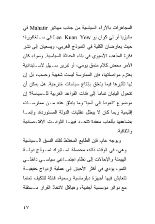 ‫ﺍﻟﻤﺠﺎﻫﺭﺍﺕ ﺒﺎﻵﺭﺍﺀ ﺍﻟﺴﻴﺎﺴﻴﺔ ﻤﻥ ﺠﺎﻨﺏ ﻤﻬﺎﺘﻴﺭ ‪ Mahatir‬ﻓﻲ‬
‫ﻤﺎﻟﻴﺯﻴﺎ ﺃﻭ ﻟﻲ ﻜﻭﺍﻥ ﻴﻭ ‪ Lee Kuan Yew‬ﻓﻲ ﺴـﻨﻐﺎﻓﻭﺭﺓ؛‬
‫ﺤﻴﺙ ﻴﻌﺎﺭﻀﺎﻥ ﺍﻟﻜﻠﻴﺔ ﻓﻲ ﺍﻟﻨﻤﻭﺫﺝ ﺍﻟﻐﺭﺒﻲ، ﻭﻴﺴﻌﻴﺎﻥ ﺇﻟﻰ ﻨﺸﺭ‬
‫ﻓﻜﺭﺓ ﺍﻟﻤﺫﻫﺏ ﺍﻵﺴﻴﻭﻱ ﻓﻲ ﺒﻨﺎﺀ ﺍﻟﺤﺩﺍﺜﺔ ﺍﻟﺴﻴﺎﺴﻴﺔ. ﻭﺴﻭﺍﺀ ﻜﺎﻥ‬
‫ﺍﻷﻤﺭ ﻤﺤﺽ ﻜﻼﻡ ﻤﻨﻤﻕ ﻴﻭﻤﻲ، ﺃﻭ ﺘﺒﺭﻴﺭ ﺴـﻬل ﻻﺴـﺘﺒﺩﺍﺩﻴﺔ‬
‫ﻴﻌﺘﺯﻡ ﻤﻭﺍﺼﻠﺘﻬﺎ، ﻓﺈﻥ ﺍﻟﻤﻤﺎﺭﺴﺔ ﻟﻴﺴﺕ ﺸﻔﻬﻴﺔ ﻭﺤﺴﺏ، ﺒل ﺇﻥ‬
‫ﻟﻬﺎ ﺘﺄﺜﻴﺭﻫﺎ ﻓﻴﻤﺎ ﻴﺘﻌﻠﻕ ﺒﺈﻨﺘﺎﺝ ﺴﻴﺎﺴﺎﺕ ﺨﺎﺭﺠﻴﺔ. ﻫل ﻴﻤﻜﻥ ﺃﻥ‬
‫ﺘﺘﺤﻭل ﺍﻟﻴﺎﺒﺎﻥ ﺘﻤﺎ ‪‬ﺎ ﺇﻟﻰ ﻓﺌﺎﺕ ﺍﻟﻘﻭﺍﻋﺩ ﺍﻟﻐﺭﺒﻴﺔ ﻟﻠـﺴﻴﺎﺴﺔ؟ ﺇﻥ‬
                                       ‫ﻤ‬
‫ﻤﻭﻀﻭﻉ "ﺍﻟﻌﻭﺩﺓ ﺇﻟﻰ ﺁﺴﻴﺎ" ﻭﻤﺎ ﻴﻨﺒﺜﻕ ﻋﻨﻪ ﻤـﻥ ﻤﻤﺎﺭﺴـﺎﺕ‬
‫ﺇﻗﻠﻴﻤﻴﺔ ﺭﺒﻤﺎ ﻜﺎﻥ ﻻ ﻴﺒﻁل ﻋﻘﻠﻴﺎﺕ ﺍﻟﺩﻭﻟﺔ ﺍﻟﻤﺴﺘﻭﺭﺩﺓ، ﻭﺇﻨﻤـﺎ‬
‫ﻴﻀﺎﻋﻔﻬﺎ ﺒﺄﻟﻌﺎﺏ ﻤﻌﻘﺩﺓ ﺘﺘﺤـﺩ ﻓﻴﻬـﺎ ﺍﻟﺜﻭﺍﺒـﺕ ﺍﻻﻗﺘـﺼﺎﺩﻴﺔ‬
                                                 ‫ﻭﺍﻟﺜﻘﺎﻓﻴﺔ.‬
‫ﻭﺒﻭﺠﻪ ﻋﺎﻡ، ﻓﺈﻥ ﺍﻟﻁﺎﺒﻊ ﺍﻟﻤﺨﺘﻠﻁ ﻟﺘﻠﻙ ﺍﻟﻨﺴﻕ ﺍﻟـﺴﻴﺎﺴﻴﺔ‬
‫ﻭﻫﻲ، ﻓﻲ ﺍﻟﻭﻗﺕ ﺫﺍﺘﻪ، ﻤﺤﺼﻠﺔ ﺍﺴـﺘﻴﺭﺍﺩ ﻨﻤـﻭﺫﺝ ﺩﻭﻟـﺔ‬
‫ﺍﻟﻬﻴﻤﻨﺔ ﻭﺍﻹﺤﺎﻻﺕ ﺇﻟﻰ ﻨﻅﺎﻡ ﺍﺠﺘﻤـﺎﻋﻲ ﺴﻴﺎﺴـﻲ ﺩﺍﺨﻠـﻲ‬
‫ﺍﻟﻨﻤﻭ، ﻴﺅﺩﻱ ﻓﻲ ﺃﻜﺜﺭ ﺍﻷﺤﻴﺎﻥ ﺇﻟﻰ ﻋﻤﻠﻴﺔ ﺍﺯﺩﻭﺍﺝ ﺤﻘﻴﻘﻴـﺔ‬
‫ﺘﺘﻌﺎﻴﺵ ﻓﻴﻬﺎ ﺃﺠﻬﺯﺓ ﺩﺒﻠﻭﻤﺎﺴﻴﺔ ﺭﺴﻤﻴﺔ، ﻗﺎﺒﻠﺔ ﻟﻠﺘﻜﻴﻑ ﺘﻤﺎ ‪‬ﺎ‬
 ‫ﻤ‬
‫ﻤﻊ ﺩﻭﺍﺌﺭ ﻤﺅﺴﺴﻴﺔ ﺃﺠﻨﺒﻴﺔ، ﻭﻫﻴﺎﻜل ﻻﺘﺨﺎﺫ ﺍﻟﻘﺭﺍﺭ ﻤـﺴﺘﻘﻠﺔ‬


‫٧٤‬                                                ‫إﻟﻰ اﻟﻔﻬﺮس‬
 