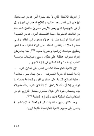 ‫ﺃﻭ ﺃﻤﺭﻴﻜﺎ ﺍﻟﻼﺘﻴﻨﻴﺔ ﺍﻟﺫﻱ ﻻ ﻴﺠﺩ ﺨﻴﺎ ‪‬ﺍ ﺁﺨﺭ ﻏﻴـﺭ ﺍﺴـﺘﻐﻼل‬
                  ‫ﺭ‬
‫ﺍﻷﺭﺽ ﺇﻟﻰ ﺃﻗﺼﻰ ﺤﺩ ﻤﻤﻜﻥ، ﻭﺍﻟﻔﻼﺡ ﺍﻟﻤﻌﺩﻡ ﻓﻲ ﺍﻟﺒﺭﺍﺯﻴـل‬
‫ﺃﻭ ﻓﻲ ﺇﻨﺩﻭﻨﻴﺴﻴﺎ ﺍﻟﺫﻱ ﻴﻌﻤﺭ ﺍﻷﺭﺽ ﺒﺈﺤﺭﺍﻕ ﻤﻨﺎﻁﻕ ﺸﺎﺴـﻌﺔ‬
‫ﻤﻥ ﺍﻟﻐﺎﺒﺎﺕ ﺍﻻﺴﺘﻭﺍﺌﻴﺔ، ﻟﻬﻤﺎ ﺍﻫﺘﻤﺎﻤﺎﺕ ﺃﺨﺭﻯ ﻏﻴـﺭ ﺍﻟﺘﻨﻤﻴـﺔ‬
‫ﺍﻟﻤﺘﻭﺍﺼﻠﺔ ﺍﻟﺭﺸﻴﺩﺓ ﺒﻴﺌ ‪‬ﺎ ﺇﻥ ﻫﺅﻻﺀ ﻴﺴﻌﻭﻥ ﺇﻟﻰ ﺍﻟﺒﻘﺎﺀ. ﻭﻓـﻲ‬
                                ‫ﻴ‬
‫ﻤﻌﻅﻡ ﺍﻟﺤﺎﻻﺕ، ﻴﻘﺘﻀﻲ ﺍﻟﺤﻔﺎﻅ ﻋﻠﻰ ﺍﻟﺒﻴﺌﺔ ﺘﺨﻔﻴﻑ ﺤﺩﺓ ﺍﻟﻔﻘﺭ‬
‫ﻭﺘﻁﺒﻴﻕ ﺴﻴﺎﺴﺎﺕ ﺯﺭﺍﻋﻴﺔ ﻭﻋﻘﺎﺭﻴﺔ ﻤﻌﻴﻨﺔ )٤١(. ﻜﻤﺎ ﻴﻔﺘـﺭﺽ‬
‫ﺇﺠﺭﺍﺀ ﺘﻐﻴﺭﺍﺕ ﻫﻴﻜﻠﻴﺔ ﻋﻠﻰ ﻨﻁﺎﻕ ﻭﺍﺴﻊ ﻭﺇﺼﻼﺤﺎﺕ ﻤﺅﺴﺴﻴﺔ‬
            ‫ﺘﺘﻁﻠﺏ ﺯﻴﺎﺩﺓ ﻤﺸﺎﺭﻜﺔ ﺍﻟﺴﻜﺎﻥ ﻓﻲ ﺇﺩﺍﺭﺓ ﺍﻟﻤﻭﺍﺭﺩ.‬
‫"ﺇﻥ ﺍﻟﺘﻨﻤﻴﺔ ﺍﻟﻤﺘﻭﺍﺼﻠﺔ ﺘﻘﺘﻀﻲ ﺍﻟﻌﻤل ﻋﻠﻰ ﺘﻤﻜﻴﻥ ﺍﻟﻔﺭﺩ ـ‬
‫ﺇﺫﺍ ﻤﺎ ُﺘﻴﺤﺕ ﻟﻪ ﺤﺭﻴﺔ ﺍﻟﺘﺼﺭﻑ ـ ﻤﻥ ﺇﻴﺠﺎﺩ ﺤﻠﻭل ﺨﻼﻗـﺔ‬
                                         ‫ﺃ‬
‫ﻭﻋﻤﻠﻴﺔ ﻟﺼﺎﻟﺢ ﺍﻟﺘﻨﻤﻴﺔ ﻋﻠﻰ ﻤﺴﺘﻭﻯ ﺍﻟﻔﺭﺩ ﻭﺍﻟﺠﻤﺎﻋﺔ ﺒﻤﻌﻨﺎﻫـﺎ‬
‫ﺍﻟﻭﺍﺴﻊ. ﺇﻻ ﺃﻥ ﺫﻟﻙ ﻻ ﻴﺘﺤﻘﻕ ﺇﻻ ﺇﺫﺍ ﻜﺎﻥ ﺍﻟﻔﺭﺩ ﻴﻤﻠﻙ ﻤﻘﺩﺭﺍﺘﻪ‬
‫ﺒﻴﺩﻩ ﻭﻴﺘﺼﺩﻯ ﺒﻘﻭﺓ ﻷﻱ ﻫﻴﻜل ﺴﻠﻁﻭﻱ ﻴﺴﺘﻐل ﺍﻟﺘﻭﺯﻴﻊ ﻏﻴـﺭ‬
          ‫ﺍﻟﻤﺘﻜﺎﻓﺊ ﻟﻬﺫﻩ ﺍﻟﺴﻠﻁﺔ ﺫﺍﺘﻬﺎ ﻭﻟﻠﻤﻭﺍﺭﺩ ﺍﻟﻤﺘﺎﺤﺔ )٥١(".‬
‫ﻭﻫﺫﺍ ﺍﻟﺘﻘﺎﺭﺏ ﺒﻴﻥ ﻤﻘﺘﻀﻴﺎﺕ ﺍﻟﺒﻴﺌﺔ ﻭﺍﻟﻌﺩﺍﻟـﺔ ﺍﻻﺠﺘﻤﺎﻋﻴـﺔ‬
          ‫ﻴﻀﻔﻲ ﻋﻠﻰ ﻤﻔﻬﻭﻡ ﺍﻟﺘﻨﻤﻴﺔ ﺍﻟﻤﺘﻭﺍﺼﻠﺔ ﻁﺎﺒ ‪‬ﺎ ﺜﻭﺭ ‪‬ﺎ.‬
            ‫ﻴ‬      ‫ﻌ‬




‫٩٧٤‬                                                 ‫إﻟﻰ اﻟﻔﻬﺮس‬
 