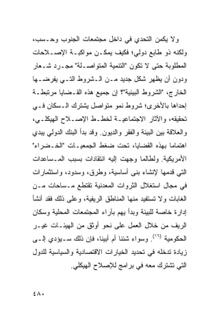 ‫ﻭﻻ ﻴﻜﻤﻥ ﺍﻟﺘﺤﺩﻱ ﻓﻲ ﺩﺍﺨل ﻤﺠﺘﻤﻌﺎﺕ ﺍﻟﺠﻨﻭﺏ ﻭﺤـﺴﺏ،‬
‫ﻭﻟﻜﻨﻪ ﺫﻭ ﻁﺎﺒﻊ ﺩﻭﻟﻲ؛ ﻓﻜﻴﻑ ﻴﻤﻜـﻥ ﻤﻭﺍﻜﺒـﺔ ﺍﻹﺼـﻼﺤﺎﺕ‬
‫ﺍﻟﻤﻁﻠﻭﺒﺔ ﺤﺘﻰ ﻻ ﺘﻜﻭﻥ "ﺍﻟﺘﻨﻤﻴﺔ ﺍﻟﻤﺘﻭﺍﺼـﻠﺔ" ﻤﺠـﺭﺩ ﺸـﻌﺎﺭ‬
‫ﻭﺩﻭﻥ ﺃﻥ ﻴﻅﻬﺭ ﺸﻜل ﺠﺩﻴﺩ ﻤـﻥ ﺍﻟـﺸﺭﻭﻁ ﺍﻟﺘـﻲ ﻴﻔﺭﻀـﻬﺎ‬
‫ﺍﻟﺨﺎﺭﺝ، "ﺍﻟﺸﺭﻭﻁ ﺍﻟﺒﻴﺌﻴﺔ"؟ ﺇﻥ ﺠﻤﻴﻊ ﻫﺫﻩ ﺍﻟﻘـﻀﺎﻴﺎ ﻤﺭﺘﺒﻁـﺔ‬
‫ﺇﺤﺩﺍﻫﺎ ﺒﺎﻷﺨﺭﻯ؛ ﺸﺭﻭﻁ ﻨﻤﻭ ﻤﺘﻭﺍﺼل ﻴﺸﺘﺭﻙ ﺍﻟـﺴﻜﺎﻥ ﻓـﻲ‬
‫ﺘﺤﻘﻴﻘﻪ، ﻭﺍﻵﺜﺎﺭ ﺍﻻﺠﺘﻤﺎﻋﻴـﺔ ﻟﺨﻁـﻁ ﺍﻹﺼـﻼﺡ ﺍﻟﻬﻴﻜﻠـﻲ،‬
‫ﻭﺍﻟﻌﻼﻗﺔ ﺒﻴﻥ ﺍﻟﺒﻴﺌﺔ ﻭﺍﻟﻔﻘﺭ ﻭﺍﻟﺩﻴﻭﻥ. ﻭﻗﺩ ﺒﺩﺃ ﺍﻟﺒﻨﻙ ﺍﻟﺩﻭﻟﻲ ﻴﺒﺩﻱ‬
‫ﺍﻫﺘﻤﺎ ‪‬ﺎ ﺒﻬﺫﻩ ﺍﻟﻘﻀﺎﻴﺎ، ﺘﺤﺕ ﻀﻐﻁ ﺍﻟﺠﻤﻌﻴـﺎﺕ "ﺍﻟﺨـﻀﺭﺍﺀ"‬
                                            ‫ﻤ‬
‫ﺍﻷﻤﺭﻴﻜﻴﺔ. ﻭﻟﻁﺎﻟﻤﺎ ﻭﺠﻬﺕ ﺇﻟﻴﻪ ﺍﻨﺘﻘﺎﺩﺍﺕ ﺒﺴﺒﺏ ﺍﻟﻤـﺴﺎﻋﺩﺍﺕ‬
‫ﺍﻟﺘﻲ ﻗﺩﻤﻬﺎ ﻹﻨﺸﺎﺀ ‪‬ﻨﻰ ﺃﺴﺎﺴﻴﺔ، ﻭﻁﺭﻕ، ﻭﺴﺩﻭﺩ، ﻭﺍﺴﺘﺜﻤﺎﺭﺍﺕ‬
                                  ‫ﺒ‬
‫ﻓﻲ ﻤﺠﺎل ﺍﺴﺘﻐﻼل ﺍﻟﺜﺭﻭﺍﺕ ﺍﻟﻤﻌﺩﻨﻴﺔ ﺘﻘﺘﻁﻊ ﻤـﺴﺎﺤﺎﺕ ﻤـﻥ‬
‫ﺍﻟﻐﺎﺒﺎﺕ ﻭﻻ ﺘﺴﺘﻔﻴﺩ ﻤﻨﻬﺎ ﺍﻟﻤﻨﺎﻁﻕ ﺍﻟﺭﻴﻔﻴﺔ، ﻭﻋﻠﻰ ﺫﻟﻙ ﻓﻘﺩ ﺃﻨﺸﺄ‬
‫ﺇﺩﺍﺭﺓ ﺨﺎﺼﺔ ﻟﻠﺒﻴﺌﺔ ﻭﺒﺩﺃ ﻴﻬﻡ ﺒﺂﺭﺍﺀ ﺍﻟﻤﺠﺘﻤﻌﺎﺕ ﺍﻟﻤﺤﻠﻴﺔ ﻭﺴﻜﺎﻥ‬
‫ﺍﻟﺭﻴﻑ ﻤﻥ ﺨﻼل ﺍﻟﻌﻤل ﻋﻠﻰ ﻨﺤﻭ ﺃﻭﺜﻕ ﻤﻥ ﺍﻟﻬﻴﺌـﺎﺕ ﻏﻴـﺭ‬
‫ﺍﻟﺤﻜﻭﻤﻴﺔ )٦١(. ﻭﺴﻭﺍﺀ ﺸﺌﻨﺎ ﺃﻡ ﺃﺒﻴﻨﺎ، ﻓﺈﻥ ﺫﻟﻙ ﺴـﻴﺅﺩﻱ ﺇﻟـﻰ‬
‫ﺯﻴﺎﺩﺓ ﺘﺩﺨﻠﻪ ﻓﻲ ﺘﺤﺩﻴﺩ ﺍﻟﺨﻴﺎﺭﺍﺕ ﺍﻻﻗﺘﺼﺎﺩﻴﺔ ﻭﺍﻟﺴﻴﺎﺴﻴﺔ ﻟﻠﺩﻭل‬
              ‫ﺍﻟﺘﻲ ﺘﺸﺘﺭﻙ ﻤﻌﻪ ﻓﻲ ﺒﺭﺍﻤﺞ ﻟﻺﺼﻼﺡ ﺍﻟﻬﻴﻜﻠﻲ.‬


‫٠٨٤‬                                                 ‫إﻟﻰ اﻟﻔﻬﺮس‬
 