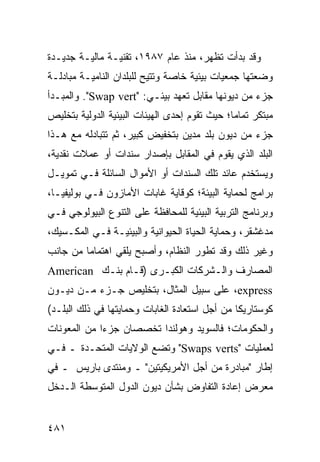 ‫ﻭﻗﺩ ﺒﺩﺃﺕ ﺘﻅﻬﺭ، ﻤﻨﺫ ﻋﺎﻡ ٧٨٩١، ﺘﻘﻨﻴـﺔ ﻤﺎﻟﻴـﺔ ﺠﺩﻴـﺩﺓ‬
‫ﻭﻀﻌﺘﻬﺎ ﺠﻤﻌﻴﺎﺕ ﺒﻴﺌﻴﺔ ﺨﺎﺼﺔ ﻭ ﹸﺘﻴﺢ ﻟﻠﺒﻠﺩﺍﻥ ﺍﻟﻨﺎﻤﻴـﺔ ﻤﺒﺎﺩﻟـﺔ‬
                            ‫ﺘ‬
‫ﺠﺯﺀ ﻤﻥ ﺩﻴﻭﻨﻬﺎ ﻤﻘﺎﺒل ﺘﻌﻬﺩ ﺒﻴﺌـﻲ: "‪ ."Swap vert‬ﻭﺍﻟﻤﺒـﺩﺃ‬
‫ﻤﺒﺘﻜﺭ ﺘﻤﺎ ‪‬ﺎ؛ ﺤﻴﺙ ﺘﻘﻭﻡ ﺇﺤﺩﻯ ﺍﻟﻬﻴﺌﺎﺕ ﺍﻟﺒﻴﺌﻴﺔ ﺍﻟﺩﻭﻟﻴﺔ ﺒﺘﺨﻠﻴﺹ‬
                                               ‫ﻤ‬
‫ﺠﺯﺀ ﻤﻥ ﺩﻴﻭﻥ ﺒﻠﺩ ﻤﺩﻴﻥ ﺒﺘﺨﻔﻴﺽ ﻜﺒﻴﺭ، ﺜﻡ ﺘﺘﺒﺎﺩﻟﻪ ﻤﻊ ﻫـﺫﺍ‬
‫ﺍﻟﺒﻠﺩ ﺍﻟﺫﻱ ﻴﻘﻭﻡ ﻓﻲ ﺍﻟﻤﻘﺎﺒل ﺒﺈﺼﺩﺍﺭ ﺴﻨﺩﺍﺕ ﺃﻭ ﻋﻤﻼﺕ ﻨﻘﺩﻴﺔ،‬
‫ﻭﻴﺴﺘﺨﺩﻡ ﻋﺎﺌﺩ ﺘﻠﻙ ﺍﻟﺴﻨﺩﺍﺕ ﺃﻭ ﺍﻷﻤﻭﺍل ﺍﻟﺴﺎﺌﻠﺔ ﻓـﻲ ﺘﻤﻭﻴـل‬
‫ﺒﺭﺍﻤﺞ ﻟﺤﻤﺎﻴﺔ ﺍﻟﺒﻴﺌﺔ؛ ﻜﻭﻗﺎﻴﺔ ﻏﺎﺒﺎﺕ ﺍﻷﻤﺎﺯﻭﻥ ﻓـﻲ ﺒﻭﻟﻴﻔﻴـﺎ،‬
‫ﻭﺒﺭﻨﺎﻤﺞ ﺍﻟﺘﺭﺒﻴﺔ ﺍﻟﺒﻴﺌﻴﺔ ﻟﻠﻤﺤﺎﻓﻅﺔ ﻋﻠﻰ ﺍﻟﺘﻨﻭﻉ ﺍﻟﺒﻴﻭﻟﻭﺠﻲ ﻓـﻲ‬
‫ﻤﺩﻏﺸﻘﺭ، ﻭﺤﻤﺎﻴﺔ ﺍﻟﺤﻴﺎﺓ ﺍﻟﺤﻴﻭﺍﻨﻴﺔ ﻭﺍﻟﺒﻴﺌﻴـﺔ ﻓـﻲ ﺍﻟﻤﻜـﺴﻴﻙ،‬
‫ﻭﻏﻴﺭ ﺫﻟﻙ ﻭﻗﺩ ﺘﻁﻭﺭ ﺍﻟﻨﻅﺎﻡ، ﻭﺃﺼﺒﺢ ‪‬ﻠﻘﻲ ﺍﻫﺘﻤﺎ ‪‬ﺎ ﻤﻥ ﺠﺎﻨﺏ‬
         ‫ﻤ‬          ‫ﻴ‬
‫ﺍﻟﻤﺼﺎﺭﻑ ﻭﺍﻟـﺸﺭﻜﺎﺕ ﺍﻟﻜﺒـﺭﻯ )ﻗـﺎﻡ ﺒﻨـﻙ ‪American‬‬
‫‪ ،express‬ﻋﻠﻰ ﺴﺒﻴل ﺍﻟﻤﺜﺎل، ﺒﺘﺨﻠﻴﺹ ﺠـﺯﺀ ﻤـﻥ ﺩﻴـﻭﻥ‬
‫ﻜﻭﺴﺘﺎﺭﻴﻜﺎ ﻤﻥ ﺃﺠل ﺍﺴﺘﻌﺎﺩﺓ ﺍﻟﻐﺎﺒﺎﺕ ﻭﺤﻤﺎﻴﺘﻬﺎ ﻓﻲ ﺫﻟﻙ ﺍﻟﺒﻠـﺩ(‬
‫ﻭﺍﻟﺤﻜﻭﻤﺎﺕ؛ ﻓﺎﻟﺴﻭﻴﺩ ﻭﻫﻭﻟﻨﺩﺍ ﺘﺨﺼﺼﺎﻥ ﺠﺯ ‪‬ﺍ ﻤﻥ ﺍﻟﻤﻌﻭﻨﺎﺕ‬
             ‫ﺀ‬
‫ﻟﻌﻤﻠﻴﺎﺕ "‪ "Swaps verts‬ﻭﺘﻀﻊ ﺍﻟﻭﻻﻴﺎﺕ ﺍﻟﻤﺘﺤـﺩﺓ ـ ﻓـﻲ‬
‫ﺇﻁﺎﺭ "ﻤﺒﺎﺩﺭﺓ ﻤﻥ ﺃﺠل ﺍﻷﻤﺭﻴﻜﻴﺘﻴﻥ" ـ ﻭﻤﻨﺘﺩﻯ ﺒﺎﺭﻴﺱ ـ ﻓﻲ‬
‫ﻤﻌﺭﺽ ﺇﻋﺎﺩﺓ ﺍﻟﺘﻔﺎﻭﺽ ﺒﺸﺄﻥ ﺩﻴﻭﻥ ﺍﻟﺩﻭل ﺍﻟﻤﺘﻭﺴﻁﺔ ﺍﻟـﺩﺨل‬


‫١٨٤‬                                               ‫إﻟﻰ اﻟﻔﻬﺮس‬
 