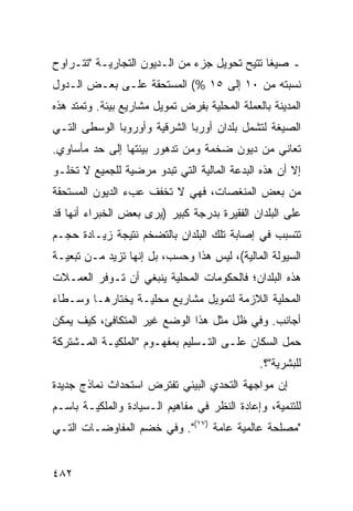 ‫ـ ﺼﻴ ﹰﺎ ﹸﺘﻴﺢ ﺘﺤﻭﻴل ﺠﺯﺀ ﻤﻥ ﺍﻟـﺩﻴﻭﻥ ﺍﻟﺘﺠﺎﺭﻴـﺔ "ﺘﺘـﺭﺍﻭﺡ‬
                                           ‫ﻐ ﺘ‬
‫ﻨﺴﺒﺘﻪ ﻤﻥ ٠١ ﺇﻟﻰ ٥١ %( ﺍﻟﻤﺴﺘﺤﻘﺔ ﻋﻠـﻰ ﺒﻌـﺽ ﺍﻟـﺩﻭل‬
‫ﺍﻟﻤﺩﻴﻨﺔ ﺒﺎﻟﻌﻤﻠﺔ ﺍﻟﻤﺤﻠﻴﺔ ﺒﻔﺭﺽ ﺘﻤﻭﻴل ﻤﺸﺎﺭﻴﻊ ﺒﻴﺌﺔ. ﻭﺘﻤﺘﺩ ﻫﺫﻩ‬
‫ﺍﻟﺼﻴﻐﺔ ﻟﺘﺸﻤل ﺒﻠﺩﺍﻥ ﺃﻭﺭﺒﺎ ﺍﻟﺸﺭﻗﻴﺔ ﻭﺃﻭﺭﻭﺒﺎ ﺍﻟﻭﺴﻁﻰ ﺍﻟﺘـﻲ‬
‫ﺘﻌﺎﻨﻲ ﻤﻥ ﺩﻴﻭﻥ ﻀﺨﻤﺔ ﻭﻤﻥ ﺘﺩﻫﻭﺭ ﺒﻴﺌﺘﻬﺎ ﺇﻟﻰ ﺤﺩ ﻤﺄﺴﺎﻭﻱ.‬
‫ﺇﻻ ﺃﻥ ﻫﺫﻩ ﺍﻟﺒﺩﻋﺔ ﺍﻟﻤﺎﻟﻴﺔ ﺍﻟﺘﻲ ﺘﺒﺩﻭ ﻤﺭﻀﻴﺔ ﻟﻠﺠﻤﻴﻊ ﻻ ﺘﺨﻠـﻭ‬
‫ﻤﻥ ﺒﻌﺽ ﺍﻟﻤﻨﻐﺼﺎﺕ، ﻓﻬﻲ ﻻ ﺘﺨﻔﻑ ﻋﺏﺀ ﺍﻟﺩﻴﻭﻥ ﺍﻟﻤﺴﺘﺤﻘﺔ‬
‫ﻋﻠﻰ ﺍﻟﺒﻠﺩﺍﻥ ﺍﻟﻔﻘﻴﺭﺓ ﺒﺩﺭﺠﺔ ﻜﺒﻴﺭ )ﻴﺭﻯ ﺒﻌﺽ ﺍﻟﺨﺒﺭﺍﺀ ﺃﻨﻬﺎ ﻗﺩ‬
‫ﺘﺘﺴﺒﺏ ﻓﻲ ﺇﺼﺎﺒﺔ ﺘﻠﻙ ﺍﻟﺒﻠﺩﺍﻥ ﺒﺎﻟﺘﻀﺨﻡ ﻨﺘﻴﺠﺔ ﺯﻴـﺎﺩﺓ ﺤﺠـﻡ‬
‫ﺍﻟﺴﻴﻭﻟﺔ ﺍﻟﻤﺎﻟﻴﺔ(، ﻟﻴﺱ ﻫﺫﺍ ﻭﺤﺴﺏ، ﺒل ﺇﻨﻬﺎ ﺘﺯﻴﺩ ﻤـﻥ ﺘﺒﻌﻴـﺔ‬
‫ﻫﺫﻩ ﺍﻟﺒﻠﺩﺍﻥ؛ ﻓﺎﻟﺤﻜﻭﻤﺎﺕ ﺍﻟﻤﺤﻠﻴﺔ ﻴﻨﺒﻐﻲ ﺃﻥ ﺘـﻭﻓﺭ ﺍﻟﻌﻤـﻼﺕ‬
‫ﺍﻟﻤﺤﻠﻴﺔ ﺍﻟﻼﺯﻤﺔ ﻟﺘﻤﻭﻴل ﻤﺸﺎﺭﻴﻊ ﻤﺤﻠﻴـﺔ ﻴﺨﺘﺎﺭﻫـﺎ ﻭﺴـﻁﺎﺀ‬
‫ﺃﺠﺎﻨﺏ. ﻭﻓﻲ ﻅل ﻤﺜل ﻫﺫﺍ ﺍﻟﻭﻀﻊ ﻏﻴﺭ ﺍﻟﻤﺘﻜﺎﻓﺊ، ﻜﻴﻑ ﻴﻤﻜﻥ‬
‫ﺤﻤل ﺍﻟﺴﻜﺎﻥ ﻋﻠـﻰ ﺍﻟﺘـﺴﻠﻴﻡ ﺒﻤﻔﻬـﻭﻡ "ﺍﻟﻤﻠﻜﻴـﺔ ﺍﻟﻤـﺸﺘﺭﻜﺔ‬
                                               ‫ﻟﻠﺒﺸﺭﻴﺔ"؟.‬
‫ﺇﻥ ﻤﻭﺍﺠﻬﺔ ﺍﻟﺘﺤﺩﻱ ﺍﻟﺒﻴﺌﻲ ﺘﻔﺘﺭﺽ ﺍﺴﺘﺤﺩﺍﺙ ﻨﻤﺎﺫﺝ ﺠﺩﻴﺩﺓ‬
‫ﻟﻠﺘﻨﻤﻴﺔ، ﻭﺇﻋﺎﺩﺓ ﺍﻟﻨﻅﺭ ﻓﻲ ﻤﻔﺎﻫﻴﻡ ﺍﻟـﺴﻴﺎﺩﺓ ﻭﺍﻟﻤﻠﻜﻴـﺔ ﺒﺎﺴـﻡ‬
‫"ﻤﺼﻠﺤﺔ ﻋﺎﻟﻤﻴﺔ ﻋﺎﻤﺔ )٧١(". ﻭﻓﻲ ﺨﻀﻡ ﺍﻟﻤﻔﺎﻭﻀـﺎﺕ ﺍﻟﺘـﻲ‬


‫٢٨٤‬                                              ‫إﻟﻰ اﻟﻔﻬﺮس‬
 