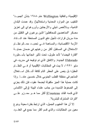 ‫ﺍﻹﻗﻠﻴﻤﻴﺔ؛ ﻭﺍﺘﻔﺎﻗﻴﺔ ‪ Wellington‬ﻋﺎﻡ ٨٨٩١ ﺒﺸﺄﻥ "ﺘﺠﻤﻴـﺩ"‬
‫ﺍﻟﺘﻨﻘﻴﺏ ﻋﻥ ﺍﻟﻤﻭﺍﺭﺩ ﺍﻟﻤﻌﺩﻨﻴﺔ ﻭﺍﺴﺘﻐﻼﻟﻬﺎ(. ﻭﻗﺩ ﻋﻤﺩﺕ ﺍﻟﺒﻠﺩﺍﻥ‬
‫ﺍﻟﻨﺎﻤﻴﺔ، ﻭﺒﺎﻷﺨﺹ ﺸﻴﻠﻲ ﻭﺍﻷﺭﺠﻨﺘﻴﻥ ﻭﺃﻭﺭﻭﻏﻭﺍﻱ ﺇﻟﻰ ﺘﻌﺯﻴﺯ‬
‫ﻤﻌﺴﻜﺭ "ﺍﻟﻤﻨﺎﻫﻀﻴﻥ ﻟﻠﻤﺤﺎﻓﻅﻴﻥ" ﺍﻟﺫﻴﻥ ﻴﺭﻏﺒﻭﻥ ﻓﻲ ﺍﻟﺘﻘﻠﻴل ﻤﻥ‬
‫ﻤﺩﺓ ﺴﺭﻴﺎﻥ ﻗﺭﺍﺭﺍﺕ ﺘﺄﺠﻴل ﺩﻓﻊ ﺍﻟﺩﻴﻭﻥ ﺍﻟﻤﺴﺘﺤﻘﺔ ﻋﻨﺩ ﺍﺸـﺘﺩﺍﺩ‬
‫ﺍﻷﺯﻤﺔ ﺍﻻﻗﺘﺼﺎﺩﻴﺔ، ﻭﺍﻟﻤﺴﺎﻫﻤﺔ ﻓـﻲ ﺘﺤﺩﻴـﺩ ﻤﻌـﺎﻟﻡ ﻨﻅـﺎﻡ‬
‫ﺍﻻﺴﺘﻐﻼل ﻓﻲ ﺍﻟﻤﺴﺘﻘﺒل ﺃﻜﺜﺭ ﻤﻥ ﺭﻏﺒﺘﻬﻡ ﻓﻲ ﻀﻤﺎﻥ ﺤﻤﺎﻴـﺔ‬
‫"ﺍﻟﻘﺎﺭﺓ ﺍﻟﺒﻴﻀﺎﺀ" ﻷﻤﺩ ﻁﻭﻴل، ﺘﺤﺕ ﺘﺄﺜﻴﺭ ﺍﻨﺠﺫﺍﺒﻬﺎ ﺒﺄﺴـﻁﻭﺭﺓ‬
‫‪ Eldorado‬ﺍﻟﺠﺩﻴﺩﺓ. ﻭﺍﻻﺘﻔﺎﻕ ﺍﻟﺫﻱ ﺘﻡ ﺘﻭﻗﻴﻌﻪ ﻓﻲ ﻤﺩﺭﻴﺩ، ﻓﻲ‬
‫ﻤﺎﻴﻭ ١٩٩١، ﻻ ﻴﺒﺕ ﻓﻲ ﺍﻟﻤﻁﺎﻟﺒﺎﺕ ﺍﻹﻗﻠﻴﻤﻴﺔ ﺃﻭ ﻓـﻲ ﺍﻟﻨﻅـﺎﻡ‬
‫ﺍﻟﻤﻘﺒل؛ ﺒل ﻴﻨﺹ ﻋﻠﻰ ﺍﻟﺤﻅﺭ ﺍﻟﺘﺎﻡ ﻟﻜﺎﻓﺔ ﺃﺸـﻜﺎل ﺍﺴـﺘﻐﻼل‬
‫ﺍﻟﻤﻨﺎﺠﻡ ﻓﻲ ﻤﻨﻁﻘﺔ ﺍﻟﻘﻁﺏ ﺍﻟﺠﻨﻭﺒﻲ ﺨﻼل ﺨﻤﺴﻴﻥ ﻋﺎ ‪‬ـﺎ. ﻭﺇﺫﺍ‬
        ‫ﻤ‬
‫ﻜﺎﻨﺕ ﺤﻤﺎﻴﺔ ﻫﺫﺍ ﺍﻟﺤﻴﺯ ﻤﻜﻔﻭﻟﺔ ﻟﺒﻀﻌﺔ ﻋﻘﻭﺩ، ﻓﺈﻥ ﺫﻟﻙ ﻴﻌﺯﻱ‬
‫ﺇﻟﻰ ﺍﻟﻀﻐﻭﻁ ﺍﻟﺸﺩﻴﺩﺓ ﻤﻥ ﺠﺎﻨﺏ ﻋﻠﻤﺎﺀ ﺍﻟﺒﻴﺌﺔ )ﻭﺇﻟﻰ ﺍﻻﻟﺘﻤﺎﺱ‬
‫ﺍﻟﺫﻱ ﻗﺩﻤﻪ ﺍﻟﻘﺎﺌﺩ ‪ (Cousteau‬ﺃﻜﺜﺭ ﻤﻤﺎ ﻫـﻭ ﻤﻌـﺯﻭ ﻋﻠـﻰ‬
                                ‫"ﺍﻟﺘﺭﺍﺙ ﺍﻟﻤﺸﺘﺭﻙ ﻟﻠﺒﺸﺭﻴﺔ".‬
‫ﺇﻻ ﺃﻥ ﻫﺫﺍ ﺍﻟﻤﻔﻬﻭﻡ ﺍﻟﺠﻤﻴل، ﺍﻟﺫﻱ ﺍﺭﺘﺒﻁ ﺒﻔﺘﺭﺓ ﻤﻌﻴﻨﺔ ﻭﺒﻨﻭﻉ‬
‫ﻤﻌﻴﻥ ﻤﻥ ﺍﻟﻤﻁﺎﻟﺒﺎﺕ، ﻭﺍﻟﺫﻱ ﻗﺴﻡ ﺃﻜﺜﺭ ﻤﻤﺎ ﺠﻤﻊ ﻓﻲ ﺍﻟﻌﻘـﻭﺩ‬


‫٥٨٤‬                                              ‫إﻟﻰ اﻟﻔﻬﺮس‬
 