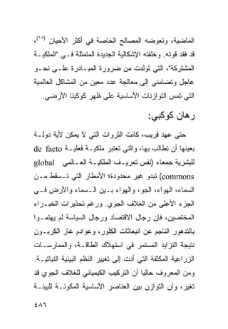 ‫ﺍﻟﻤﺎﻀﻴﺔ، ﻭﺘﻌﻭﻀﻪ ﺍﻟﻤﺼﺎﻟﺢ ﺍﻟﺨﺎﺼﺔ ﻓﻲ ﺃﻜﺜﺭ ﺍﻷﺤﻴﺎﻥ )٨١(،‬
‫ﻗﺩ ﻓﻘﺩ ﻗﻭﺘﻪ. ﻭﺨﻠﻔﺘﻪ ﺍﻹﺸﻜﺎﻟﻴﺔ ﺍﻟﺠﺩﻴﺩﺓ ﺍﻟﻤﺘﻤﺜﻠﺔ ﻓـﻲ "ﺍﻟﻤﻠﻜﻴـﺔ‬
‫ﺍﻟﻤﺸﺘﺭﻜﺔ"، ﺍﻟﺘﻲ ﺘﻭﻟﺩﺕ ﻤﻥ ﻀﺭﻭﺭﺓ ﺍﻟﻤﺒـﺎﺩﺭﺓ ﻋﻠـﻰ ﻨﺤـﻭ‬
‫ﻋﺎﺠل ﻭﺘﻀﺎﻤﻨﻲ ﺇﻟﻰ ﻤﻌﺎﻟﺠﺔ ﻋﺩﺩ ﻤﻌﻴﻥ ﻤﻥ ﺍﻟﻤﺸﺎﻜل ﺍﻟﻌﺎﻟﻤﻴﺔ‬
   ‫ﺍﻟﺘﻲ ﺘﻤﺱ ﺍﻟﺘﻭﺍﺯﻨﺎﺕ ﺍﻷﺴﺎﺴﻴﺔ ﻋﻠﻰ ﻅﻬﺭ ﻜﻭﻜﺒﻨﺎ ﺍﻷﺭﻀﻲ.‬

                                           ‫ﺭﻫﺎﻥ ﻜﻭﻜﺒﻲ:‬
‫ﺤﺘﻰ ﻋﻬﺩ ﻗﺭﻴﺏ، ﻜﺎﻨﺕ ﺍﻟﺜﺭﻭﺍﺕ ﺍﻟﺘﻲ ﻻ ﻴﻤﻜﻥ ﻷﻴﺔ ﺩﻭﻟـﺔ‬
‫ﺒﻌﻴﻨﻬﺎ ﺃﻥ ﺘﻁﺎﻟﺏ ﺒﻬﺎ، ﻭﺍﻟﺘﻲ ﺘﻌﺘﺒﺭ ﻤﻠﻜﻴـﺔ ﻓﻌﻠﻴـﺔ ‪de facto‬‬
‫ﻟﻠﺒﺸﺭﻴﺔ ﺠﻤﻌﺎﺀ )ﻨﻔﺱ ﺘﻌﺭﻴـﻑ ﺍﻟﻤﻠﻜﻴـﺔ ﺍﻟﻌـﺎﻟﻤﻲ ‪global‬‬
‫‪ (commons‬ﺘﺒﺩﻭ ﻏﻴﺭ ﻤﺤﺩﻭﺩﺓ؛ ﺍﻷﻤﻁﺎﺭ ﺍﻟﺘﻲ ﺘـﺴﻘﻁ ﻤـﻥ‬
‫ﺍﻟﺴﻤﺎﺀ، ﺍﻟﻬﻭﺍﺀ، ﺍﻟﺠﻭ، ﻭﺍﻟﻬﻭﺍﺀ ﺒـﻴﻥ ﺍﻟـﺴﻤﺎﺀ ﻭﺍﻷﺭﺽ ﻓـﻲ‬
‫ﺍﻟﺠﺯﺀ ﺍﻷﻋﻠﻰ ﻤﻥ ﺍﻟﻐﻼﻑ ﺍﻟﺠﻭﻱ. ﻭﺭﻏﻡ ﺘﺤﺫﻴﺭﺍﺕ ﺍﻟﺨﺒـﺭﺍﺀ‬
‫ﺍﻟﻤﺨﺘﺼﻴﻥ، ﻓﺈﻥ ﺭﺠﺎل ﺍﻻﻗﺘﺼﺎﺩ ﻭﺭﺠﺎل ﺍﻟﺴﻴﺎﺴﺔ ﻟﻡ ﻴﻬﺘﻤـﻭﺍ‬
‫ﺒﺎﻟﺘﺩﻫﻭﺭ ﺍﻟﻨﺎﺠﻡ ﻋﻥ ﺍﻨﺒﻌﺎﺜﺎﺕ ﺍﻟﻜﻠﻭﺭ، ﻭﻋﻭﺍﺩﻡ ﻏﺎﺯ ﺍﻟﻜﺭﺒـﻭﻥ‬
‫ﻨﺘﻴﺠﺔ ﺍﻟﺘﺯﺍﻴﺩ ﺍﻟﻤﺴﺘﻤﺭ ﻓﻲ ﺍﺴﺘﻬﻼﻙ ﺍﻟﻁﺎﻗـﺔ، ﻭﺍﻟﻤﻤﺎﺭﺴـﺎﺕ‬
‫ﺍﻟﺯﺭﺍﻋﻴﺔ ﺍﻟﻤﻜﺜﻔﺔ ﺍﻟﺘﻲ ﺃﺩﺕ ﺇﻟﻰ ﺘﻐﻴﻴﺭ ﺍﻟ ﹸﻅﻡ ﺍﻟﺒﻴﺌﻴﺔ ﺍﻟﻨﺒﺎﺘﻴـﺔ.‬
                     ‫ﻨ‬
‫ﻭﻤﻥ ﺍﻟﻤﻌﺭﻭﻑ ﺤﺎﻟ ‪‬ﺎ ﺃﻥ ﺍﻟﺘﺭﻜﻴﺏ ﺍﻟﻜﻴﻤﻴﺎﺌﻲ ﻟﻠﻐﻼﻑ ﺍﻟﺠﻭﻱ ﻗﺩ‬
                                     ‫ﻴ‬
‫ﺘﻐﻴﺭ، ﻭﺃﻥ ﺍﻟﺘﻭﺍﺯﻥ ﺒﻴﻥ ﺍﻟﻌﻨﺎﺼﺭ ﺍﻷﺴﺎﺴﻴﺔ ﺍﻟﻤﻜﻭﻨـﺔ ﻟﻠﺒﻴﺌـﺔ‬

‫٦٨٤‬                                                  ‫إﻟﻰ اﻟﻔﻬﺮس‬
 