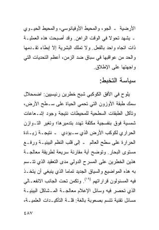 ‫ﺍﻷﺭﻀﻴﺔ ـ ﺍﻟﺠﻭ، ﻭﺍﻟﻤﺤﻴﻁ ﺍﻷﻭﻓﻴﺎﻨﻭﺴﻲ، ﻭﺍﻟﻤﺤﻴﻁ ﺍﻟﺤﻴـﻭﻱ‬
‫ـ ﻴﺸﻬﺩ ﺘﺤﻭﻻ ﻓﻲ ﺍﻟﻭﻗﺕ ﺍﻟﺭﺍﻫﻥ. ﻭﻗﺩ ﺃﺼﺒﺤﺕ ﻫﺫﻩ ﺍﻟﻌﻤﻠﻴـﺔ‬
                                        ‫ﹰ‬
‫ﺫﺍﺕ ﺍﺘﺠﺎﻩ ﻭﺍﺤﺩ ﺒﺎﻟﻔﻌل. ﻭﻻ ﺘﻤﻠﻙ ﺍﻟﺒﺸﺭﻴﺔ ﺇﻻ ﺇﺒﻁﺎﺀ ﺘﻘـﺩﻤﻬﺎ‬
‫ﻭﺍﻟﺤﺩ ﻤﻥ ﻋﻭﺍﻗﺒﻬﺎ ﻓﻲ ﺴﺒﺎﻕ ﻀﺩ ﺍﻟﺯﻤﻥ، ﺃﻋﻅﻡ ﺍﻟﺘﺤﺩﻴﺎﺕ ﺍﻟﺘﻲ‬
                                   ‫ﻭﺍﺠﻬﺘﻬﺎ ﻋﻠﻰ ﺍﻹﻁﻼﻕ.‬

                                      ‫ﺴﻴﺎﺴﺔ ﺍﻟﺘﺨﺒﻁ:‬
‫ﻴﻠﻭﺡ ﻓﻲ ﺍﻷﻓﻕ ﺍﻟﻜﻭﻜﺒﻲ ﺸﺒﺢ ﺨﻁﺭﻴﻥ ﺭﺌﻴﺴﻴﻴﻥ: ﺍﻀﻤﺤﻼل‬
‫‪‬ﻤﻙ ﻁﺒﻘﺔ ﺍﻷﻭﺯﻭﻥ ﺍﻟﺘﻲ ﺘﺤﻤﻲ ﺍﻟﺤﻴﺎﺓ ﻋﻠﻰ ﺴـﻁﺢ ﺍﻷﺭﺽ،‬
                                              ‫ﺴ‬
‫ﻭﺘﺂﻜل ﺍﻟﻁﺒﻘﺎﺕ ﺍﻟﺴﻁﺤﻴﺔ ﻟﻠﻤﺤﻴﻁﺎﺕ ﻨﺘﻴﺠﺔ ﻭﺠﻭﺩ ﺇﺸـﻌﺎﻋﺎﺕ‬
‫ﺸﻤﺴﻴﺔ ﻓﻭﻕ ﺒﻨﻔﺴﺠﻴﺔ ﻤﻜﺜﻔﺔ ﺘﻬﺩﺩ ﺒﺘﺩﻤﻴﺭﻫﺎ؛ ﻭﺘﻐﻴﺭ ﺍﻟﺘـﻭﺍﺯﻥ‬
‫ﺍﻟﺤﺭﺍﺭﻱ ﻟﻜﻭﻜﺏ ﺍﻷﺭﺽ ﺍﻟﺫﻱ ﺴـﻴﺅﺩﻱ ـ ﻨﺘﻴﺠـﺔ ﺯﻴـﺎﺩﺓ‬
‫ﺍﻟﺤﺭﺍﺭﺓ ﻋﻠﻰ ﺴﻁﺢ ﺍﻟﻌﺎﻟﻡ ـ ﺇﻟﻰ ﻗﻠﺏ ﺍﻟ ﹸﻅﻡ ﺍﻟﺒﻴﺌﻴـﺔ ﻭﺭﻓـﻊ‬
                 ‫ﻨ‬
‫ﻤﺴﺘﻭﻯ ﺍﻟﺒﺤﺎﺭ. ﻭﺘﻭﻀﺢ ﺃﻴﺔ ﻤﻘﺎﺭﻨﺔ ﺴﺭﻴﻌﺔ ﻟﻁﺭﻴﻘﺔ ﻤﻌﺎﻟﺠـﺔ‬
‫ﻫﺫﻴﻥ ﺍﻟﺨﻁﺭﻴﻥ ﻋﻠﻰ ﺍﻟﻤﺴﺭﺡ ﺍﻟﺩﻭﻟﻲ ﻤﺩﻯ ﺍﻟﺘﻌﻘﻴﺩ ﺍﻟﺫﻱ ﺘﺘـﺴﻡ‬
‫ﺒﻪ ﻫﺫﻩ ﺍﻟﻤﻭﺍﻀﻴﻊ ﻭﺍﻟﺴﻴﺎﻕ ﺍﻟﺠﺩﻴﺩ ﺘﻤﺎ ‪‬ﺎ ﺍﻟﺫﻱ ﻴﻨﺒﻐﻲ ﺃﻥ ﻴﺘﺨـﺫ‬
                     ‫ﻤ‬
‫ﻓﻴﻪ ﺍﻟﻤﺴﺌﻭﻟﻭﻥ ﻗﺭﺍﺭﺍﺘﻬﻡ )٩١(. ﻭﺘﻜﻤﻥ ﺘﺤﺕ ﺍﻟﺠﺎﻨﺏ ﺍﻻﻨﻔﻌـﺎﻟﻲ‬
‫ﺍﻟﺫﻱ ﺘﺤﺼﺭ ﻓﻴﻪ ﻭﺴﺎﺌل ﺍﻹﻋﻼﻡ ﻤﻌﺎﻟﺠـﺔ ﺍﻟﻤـﺸﺎﻜل ﺍﻟﺒﻴﺌﻴـﺔ‬
‫ﻤﺴﺎﺌل ﺘﻘﻨﻴﺔ ﺘﺘﺴﻡ ﺒﺼﻌﻭﺒﺔ ﺒﺎﻟﻐﺔ: ﻗﻠـﺔ ﺍﻟﺘﺄﻜﻴـﺩﺍﺕ ﺍﻟﻌﻠﻤﻴـﺔ،‬

‫٧٨٤‬                                              ‫إﻟﻰ اﻟﻔﻬﺮس‬
 