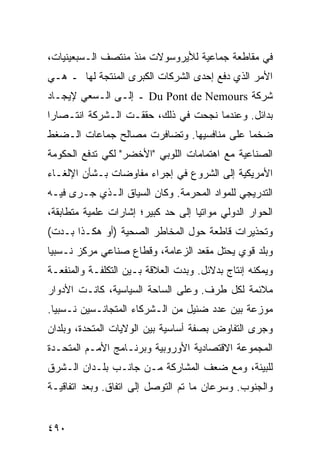 ‫ﻓﻲ ﻤﻘﺎﻁﻌﺔ ﺠﻤﺎﻋﻴﺔ ﻟﻸﻴﺭﻭﺴﻭﻻﺕ ﻤﻨﺫ ﻤﻨﺘﺼﻑ ﺍﻟـﺴﺒﻌﻴﻨﻴﺎﺕ،‬
‫ﺍﻷﻤﺭ ﺍﻟﺫﻱ ﺩﻓﻊ ﺇﺤﺩﻯ ﺍﻟﺸﺭﻜﺎﺕ ﺍﻟﻜﺒﺭﻯ ﺍﻟﻤﻨﺘﺠﺔ ﻟﻬﺎ ـ ﻫـﻲ‬
‫ﺸﺭﻜﺔ ‪ Du Pont de Nemours‬ـ ﺇﻟـﻰ ﺍﻟـﺴﻌﻲ ﻹﻴﺠـﺎﺩ‬
‫ﺒﺩﺍﺌل. ﻭﻋﻨﺩﻤﺎ ﻨﺠﺤﺕ ﻓﻲ ﺫﻟﻙ، ﺤﻘﻘـﺕ ﺍﻟـﺸﺭﻜﺔ ﺍﻨﺘـﺼﺎ ‪‬ﺍ‬
 ‫ﺭ‬
‫ﻀﺨ ‪‬ﺎ ﻋﻠﻰ ﻤﻨﺎﻓﺴﻴﻬﺎ. ﻭﺘﻀﺎﻓﺭﺕ ﻤﺼﺎﻟﺢ ﺠﻤﺎﻋﺎﺕ ﺍﻟـﻀﻐﻁ‬
                                           ‫ﻤ‬
‫ﺍﻟﺼﻨﺎﻋﻴﺔ ﻤﻊ ﺍﻫﺘﻤﺎﻤﺎﺕ ﺍﻟﻠﻭﺒﻲ "ﺍﻷﺨﻀﺭ" ﻟﻜﻲ ﺘﺩﻓﻊ ﺍﻟﺤﻜﻭﻤﺔ‬
‫ﺍﻷﻤﺭﻴﻜﻴﺔ ﺇﻟﻰ ﺍﻟﺸﺭﻭﻉ ﻓﻲ ﺇﺠﺭﺍﺀ ﻤﻔﺎﻭﻀﺎﺕ ﺒـﺸﺄﻥ ﺍﻹﻟﻐـﺎﺀ‬
‫ﺍﻟﺘﺩﺭﻴﺠﻲ ﻟﻠﻤﻭﺍﺩ ﺍﻟﻤﺤﺭﻤﺔ. ﻭﻜﺎﻥ ﺍﻟﺴﻴﺎﻕ ﺍﻟـﺫﻱ ﺠـﺭﻯ ﻓﻴـﻪ‬
‫ﺍﻟﺤﻭﺍﺭ ﺍﻟﺩﻭﻟﻲ ﻤﻭﺍﺘ ‪‬ﺎ ﺇﻟﻰ ﺤﺩ ﻜﺒﻴﺭ؛ ﺇﺸﺎﺭﺍﺕ ﻋﻠﻤﻴﺔ ﻤﺘﻁﺎﺒﻘﺔ،‬
                                    ‫ﻴ‬
‫ﻭﺘﺤﺫﻴﺭﺍﺕ ﻗﺎﻁﻌﺔ ﺤﻭل ﺍﻟﻤﺨﺎﻁﺭ ﺍﻟﺼﺤﻴﺔ )ﺃﻭ ﻫﻜـﺫﺍ ﺒـﺩﺕ(‬
‫ﻭﺒﻠﺩ ﻗﻭﻱ ﻴﺤﺘل ﻤﻘﻌﺩ ﺍﻟﺯﻋﺎﻤﺔ، ﻭﻗﻁﺎﻉ ﺼﻨﺎﻋﻲ ﻤﺭﻜﺯ ﻨـﺴﺒ ‪‬ﺎ‬
 ‫ﻴ‬
‫ﻭﻴﻤﻜﻨﻪ ﺇﻨﺘﺎﺝ ﺒﺩﻻﺌل. ﻭﺒﺩﺕ ﺍﻟﻌﻼﻗﺔ ﺒـﻴﻥ ﺍﻟﺘﻜﻠﻔـﺔ ﻭﺍﻟﻤﻨﻔﻌـﺔ‬
‫ﻤﻼﺌﻤﺔ ﻟﻜل ﻁﺭﻑ. ﻭﻋﻠﻰ ﺍﻟﺴﺎﺤﺔ ﺍﻟﺴﻴﺎﺴﻴﺔ، ﻜﺎﻨـﺕ ﺍﻷﺩﻭﺍﺭ‬
‫ﻤﻭﺯﻋﺔ ﺒﻴﻥ ﻋﺩﺩ ﻀﺌﻴل ﻤﻥ ﺍﻟـﺸﺭﻜﺎﺀ ﺍﻟﻤﺘﺠﺎﻨـﺴﻴﻥ ﻨـﺴﺒ ‪‬ﺎ.‬
  ‫ﻴ‬
‫ﻭﺠﺭﻯ ﺍﻟﺘﻔﺎﻭﺽ ﺒﺼﻔﺔ ﺃﺴﺎﺴﻴﺔ ﺒﻴﻥ ﺍﻟﻭﻻﻴﺎﺕ ﺍﻟﻤﺘﺤﺩﺓ، ﻭﺒﻠﺩﺍﻥ‬
‫ﺍﻟﻤﺠﻤﻭﻋﺔ ﺍﻻﻗﺘﺼﺎﺩﻴﺔ ﺍﻷﻭﺭﻭﺒﻴﺔ ﻭﺒﺭﻨـﺎﻤﺞ ﺍﻷﻤـﻡ ﺍﻟﻤﺘﺤـﺩﺓ‬
‫ﻟﻠﺒﻴﺌﺔ، ﻭﻤﻊ ﻀﻌﻑ ﺍﻟﻤﺸﺎﺭﻜﺔ ﻤـﻥ ﺠﺎﻨـﺏ ﺒﻠـﺩﺍﻥ ﺍﻟـﺸﺭﻕ‬
‫ﻭﺍﻟﺠﻨﻭﺏ. ﻭﺴﺭﻋﺎﻥ ﻤﺎ ﺘﻡ ﺍﻟﺘﻭﺼل ﺇﻟﻰ ﺍﺘﻔﺎﻕ. ﻭﺒﻌﺩ ﺍﺘﻔﺎﻗﻴـﺔ‬


‫٠٩٤‬                                             ‫إﻟﻰ اﻟﻔﻬﺮس‬
 