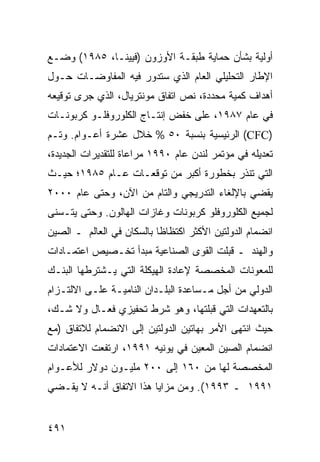 ‫ﺃﻭﻟﻴﺔ ﺒﺸﺄﻥ ﺤﻤﺎﻴﺔ ﻁﺒﻘـﺔ ﺍﻷﻭﺯﻭﻥ )ﻓﻴﻴﻨـﺎ، ٥٨٩١( ﻭﻀـﻊ‬
‫ﺍﻹﻁﺎﺭ ﺍﻟﺘﺤﻠﻴﻠﻲ ﺍﻟﻌﺎﻡ ﺍﻟﺫﻱ ﺴﺘﺩﻭﺭ ﻓﻴﻪ ﺍﻟﻤﻔﺎﻭﻀـﺎﺕ ﺤـﻭل‬
‫ﺃﻫﺩﺍﻑ ﻜﻤﻴﺔ ﻤﺤﺩﺩﺓ، ﻨﺹ ﺍﺘﻔﺎﻕ ﻤﻭﻨﺘﺭﻴﺎل، ﺍﻟﺫﻱ ﺠﺭﻯ ﺘﻭﻗﻴﻌﻪ‬
‫ﻓﻲ ﻋﺎﻡ ٧٨٩١، ﻋﻠﻰ ﺨﻔﺽ ﺇﻨﺘـﺎﺝ ﺍﻟﻜﻠﻭﺭﻭﻓﻠـﻭ ﻜﺭﺒﻭﻨـﺎﺕ‬
‫)‪ (CFC‬ﺍﻟﺭﺌﻴﺴﻴﺔ ﺒﻨﺴﺒﺔ ٠٥ % ﺨﻼل ﻋﺸﺭﺓ ﺃﻋـﻭﺍﻡ. ﻭﺘـﻡ‬
‫ﺘﻌﺩﻴﻠﻪ ﻓﻲ ﻤﺅﺘﻤﺭ ﻟﻨﺩﻥ ﻋﺎﻡ ٠٩٩١ ﻤﺭﺍﻋﺎﺓ ﻟﻠﺘﻘﺩﻴﺭﺍﺕ ﺍﻟﺠﺩﻴﺩﺓ،‬
‫ﺍﻟﺘﻲ ﹸﻨﺫﺭ ﺒﺨﻁﻭﺭﺓ ﺃﻜﺒﺭ ﻤﻥ ﺘﻭﻗﻌـﺎﺕ ﻋـﺎﻡ ٥٨٩١؛ ﺤﻴـﺙ‬
                                          ‫ﺘ‬
‫ﻴﻘﻀﻲ ﺒﺎﻹﻟﻐﺎﺀ ﺍﻟﺘﺩﺭﻴﺠﻲ ﻭﺍﻟﺘﺎﻡ ﻤﻥ ﺍﻵﻥ، ﻭﺤﺘﻰ ﻋﺎﻡ ٠٠٠٢‬
‫ﻟﺠﻤﻴﻊ ﺍﻟﻜﻠﻭﺭﻭﻓﻠﻭ ﻜﺭﺒﻭﻨﺎﺕ ﻭﻏﺎﺯﺍﺕ ﺍﻟﻬﺎﻟﻭﻥ. ﻭﺤﺘﻰ ﻴﺘـﺴﻨﻰ‬
‫ﺍﻨﻀﻤﺎﻡ ﺍﻟﺩﻭﻟﺘﻴﻥ ﺍﻷﻜﺜﺭ ﺍﻜﺘﻅﺎ ﹰﺎ ﺒﺎﻟﺴﻜﺎﻥ ﻓﻲ ﺍﻟﻌﺎﻟﻡ ـ ﺍﻟﺼﻴﻥ‬
                           ‫ﻅ‬
‫ﻭﺍﻟﻬﻨﺩ ـ ﻗﺒﻠﺕ ﺍﻟﻘﻭﻯ ﺍﻟﺼﻨﺎﻋﻴﺔ ﻤﺒﺩﺃ ﺘﺨـﺼﻴﺹ ﺍﻋﺘﻤـﺎﺩﺍﺕ‬
‫ﻟﻠﻤﻌﻭﻨﺎﺕ ﺍﻟﻤﺨﺼﺼﺔ ﻹﻋﺎﺩﺓ ﺍﻟﻬﻴﻜﻠﺔ ﺍﻟﺘﻲ ﻴـﺸﺘﺭﻁﻬﺎ ﺍﻟﺒﻨـﻙ‬
‫ﺍﻟﺩﻭﻟﻲ ﻤﻥ ﺃﺠل ﻤـﺴﺎﻋﺩﺓ ﺍﻟﺒﻠـﺩﺍﻥ ﺍﻟﻨﺎﻤﻴـﺔ ﻋﻠـﻰ ﺍﻻﻟﺘـﺯﺍﻡ‬
‫ﺒﺎﻟﺘﻌﻬﺩﺍﺕ ﺍﻟﺘﻲ ﻗﺒﻠﺘﻬﺎ، ﻭﻫﻭ ﺸﺭﻁ ﺘﺤﻔﻴﺯﻱ ﻓﻌـﺎل ﻭﻻ ﺸـﻙ،‬
‫ﺤﻴﺙ ﺍﻨﺘﻬﻰ ﺍﻷﻤﺭ ﺒﻬﺎﺘﻴﻥ ﺍﻟﺩﻭﻟﺘﻴﻥ ﺇﻟﻰ ﺍﻻﻨﻀﻤﺎﻡ ﻟﻼﺘﻔﺎﻕ )ﻤﻊ‬
‫ﺍﻨﻀﻤﺎﻡ ﺍﻟﺼﻴﻥ ﺍﻟﻤﻌﻴﻥ ﻓﻲ ﻴﻭﻨﻴﻪ ١٩٩١، ﺍﺭﺘﻔﻌﺕ ﺍﻻﻋﺘﻤﺎﺩﺍﺕ‬
‫ﺍﻟﻤﺨﺼﺼﺔ ﻟﻬﺎ ﻤﻥ ٠٦١ ﺇﻟﻰ ٠٠٢ ﻤﻠﻴـﻭﻥ ﺩﻭﻻﺭ ﻟﻸﻋـﻭﺍﻡ‬
‫١٩٩١ ـ ٣٩٩١(. ﻭﻤﻥ ﻤﺯﺍﻴﺎ ﻫﺫﺍ ﺍﻻﺘﻔﺎﻕ ﺃﻨـﻪ ﻻ ﻴﻘـﻀﻲ‬


‫١٩٤‬                                             ‫إﻟﻰ اﻟﻔﻬﺮس‬
 