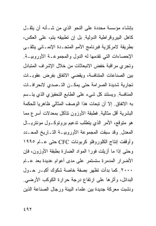 ‫ﺒﺈﻨﺸﺎﺀ ﻤﺅﺴﺴﺔ ﻤﺤﺩﺩﺓ ﻋﻠﻰ ﺍﻟﻨﺤﻭ ﺍﻟﺫﻱ ﻤﻥ ﺸـﺄﻨﻪ ﺃﻥ ﻴﺜﻘـل‬
‫ﻜﺎﻫل ﺍﻟﺒﻴﺭﻭﻗﺭﺍﻁﻴﺔ ﺍﻟﺩﻭﻟﻴﺔ. ﺒل ﺇﻥ ﺘﻁﺒﻴﻘﻪ ﻴﺘﻡ، ﻋﻠﻰ ﺍﻟﻌﻜﺱ،‬
‫ﺒﻁﺭﻴﻘﺔ ﻻﻤﺭﻜﺯﻴﺔ ﻓﺒﺭﻨﺎﻤﺞ ﺍﻷﻤﻡ ﺍﻟﻤﺘﺤـﺩﺓ ﺍﻹﻨﻤـﺎﺌﻲ ﻴﺘﻠﻘـﻰ‬
‫ﺍﻹﺤﺼﺎﺀﺍﺕ ﺍﻟﺘﻲ ﺘﻘﺩﻤﻬﺎ ﻟﻪ ﺍﻟﺩﻭل ﻭﺍﻟﻤﺠﻤﻭﻋـﺔ ﺍﻷﻭﺭﻭﺒﻴـﺔ.‬
‫ﻭﺘﺠﺭﻱ ﻤﺭﺍﻗﺒﺔ ﺨﻔﺽ ﺍﻻﻨﺒﻌﺎﺜﺎﺕ ﻤﻥ ﺨﻼل ﺍﻹﺸﺭﺍﻑ ﺍﻟﻤﺘﺒﺎﺩل‬
‫ﺒﻴﻥ ﺍﻟﺼﻨﺎﻋﺎﺕ ﺍﻟﻤﺘﻨﺎﻓﺴﺔ، ﻭﻴﻘﻀﻲ ﺍﻻﺘﻔﺎﻕ ﺒﻔﺭﺽ ﻋﻘﻭﺒـﺎﺕ‬
‫ﺘﺠﺎﺭﻴﺔ ﺸﺩﻴﺩﺓ ﺍﻟﺼﺭﺍﻤﺔ ﺤﺘﻰ ﻴﻤﻜـﻥ ﺍﻟﺘـﺼﺩﻱ ﻻﻨﺤﺭﺍﻓـﺎﺕ‬
‫ﺍﻟﻤﻨﺎﻓﺴﺔ. ﻭﻴﺴﺘﻨﺩ ﻜل ﺸﻲﺀ ﻋﻠﻰ ﺍﻟﻁﺎﺒﻊ ﺍﻟﺘﺤﻔﻴﺯﻱ ﺍﻟﺫﻱ ﻴﺘـﺴﻡ‬
‫ﺒﻪ ﺍﻻﺘﻔﺎﻕ. ﺇﻻ ﺃﻥ ﺘﺒﻌﺎﺕ ﻫﺫﺍ ﺍﻟﻭﺼﻑ ﺍﻟﻤﺜﺎﻟﻲ ﻅﺎﻫﺭ ‪‬ﺎ ﻟﻠﺤﻜﻤﺔ‬
        ‫ﻴ‬
‫ﺍﻟﺒﺸﺭﻴﺔ ﺃﻗل ﻤﺜﺎﻟﻴﺔ. ﻓﻁﺒﻘﺔ ﺍﻷﻭﺯﻭﻥ ﺘﺘﺂﻜل ﺒﻤﻌﺩﻻﺕ ﺃﺴﺭﻉ ﻤﻤﺎ‬
‫ﻫﻭ ﻤﺘﻭﻗﻊ، ﺍﻷﻤﺭ ﺍﻟﺫﻱ ﻴﺘﻁﻠﺏ ﺘﺩﻋﻴﻡ ﺒﺭﻭﺘﻭﻜـﻭل ﻤﻭﻨﺘﺭﻴـﺎل‬
‫ﺍﻟﻤﻌﺩل. ﻭﻗﺩ ﺴﺒﻘﺕ ﺍﻟﻤﺠﻤﻭﻋﺔ ﺍﻷﻭﺭﻭﺒﻴـﺔ ﺍﻟﺘـﺎﺭﻴﺦ ﺍﻟﻤﺤـﺩﺩ‬
‫ﻭﺃﻭﻗﻔﺕ ﺇﻨﺘﺎﺝ ﺍﻟﻜﻠﻭﺭﻭﻓﻠﻭ ﻜﺭﺒﻭﻨﺎﺕ ‪ CFC‬ﺤﺘﻰ ﻋـﺎﻡ ٥٩٩١‬
‫ﻭﺤﺘﻰ ﺇﺫﺍ ﻤﺎ ﺃﺯﻴﻠﺕ ﻓﻭ ‪‬ﺍ ﺍﻟﻤﻭﺍﺩ ﺍﻟﻀﺎﺭﺓ ﺒﻁﺒﻘﺔ ﺍﻷﻭﺯﻭﻥ، ﻓﺈﻥ‬
                                 ‫ﺭ‬
‫ﺍﻷﻀﺭﺍﺭ ﺍﻟﻤﺩﻤﺭﺓ ﺴﺘﺴﺘﻤﺭ ﻋﻠﻰ ﻤﺩﻯ ﺃﻋﻭﺍﻡ ﻋﺩﻴﺩﺓ ﺒﻌﺩ ﻋـﺎﻡ‬
‫٠٠٠٢. ﻜﻤﺎ ﺒﺩﺃﺕ ﺘﻅﻬﺭ ﺒﺼﻔﺔ ﺨﺎﺼﺔ ﺸﻜﻭﻙ ﺃﻜﺒـﺭ ﺤـﻭل‬
‫ﺍﻟﺒﺩﺍﺌل، ﻭﺃﺜﺭﻫﺎ ﻋﻠﻰ ﺍﺭﺘﻔﺎﻉ ﺩﺭﺠﺔ ﺤﺭﺍﺭﺓ ﺍﻟﻜﻭﻜﺏ ﺍﻷﺭﻀﻲ.‬
‫ﻭﻨﺸﺒﺕ ﻤﻌﺭﻜﺔ ﺠﺩﻴﺩﺓ ﺒﻴﻥ ﻋﻠﻤﺎﺀ ﺍﻟﺒﻴﺌﺔ ﻭﺭﺠﺎل ﺍﻟﺼﻨﺎﻋﺔ ﺍﻟﺫﻴﻥ‬


‫٢٩٤‬                                             ‫إﻟﻰ اﻟﻔﻬﺮس‬
 