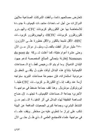 ‫ﺘﺘﻌﺎﺭﺽ ﻤﺼﺎﻟﺤﻬﻡ ﺩﺍﺌ ‪‬ﺎ، ﻭﺃﻨﻔﻘﺕ ﺍﻟﺸﺭﻜﺎﺕ ﺍﻟﺼﻨﺎﻋﻴﺔ ﻤﻼﻴﻴﻥ‬
                                ‫ﻤ‬
‫ﺍﻟﺩﻭﻻﺭﺍﺕ ﻤﻥ ﺃﺠل ﺍﺴـﺘﺤﺩﺍﺙ ﻤﻨﺘﺠـﺎﺕ ﻜﻴﻤﻴﺎﺌﻴـﺔ ﺠﺩﻴـﺩﺓ‬
‫ﻟﻼﺴﺘﻌﺎﻀﺔ ﺒﻬﺎ ﻋﻥ ﺍﻟﻜﻠﻭﺭﻭﻓﻠﻭ ﻜﺭﺒﻭﻨﺎﺕ ‪ ،CFC‬ﻭﺍﻟﻬﻴـﺩﺭﻭ‬
‫ﻜﻠﻭﺭﻭﻓﻠﻭﺭﻭ ﻜﺭﺒﻭﻨﺎﺕ ‪ ،HCFC‬ﻭﺍﻟﻬﻴﺩﺭﻭﻓﻠﻭﺭﻭ ﻜﺭﺒﻭﻨـﺎﺕ‬
‫‪ ،HFC‬ﺍﻷﻗل ﺘﺸﺒ ‪‬ﺎ ﺒﺎﻟﻜﻠﻭﺭ ﻭﺍﻷﻗل ﺨﻁﻭﺭﺓ ﻋﻠـﻰ ﺍﻷﻭﺯﻭﻥ:‬
                                  ‫ﻌ‬
‫٠٥٢ ﻤﻠﻴﺎﺭ ﺩﻭﻻﺭ ﺃﻨﻔﻘﺕ ﺒﺎﻟﻔﻌـل، ﻭﻤﻠﻴـﺎﺭ ﺩﻭﻻﺭ ﻤـﻥ ﺍﻵﻥ‬
‫ﻭﺤﺘﻰ ﻋﺸﺭﺓ ﺃﻋﻭﺍﻡ ﻤﻘﺒﻠﺔ، ﻜﻤﺎ ﺃﻋﻠﻨﺕ ﺸـﺭﻜﺔ ‪du pont de‬‬
‫‪) Nemours‬ﻤﻘﺎﺭﻨﺔ ﺒﺈﺠﻤﺎﻟﻲ ﺍﻟﻤﺒﺎﻟﻎ ﺍﻟﻤﺨﺼﺼﺔ ﻟﺩﻋﻡ ﺠﻬﻭﺩ‬
‫ﺍﻟﺒﻠﺩﺍﻥ ﺍﻟﻨﺎﻤﻴﺔ(. ﻭﻤﺎ ﻟﻡ ﻴﺘﻡ ﺍﻟﺘـﺭﺨﻴﺹ ﻟﻘﻁـﺎﻉ ﺍﻟـﺼﻨﺎﻋﺎﺕ‬
‫ﺍﻟﻜﻴﻤﻴﺎﺌﻴﺔ ﺒﺈﻨﺘﺎﺝ ﻫﺫﻩ ﺍﻟﺒﺩﺍﺌل ﻟﻭﻗﺕ ﻁﻭﻴـل ﻴﻜﻔـﻲ ﻟﺘﺤﻘﻴـﻕ‬
‫ﻤﺭﺩﻭﺩﻴﺔ ﺍﺴﺘﺜﻤﺎﺭﺍﺘﻪ، ﻓﺈﻥ ﻤﺠﻤﻭﻋﺔ ﺼﻨﺎﻋﺎﺕ ﺍﻟﺘﺒﺭﻴﺩ ﺴﺘﻭﺍﺠﻪ‬
‫ﺃﺯﻤﺔ ﻋﻨﺩ ﻭﻗﻑ ﺇﻨﺘـﺎﺝ ﺍﻟﻜﻠﻭﺭﻓﻠـﻭ ﻜﺭﺒﻭﻨـﺎﺕ ‪ CFC‬ﻁﺒ ﹰـﺎ‬
  ‫ِ ‪‬ﻘ‬
‫ﻟﺒﺭﻭﺘﻭﻜﻭل ﻤﻭﻨﺘﺭﻴﺎل. ﻭﻫﻨﺎ ﺘﻘﻑ ﺠﻤﺎﻋﺔ ﻀﻐﻁ ﻓﻲ ﻤﻭﺍﺠﻬـﺔ‬
‫ﺍﻷﺨﺭﻯ؛ ﺠﻤﺎﻋﺔ ﺍﻟـﺼﻨﺎﻋﺎﺕ ﺍﻟﻜﻴﻤﻴﺎﺌﻴـﺔ ﺘﺠﺘﻬـﺩ ﻹﻴـﻀﺎﺡ‬
‫ﺍﻟﻤﺴﺎﻫﻤﺔ ﺍﻟﻁﻔﻴﻔﺔ ﻟﻬﺫﻩ ﺍﻟﺒﺩﺍﺌل ﻓﻲ ﺃﺜﺭ ﺍﻟﺩﻓﻴﺌـﺔ ﺍﻟﻨـﺎﺠﻡ ﻋـﻥ‬
‫ﺍﻟﻨﺸﺎﻁ ﺍﻟﺒﺸﺭﻱ، ﻭﺠﻤﺎﻋﺔ ﻜﺒﺭﻯ ﺍﻟﺠﻤﻌﻴﺎﺕ ﺍﻟﻤﺩﺍﻓﻌﺔ ﻋﻥ ﺍﻟﺒﻴﺌﺔ‬
‫ﺘﻨﻜﺏ ﻋﻠﻰ ﺇﺒﺭﺍﺯ ﻤﺎ ﺘﻨﻁﻭﻱ ﻋﻠﻴﻪ ﻤﻥ ﻤﺨﺎﻁﺭ. ﻭﻴﻘﻑ ﻋﻠﻤـﺎﺀ‬
‫ﻓﻲ ﻤﻭﺍﺠﻬﺔ ﻋﻠﻤﺎﺀ ﻓﺎﻟﻤﺠﺘﻤﻊ ﺍﻟﻌﻠﻤﻲ ﺍﻟـﺫﻱ ﻅـل ﺤﺘـﻰ ﺍﻵﻥ‬


‫٣٩٤‬                                              ‫إﻟﻰ اﻟﻔﻬﺮس‬
 