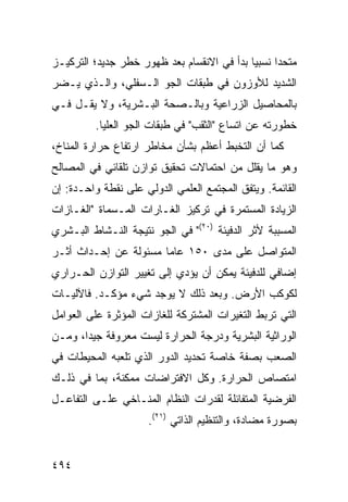 ‫ﻤﺘﺤ ‪‬ﺍ ﻨﺴﺒ ‪‬ﺎ ﺒﺩﺃ ﻓﻲ ﺍﻻﻨﻘﺴﺎﻡ ﺒﻌﺩ ﻅﻬﻭﺭ ﺨﻁﺭ ﺠﺩﻴﺩ؛ ﺍﻟﺘﺭﻜﻴـﺯ‬
                                            ‫ﻴ‬      ‫ﺩ‬
‫ﺍﻟﺸﺩﻴﺩ ﻟﻸﻭﺯﻭﻥ ﻓﻲ ﻁﺒﻘﺎﺕ ﺍﻟﺠﻭ ﺍﻟـﺴﻔﻠﻲ، ﻭﺍﻟـﺫﻱ ﻴـﻀﺭ‬
‫ﺒﺎﻟﻤﺤﺎﺼﻴل ﺍﻟﺯﺭﺍﻋﻴﺔ ﻭﺒﺎﻟـﺼﺤﺔ ﺍﻟﺒـﺸﺭﻴﺔ، ﻭﻻ ﻴﻘـل ﻓـﻲ‬
          ‫ﺨﻁﻭﺭﺘﻪ ﻋﻥ ﺍﺘﺴﺎﻉ "ﺍﻟﺜﻘﺏ" ﻓﻲ ﻁﺒﻘﺎﺕ ﺍﻟﺠﻭ ﺍﻟﻌﻠﻴﺎ.‬
‫ﻜﻤﺎ ﺃﻥ ﺍﻟﺘﺨﺒﻁ ﺃﻋﻅﻡ ﺒﺸﺄﻥ ﻤﺨﺎﻁﺭ ﺍﺭﺘﻔﺎﻉ ﺤﺭﺍﺭﺓ ﺍﻟﻤﻨﺎﺥ،‬
‫ﻭﻫﻭ ﻤﺎ ﻴﻘﻠل ﻤﻥ ﺍﺤﺘﻤﺎﻻﺕ ﺘﺤﻘﻴﻕ ﺘﻭﺍﺯﻥ ﺘﻠﻘﺎﺌﻲ ﻓﻲ ﺍﻟﻤﺼﺎﻟﺢ‬
‫ﺍﻟﻘﺎﺌﻤﺔ. ﻭﻴﺘﻔﻕ ﺍﻟﻤﺠﺘﻤﻊ ﺍﻟﻌﻠﻤﻲ ﺍﻟﺩﻭﻟﻲ ﻋﻠﻰ ﻨﻘﻁﺔ ﻭﺍﺤـﺩﺓ: ﺇﻥ‬
‫ﺍﻟﺯﻴﺎﺩﺓ ﺍﻟﻤﺴﺘﻤﺭﺓ ﻓﻲ ﺘﺭﻜﻴﺯ ﺍﻟﻐـﺎﺭﺍﺕ ﺍﻟﻤـﺴﻤﺎﺓ "ﺍﻟﻐـﺎﺯﺍﺕ‬
‫ﺍﻟﻤﺴﺒﺒﺔ ﻷﺜﺭ ﺍﻟﺩﻓﻴﺌﺔ )٠٢(" ﻓﻲ ﺍﻟﺠﻭ ﻨﺘﻴﺠﺔ ﺍﻟﻨـﺸﺎﻁ ﺍﻟﺒـﺸﺭﻱ‬
‫ﺍﻟﻤﺘﻭﺍﺼل ﻋﻠﻰ ﻤﺩﻯ ٠٥١ ﻋﺎ ‪‬ﺎ ﻤﺴﺌﻭﻟﺔ ﻋﻥ ﺇﺤـﺩﺍﺙ ﺃﺜـﺭ‬
                       ‫ﻤ‬
‫ﺇﻀﺎﻓﻲ ﻟﻠﺩﻓﻴﺌﺔ ﻴﻤﻜﻥ ﺃﻥ ﻴﺅﺩﻱ ﺇﻟﻰ ﺘﻐﻴﻴﺭ ﺍﻟﺘﻭﺍﺯﻥ ﺍﻟﺤـﺭﺍﺭﻱ‬
‫ﻟﻜﻭﻜﺏ ﺍﻷﺭﺽ. ﻭﺒﻌﺩ ﺫﻟﻙ ﻻ ﻴﻭﺠﺩ ﺸﻲﺀ ﻤﺅﻜـﺩ. ﻓﺎﻵﻟﻴـﺎﺕ‬
‫ﺍﻟﺘﻲ ﺘﺭﺒﻁ ﺍﻟﺘﻐﻴﺭﺍﺕ ﺍﻟﻤﺸﺘﺭﻜﺔ ﻟﻠﻐﺎﺯﺍﺕ ﺍﻟﻤﺅﺜﺭﺓ ﻋﻠﻰ ﺍﻟﻌﻭﺍﻤل‬
‫ﺍﻟﻭﺭﺍﺜﻴﺔ ﺍﻟﺒﺸﺭﻴﺔ ﻭﺩﺭﺠﺔ ﺍﻟﺤﺭﺍﺭﺓ ﻟﻴﺴﺕ ﻤﻌﺭﻭﻓﺔ ﺠﻴ ‪‬ﺍ، ﻭﻤـﻥ‬
       ‫ﺩ‬
‫ﺍﻟﺼﻌﺏ ﺒﺼﻔﺔ ﺨﺎﺼﺔ ﺘﺤﺩﻴﺩ ﺍﻟﺩﻭﺭ ﺍﻟﺫﻱ ﺘﻠﻌﺒﻪ ﺍﻟﻤﺤﻴﻁﺎﺕ ﻓﻲ‬
‫ﺍﻤﺘﺼﺎﺹ ﺍﻟﺤﺭﺍﺭﺓ. ﻭﻜل ﺍﻻﻓﺘﺭﺍﻀﺎﺕ ﻤﻤﻜﻨﺔ، ﺒﻤﺎ ﻓﻲ ﺫﻟـﻙ‬
‫ﺍﻟﻔﺭﻀﻴﺔ ﺍﻟﻤﺘﻔﺎﺌﻠﺔ ﻟﻘﺩﺭﺍﺕ ﺍﻟﻨﻅﺎﻡ ﺍﻟﻤﻨـﺎﺨﻲ ﻋﻠـﻰ ﺍﻟﺘﻔﺎﻋـل‬
                      ‫ﺒﺼﻭﺭﺓ ﻤﻀﺎﺩﺓ، ﻭﺍﻟﺘﻨﻅﻴﻡ ﺍﻟﺫﺍﺘﻲ )١٢(.‬


‫٤٩٤‬                                             ‫إﻟﻰ اﻟﻔﻬﺮس‬
 