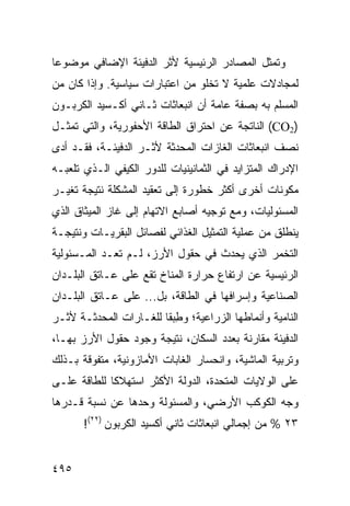 ‫ﻭ ﹸﻤﺜل ﺍﻟﻤﺼﺎﺩﺭ ﺍﻟﺭﺌﻴﺴﻴﺔ ﻷﺜﺭ ﺍﻟﺩﻓﻴﺌﺔ ﺍﻹﻀﺎﻓﻲ ﻤﻭﻀﻭ ‪‬ﺎ‬
 ‫ﻋ‬                                             ‫ﺘ‬
‫ﻟﻤﺠﺎﺩﻻﺕ ﻋﻠﻤﻴﺔ ﻻ ﺘﺨﻠﻭ ﻤﻥ ﺍﻋﺘﺒﺎﺭﺍﺕ ﺴﻴﺎﺴﻴﺔ. ﻭﺇﺫﺍ ﻜﺎﻥ ﻤﻥ‬
‫ﺍﻟﻤﺴﻠﻡ ﺒﻪ ﺒﺼﻔﺔ ﻋﺎﻤﺔ ﺃﻥ ﺍﻨﺒﻌﺎﺜﺎﺕ ﺜـﺎﻨﻲ ﺃﻜـﺴﻴﺩ ﺍﻟﻜﺭﺒـﻭﻥ‬
‫)2‪ (CO‬ﺍﻟﻨﺎﺘﺠﺔ ﻋﻥ ﺍﺤﺘﺭﺍﻕ ﺍﻟﻁﺎﻗﺔ ﺍﻷﺤﻔﻭﺭﻴﺔ، ﻭﺍﻟﺘﻲ ﹸﻤﺜـل‬
    ‫ﺘ‬
‫ﻨﺼﻑ ﺍﻨﺒﻌﺎﺜﺎﺕ ﺍﻟﻐﺎﺯﺍﺕ ﺍﻟﻤﺤﺩﺜﺔ ﻷﺜـﺭ ﺍﻟﺩﻓﻴﺌـﺔ، ﻓﻘـﺩ ﺃﺩﻯ‬
‫ﺍﻹﺩﺭﺍﻙ ﺍﻟﻤﺘﺯﺍﻴﺩ ﻓﻲ ﺍﻟﺜﻤﺎﻨﻴﻨﻴﺎﺕ ﻟﻠﺩﻭﺭ ﺍﻟﻜﻴﻔﻲ ﺍﻟـﺫﻱ ﺘﻠﻌﺒـﻪ‬
‫ﻤﻜﻭﻨﺎﺕ ﺃﺨﺭﻯ ﺃﻜﺜﺭ ﺨﻁﻭﺭﺓ ﺇﻟﻰ ﺘﻌﻘﻴﺩ ﺍﻟﻤﺸﻜﻠﺔ ﻨﺘﻴﺠﺔ ﺘﻐﻴـﺭ‬
‫ﺍﻟﻤﺴﺌﻭﻟﻴﺎﺕ، ﻭﻤﻊ ﺘﻭﺠﻴﻪ ﺃﺼﺎﺒﻊ ﺍﻻﺘﻬﺎﻡ ﺇﻟﻰ ﻏﺎﺯ ﺍﻟﻤﻴﺜﺎﻕ ﺍﻟﺫﻱ‬
‫ﻴﻨﻁﻠﻕ ﻤﻥ ﻋﻤﻠﻴﺔ ﺍﻟﺘﻤﺜﻴل ﺍﻟﻐﺫﺍﺌﻲ ﻟﻔﺼﺎﺌل ﺍﻟﺒﻘﺭﻴـﺎﺕ ﻭﻨﺘﻴﺠـﺔ‬
‫ﺍﻟﺘﺨﻤﺭ ﺍﻟﺫﻱ ﻴﺤﺩﺙ ﻓﻲ ﺤﻘﻭل ﺍﻷﺭﺯ، ﻟـﻡ ﺘﻌـﺩ ﺍﻟﻤـﺴﺌﻭﻟﻴﺔ‬
‫ﺍﻟﺭﺌﻴﺴﻴﺔ ﻋﻥ ﺍﺭﺘﻔﺎﻉ ﺤﺭﺍﺭﺓ ﺍﻟﻤﻨﺎﺥ ﺘﻘﻊ ﻋﻠﻰ ﻋـﺎﺘﻕ ﺍﻟﺒﻠـﺩﺍﻥ‬
‫ﺍﻟﺼﻨﺎﻋﻴﺔ ﻭﺇﺴﺭﺍﻓﻬﺎ ﻓﻲ ﺍﻟﻁﺎﻗﺔ، ﺒل... ﻋﻠﻰ ﻋـﺎﺘﻕ ﺍﻟﺒﻠـﺩﺍﻥ‬
‫ﺍﻟﻨﺎﻤﻴﺔ ﻭﺃﻨﻤﺎﻁﻬﺎ ﺍﻟﺯﺭﺍﻋﻴﺔ؛ ﻭﻁﺒ ﹰﺎ ﻟﻠﻐـﺎﺭﺍﺕ ﺍﻟﻤﺤﺩﺜـﺔ ﻷﺜـﺭ‬
                        ‫ِ ‪‬ﻘ‬
‫ﺍﻟﺩﻓﻴﺌﺔ ﻤﻘﺎﺭﻨﺔ ﺒﻌﺩﺩ ﺍﻟﺴﻜﺎﻥ، ﻨﺘﻴﺠﺔ ﻭﺠﻭﺩ ﺤﻘﻭل ﺍﻷﺭﺯ ﺒﻬـﺎ،‬
‫ﻭﺘﺭﺒﻴﺔ ﺍﻟﻤﺎﺸﻴﺔ، ﻭﺍﻨﺤﺴﺎﺭ ﺍﻟﻐﺎﺒﺎﺕ ﺍﻷﻤﺎﺯﻭﻨﻴﺔ، ﻤﺘﻔﻭﻗﺔ ﺒـﺫﻟﻙ‬
‫ﻋﻠﻰ ﺍﻟﻭﻻﻴﺎﺕ ﺍﻟﻤﺘﺤﺩﺓ، ﺍﻟﺩﻭﻟﺔ ﺍﻷﻜﺜﺭ ﺍﺴﺘﻬﻼ ﹰﺎ ﻟﻠﻁﺎﻗﺔ ﻋﻠـﻰ‬
             ‫ﻜ‬
‫ﻭﺠﻪ ﺍﻟﻜﻭﻜﺏ ﺍﻷﺭﻀﻲ، ﻭﺍﻟﻤﺴﺌﻭﻟﺔ ﻭﺤﺩﻫﺎ ﻋﻥ ﻨﺴﺒﺔ ﻗـﺩﺭﻫﺎ‬
       ‫٣٢ % ﻤﻥ ﺇﺠﻤﺎﻟﻲ ﺍﻨﺒﻌﺎﺜﺎﺕ ﺜﺎﻨﻲ ﺃﻜﺴﻴﺩ ﺍﻟﻜﺭﺒﻭﻥ )٢٢(!‬


‫٥٩٤‬                                             ‫إﻟﻰ اﻟﻔﻬﺮس‬
 