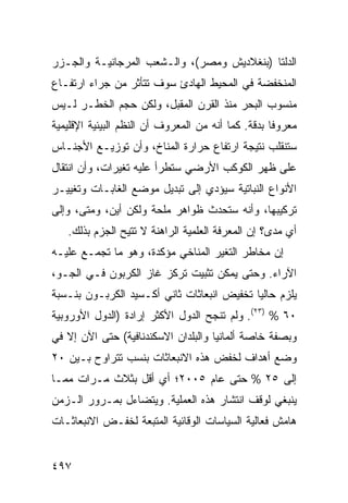 ‫ﺍﻟﺩﻟﺘﺎ )ﺒﻨﻐﻼﺩﻴﺵ ﻭﻤﺼﺭ(، ﻭﺍﻟـﺸﻌﺏ ﺍﻟﻤﺭﺠﺎﻨﻴـﺔ ﻭﺍﻟﺠـﺯﺭ‬
‫ﺍﻟﻤﻨﺨﻔﻀﺔ ﻓﻲ ﺍﻟﻤﺤﻴﻁ ﺍﻟﻬﺎﺩﺉ ﺴﻭﻑ ﺘﺘﺄﺜﺭ ﻤﻥ ﺠﺭﺍﺀ ﺍﺭﺘﻔـﺎﻉ‬
‫ﻤﻨﺴﻭﺏ ﺍﻟﺒﺤﺭ ﻤﻨﺫ ﺍﻟﻘﺭﻥ ﺍﻟﻤﻘﺒل، ﻭﻟﻜﻥ ﺤﺠﻡ ﺍﻟﺨﻁـﺭ ﻟـﻴﺱ‬
‫ﻤﻌﺭﻭ ﹰﺎ ﺒﺩﻗﺔ. ﻜﻤﺎ ﺃﻨﻪ ﻤﻥ ﺍﻟﻤﻌﺭﻭﻑ ﺃﻥ ﺍﻟ ﹸﻅﻡ ﺍﻟﺒﻴﺌﻴﺔ ﺍﻹﻗﻠﻴﻤﻴﺔ‬
                   ‫ﻨ‬                                 ‫ﻓ‬
‫ﺴﺘﻨﻘﻠﺏ ﻨﺘﻴﺠﺔ ﺍﺭﺘﻔﺎﻉ ﺤﺭﺍﺭﺓ ﺍﻟﻤﻨﺎﺥ، ﻭﺃﻥ ﺘﻭﺯﻴـﻊ ﺍﻷﺠﻨـﺎﺱ‬
‫ﻋﻠﻰ ﻅﻬﺭ ﺍﻟﻜﻭﻜﺏ ﺍﻷﺭﻀﻲ ﺴﺘﻁﺭﺃ ﻋﻠﻴﻪ ﺘﻐﻴﺭﺍﺕ، ﻭﺃﻥ ﺍﻨﺘﻘﺎل‬
‫ﺍﻷﻨﻭﺍﻉ ﺍﻟﻨﺒﺎﺘﻴﺔ ﺴﻴﺅﺩﻱ ﺇﻟﻰ ﺘﺒﺩﻴل ﻤﻭﻀﻊ ﺍﻟﻐﺎﺒـﺎﺕ ﻭﺘﻐﻴﻴـﺭ‬
‫ﺘﺭﻜﻴﺒﻬﺎ، ﻭﺃﻨﻪ ﺴﺘﺤﺩﺙ ﻅﻭﺍﻫﺭ ‪‬ﻠﺤﺔ ﻭﻟﻜﻥ ﺃﻴﻥ، ﻭﻤﺘﻰ، ﻭﺇﻟﻰ‬
                        ‫ﻤ‬
   ‫ﺃﻱ ﻤﺩﻯ؟ ﺇﻥ ﺍﻟﻤﻌﺭﻓﺔ ﺍﻟﻌﻠﻤﻴﺔ ﺍﻟﺭﺍﻫﻨﺔ ﻻ ﹸﺘﻴﺢ ﺍﻟﺠﺯﻡ ﺒﺫﻟﻙ.‬
                  ‫ﺘ‬
‫ﺇﻥ ﻤﺨﺎﻁﺭ ﺍﻟﺘﻐﻴﺭ ﺍﻟﻤﻨﺎﺨﻲ ﻤﺅﻜﺩﺓ، ﻭﻫﻭ ﻤﺎ ﺘﺠﻤـﻊ ﻋﻠﻴـﻪ‬
‫ﺍﻵﺭﺍﺀ. ﻭﺤﺘﻰ ﻴﻤﻜﻥ ﺘﺜﺒﻴﺕ ﺘﺭﻜﺯ ﻏﺎﺯ ﺍﻟﻜﺭﺒﻭﻥ ﻓـﻲ ﺍﻟﺠـﻭ،‬
‫ﻴﻠﺯﻡ ﺤﺎﻟ ‪‬ﺎ ﺘﺨﻔﻴﺽ ﺍﻨﺒﻌﺎﺜﺎﺕ ﺜﺎﻨﻲ ﺃﻜـﺴﻴﺩ ﺍﻟﻜﺭﺒـﻭﻥ ﺒﻨـﺴﺒﺔ‬
                                            ‫ﻴ‬
‫٠٦ % )٣٢(. ﻭﻟﻡ ﺘﻨﺠﺢ ﺍﻟﺩﻭل ﺍﻷﻜﺜﺭ ﺇﺭﺍﺩﺓ )ﺍﻟﺩﻭل ﺍﻷﻭﺭﻭﺒﻴﺔ‬
‫ﻭﺒﺼﻔﺔ ﺨﺎﺼﺔ ﺃﻟﻤﺎﻨﻴﺎ ﻭﺍﻟﺒﻠﺩﺍﻥ ﺍﻻﺴﻜﻨﺩﻨﺎﻓﻴﺔ( ﺤﺘﻰ ﺍﻵﻥ ﺇﻻ ﻓﻲ‬
‫ﻭﻀﻊ ﺃﻫﺩﺍﻑ ﻟﺨﻔﺽ ﻫﺫﻩ ﺍﻻﻨﺒﻌﺎﺜﺎﺕ ﺒﻨﺴﺏ ﺘﺘﺭﺍﻭﺡ ﺒـﻴﻥ ٠٢‬
‫ﺇﻟﻰ ٥٢ % ﺤﺘﻰ ﻋﺎﻡ ٥٠٠٢؛ ﺃﻱ ﺃﻗل ﺒﺜﻼﺙ ﻤـﺭﺍﺕ ﻤﻤـﺎ‬
‫ﻴﻨﺒﻐﻲ ﻟﻭﻗﻑ ﺍﻨﺘﺸﺎﺭ ﻫﺫﻩ ﺍﻟﻌﻤﻠﻴﺔ. ﻭﻴﺘﻀﺎﺀل ﺒﻤـﺭﻭﺭ ﺍﻟـﺯﻤﻥ‬
‫ﻫﺎﻤﺵ ﻓﻌﺎﻟﻴﺔ ﺍﻟﺴﻴﺎﺴﺎﺕ ﺍﻟﻭﻗﺎﺌﻴﺔ ﺍﻟﻤﺘﺒﻌﺔ ﻟﺨﻔـﺽ ﺍﻻﻨﺒﻌﺎﺜـﺎﺕ‬


‫٧٩٤‬                                                ‫إﻟﻰ اﻟﻔﻬﺮس‬
 