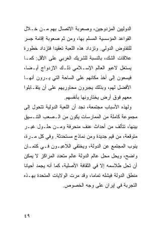 ‫ﺍﻟﺩﻭﻟﻴﻴﻥ ﺍﻟﻤﺯﺩﻭﺠﻴﻥ، ﻭﺼﻌﻭﺒﺔ ﺍﻻﺘﺼﺎل ﺒﻬﻡ ﻤـﻥ ﺨـﻼل‬
‫ﺍﻟﻘﻭﺍﻋﺩ ﺍﻟﻤﺅﺴﺴﻴﺔ ﺍﻟﻤﺴﻠﻡ ﺒﻬﺎ، ﻭﻤﻥ ﺜﻡ ﺼﻌﻭﺒﺔ ﺇﻗﺎﻤﺔ ﺠﺴﺭ‬
‫ﻟﻠﺘﻔﺎﻭﺽ ﺍﻟﺩﻭﻟﻲ. ﻭﺘﺯﺩﺍﺩ ﻫﺫﻩ ﺍﻟﻠﻌﺒﺔ ﺘﻌﻘﻴ ‪‬ﺍ ﻓﺘﺯﺩﺍﺩ ﺨﻁﻭﺭﺓ‬
              ‫ﺩ‬
‫ﻋﻼﻗﺎﺕ ﺍﻟﺸﻙ، ﺒﺎﻟﻨﺴﺒﺔ ﻟﻠﺸﺭﻴﻙ ﺍﻟﻐﺭﺒﻲ ﻋﻠﻰ ﺍﻷﻗل: ﻜﻤـﺎ‬
‫ﻴﺴﺘﻐل ﻻﻋﺒﻭ ﺍﻟﻌﺎﻟﻡ ﺍﻹﺴـﻼﻤﻲ ﺫﻟـﻙ ﺍﻻﺯﺩﻭﺍﺝ ﺃﻴـ ‪‬ﺎ،‬
  ‫ﻀ‬
‫ﻓﻴﺴﻌﻭﻥ ﺇﻟﻰ ﺃﺨﺫ ﻤﻜﺎﻨﻬﻡ ﻋﻠﻰ ﺍﻟﺴﺎﺤﺔ ﺍﻟﺘﻲ ﻴـﺭﻭﻥ ﺃﻨﻬـﺎ‬
‫ﺍﻷﻓﻀل ﻟﻬﻡ، ﻭﺒﺫﻟﻙ ﻴﺠﺒﺭﻭﻥ ﻤﺤﺎﻭﺭﻴﻬﻡ ﻋﻠﻰ ﺃﻥ ﻴﺘﻘـﺎﺒﻠﻭﺍ‬
                    ‫ﻤﻌﻬﻡ ﻓﻭﻕ ﺃﺭﺽ ﻴﺨﺘﺎﺭﻭﻨﻬﺎ ﺒﺄﻨﻔﺴﻬﻡ.‬
‫ﻭﻟﻬﺫﻩ ﺍﻷﺴﺒﺎﺏ ﻤﺠﺘﻤﻌﺔ، ﻨﺠﺩ ﺃﻥ ﺍﻟﻠﻌﺒﺔ ﺍﻟﺩﻭﻟﻴﺔ ﺘﺘﺤﻭل ﺇﻟﻰ‬
‫ﻤﺠﻤﻭﻋﺔ ﻜﺎﻤﻠﺔ ﻤﻥ ﺍﻟﻤﻤﺎﺭﺴﺎﺕ ﻴﻜﻭﻥ ﻤﻥ ﺍﻟـﺼﻌﺏ ﺍﻟﺘﻨـﺴﻴﻕ‬
‫ﺒﻴﻨﻬﺎ، ﺘﺘﺄﻟﻑ ﻤﻥ ﺃﺤﺩﺍﺙ ﻋﻨﻑ ﻤﻨﺤﺭﻓﺔ ﻭﻤـﻥ ﺤﻠـﻭل ﻏﻴـﺭ‬
‫ﻤﺘﻭﻗﻌﺔ، ﻤﻥ ﻗﻴﻡ ﺠﺩﻴﺩﺓ ﻭﻤﻥ ﻨﻤﺎﺫﺝ ﻤﺴﺘﺤﺩﺜﺔ. ﻭﻓﻲ ﻜل ﻤـﺭﺓ،‬
‫ﻴﻨﻭﺏ ﺍﻟﻤﺠﺘﻤﻊ ﻋﻥ ﺍﻟﺩﻭﻟﺔ، ﻭﻴﺨﺘﻔﻲ ﺍﻟﻼﻋﺒـﻭﻥ ﻓـﻲ ﻜﺘﻤـﺎﻥ‬
‫ﻭﺍﻀﺢ، ﻭﻴﺤل ﻤﺤل ﻋﺎﻟﻡ ﺍﻟﺩﻭﻟﺔ ﻋﺎﻟﻡ ﻤﺘﻌﺩﺩ ﺍﻟﻤﺭﺍﻜﺯ ﻻ ﻴﻤﻜﻥ‬
‫ﺃﻥ ﺘﺤل ﻁﻼﺴﻤﻪ ﺇﻻ ﻓﻲ ﺍﻟﺜﻘﺎﻓﺔ ﺍﻷﺼﻠﻴﺔ، ﻜﻤﺎ ﺃﻨﻪ ﻴﺠﻤﺩ ﺃﺤﻴﺎ ﹰﺎ‬
 ‫ﻨ‬
‫ﻤﻨﻁﻕ ﺍﻟﺩﻭﻟﺔ ﻓﻴﺸﻠﻪ ﺘﻤﺎ ‪‬ﺎ، ﻭﻗﺩ ﻤﺭﺕ ﺍﻟﻭﻻﻴﺎﺕ ﺍﻟﻤﺘﺤﺩﺓ ﺒﻬـﺫﻩ‬
                                ‫ﻤ‬
                   ‫ﺍﻟﺘﺠﺭﺒﺔ ﻓﻲ ﺇﻴﺭﺍﻥ ﻋﻠﻰ ﻭﺠﻪ ﺍﻟﺨﺼﻭﺹ.‬




‫٩٤‬                                               ‫إﻟﻰ اﻟﻔﻬﺮس‬
 