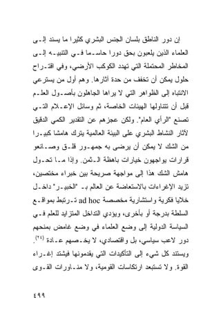 ‫ﺇﻥ ﺩﻭﺭ ﺍﻟﻨﺎﻁﻕ ﺒﻠﺴﺎﻥ ﺍﻟﺠﻨﺱ ﺍﻟﺒﺸﺭﻱ ﻜﺜﻴ ‪‬ﺍ ﻤﺎ ﻴﺴﻨﺩ ﺇﻟـﻰ‬
              ‫ﺭ‬
‫ﺍﻟﻌﻠﻤﺎﺀ ﺍﻟﺫﻴﻥ ﻴﻠﻌﺒﻭﻥ ﺒﺤﻕ ﺩﻭ ‪‬ﺍ ﺤﺎﺴـﻤﺎ ﻓـﻲ ﺍﻟﺘﻨﺒﻴـﻪ ﺇﻟـﻰ‬
                   ‫‪‬‬      ‫ﺭ‬
‫ﺍﻟﻤﺨﺎﻁﺭ ﺍﻟﻤﺤﺘﻤﻠﺔ ﺍﻟﺘﻲ ﺘﻬﺩﺩ ﺍﻟﻜﻭﻜﺏ ﺍﻷﺭﻀﻲ، ﻭﻓﻲ ﺍﻗﺘـﺭﺍﺡ‬
‫ﺤﻠﻭل ﻴﻤﻜﻥ ﺃﻥ ﺘﺨﻔﻑ ﻤﻥ ﺤﺩﺓ ﺁﺜﺎﺭﻫﺎ. ﻭﻫﻡ ﺃﻭل ﻤﻥ ﻴﺴﺘﺭﻋﻲ‬
‫ﺍﻻﻨﺘﺒﺎﻩ ﺇﻟﻰ ﺍﻟﻅﻭﺍﻫﺭ ﺍﻟﺘﻲ ﻻ ﻴﺭﺍﻫﺎ ﺍﻟﺠﺎﻫﻠﻭﻥ ﺒﺄﺼـﻭل ﺍﻟﻌﻠـﻡ‬
‫ﻗﺒل ﺃﻥ ﺘﺘﻨﺎﻭﻟﻬﺎ ﺍﻟﻬﻴﺌﺎﺕ ﺍﻟﺨﺎﺼﺔ، ﺜﻡ ﻭﺴﺎﺌل ﺍﻹﻋـﻼﻡ ﺍﻟﺘـﻲ‬
‫ﺘﺼﻨﻊ "ﺍﻟﺭﺃﻱ ﺍﻟﻌﺎﻡ". ﻭﻟﻜﻥ ﻋﺠﺯﻫﻡ ﻋﻥ ﺍﻟﺘﻘﺩﻴﺭ ﺍﻟﻜﻤﻲ ﺍﻟﺩﻗﻴﻕ‬
‫ﻵﺜﺎﺭ ﺍﻟﻨﺸﺎﻁ ﺍﻟﺒﺸﺭﻱ ﻋﻠﻰ ﺍﻟﺒﻴﺌﺔ ﺍﻟﻌﺎﻟﻤﻴﺔ ﻴﺘﺭﻙ ﻫﺎﻤ ﹰﺎ ﻜﺒﻴـ ‪‬ﺍ‬
 ‫ﺭ‬       ‫ﺸ‬
‫ﻤﻥ ﺍﻟﺸﻙ ﻻ ﻴﻤﻜﻥ ﺃﻥ ﻴﺭﻀﻰ ﺒﻪ ﺠﻤﻬـﻭﺭ ﻗﻠـﻕ ﻭﺼـﺎﻨﻌﻭ‬
‫ﻗﺭﺍﺭﺍﺕ ﻴﻭﺍﺠﻬﻭﻥ ﺨﻴﺎﺭﺍﺕ ﺒﺎﻫﻅﺔ ﺍﻟـﺜﻤﻥ. ﻭﺇﺫﺍ ﻤـﺎ ﺘﺤـﻭل‬
‫ﻫﺎﻤﺵ ﺍﻟﺸﻙ ﻫﺫﺍ ﺇﻟﻰ ﻤﻭﺍﺠﻬﺔ ﺼﺭﻴﺤﺔ ﺒﻴﻥ ﺨﺒﺭﺍﺀ ﻤﺨﺘﺼﻴﻥ،‬
‫ﺘﺯﻴﺩ ﺍﻹﻏﺭﺍﺀﺍﺕ ﺒﺎﻻﺴﺘﻌﺎﻀﺔ ﻋﻥ ﺍﻟﻌﺎﻟﻡ ﺒـ "ﺍﻟﺨﺒﻴـﺭ" ﺩﺍﺨـل‬
‫ﺨﻼﻴﺎ ﻓﻜﺭﻴﺔ ﻭﺍﺴﺘﺸﺎﺭﻴﺔ ﻤﺨﺼﺼﺔ ‪ ad hoc‬ﺘـﺭﺘﺒﻁ ﺒﻤﻭﺍﻗـﻊ‬
‫ﺍﻟﺴﻠﻁﺔ ﺒﺩﺭﺠﺔ ﺃﻭ ﺒﺄﺨﺭﻯ، ﻭﻴﺅﺩﻱ ﺍﻟﺘﺩﺍﺨل ﺍﻟﻤﺘﺯﺍﻴﺩ ﻟﻠﻌﻠﻡ ﻓـﻲ‬
‫ﺍﻟﺴﻴﺎﺴﺔ ﺍﻟﺩﻭﻟﻴﺔ ﺇﻟﻰ ﻭﻀﻊ ﺍﻟﻌﻠﻤﺎﺀ ﻓﻲ ﻭﻀﻊ ﻏﺎﻤﺽ ﺒﻤﻨﺤﻬﻡ‬
‫ﺩﻭﺭ ﻻﻋﺏ ﺴﻴﺎﺴﻲ، ﺒل ﻭﺍﻗﺘﺼﺎﺩﻱ، ﻻ ﻴﺨـﺼﻬﻡ ﻋـﺎﺩﺓ )٤٢(.‬
‫ﻭﻴﺴﺘﻨﺩ ﻜل ﺸﻲﺀ ﺇﻟﻰ ﺍﻟﺘﺄﻜﻴﺩﺍﺕ ﺍﻟﺘﻲ ﻴﻘﺩﻤﻭﻨﻬﺎ ﻓﻴﺸﺘﺩ ﺇﻏـﺭﺍﺀ‬
‫ﺍﻟﻘﻭﺓ. ﻭﻻ ﺘﺴﺘﺒﻌﺩ ﺍﺭﺘﻜﺎﺴﺎﺕ ﺍﻟﻘﻭﻤﻴﺔ، ﻭﻻ ﻤﻨـﺎﻭﺭﺍﺕ ﺍﻟﻘـﻭﻯ‬


‫٩٩٤‬                                               ‫إﻟﻰ اﻟﻔﻬﺮس‬
 