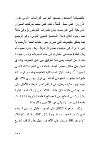 ‫ﺍﻻﻗﺘﺼﺎﺩﻴﺔ ﻻﺴﺘﻌﺎﺩﺓ ﻭﻀﻌﻬﺎ "ﺃﺠﺭﻴﺕ ﺍﻟﺩﺭﺍﺴﺎﺕ ﺍﻷﻭﻟﻰ ﻋـﻥ‬
‫ﺍﻷﻭﺯﻭﻥ، ﻋﻠﻰ ﺴﺒﻴل ﺍﻟﻤﺜﺎل، ﺒﻨﺎﺀ ﻋﻠﻰ ﻁﻠﺏ ﺸﺭﻜﺎﺕ ﺍﻟﻁﻴﺭﺍﻥ‬
                      ‫‪‬‬
‫ﺍﻷﻤﺭﻴﻜﻴﺔ ﺍﻟﺘﻲ ﻋﺎﺭﻀﺕ ﺇﻨﺘﺎﺝ ﻁﺎﺌﺭﺍﺕ ﺍﻟﻜﻭﻨﻜﻭﺭﺩ( ﻭﻓﻲ ﺤﺎﻟﺔ‬
‫ﻋﺩﻡ ﻭﺠﻭﺩ ﺍﺘﻔﺎﻕ ﺩﺍﺨل ﺍﻟﻤﺠﺘﻤﻊ ﺍﻟﻌﻠﻤﻲ ﺍﻟﺩﻭﻟﻲ، ﻭﻫﻭ ﺍﻟﻭﻀﻊ‬
‫ﻓﻴﻤﺎ ﻴﺘﻌﻠﻕ ﺒﺎﻟﺒﺤﻭﺙ ﺍﻟﺘﻲ ﹸﺠﺭﻯ ﺤﻭل ﻨﺸﺎﻁ ﺍﻟﺒﻴﺌﺔ ﺍﻷﺭﻀـﻴﺔ‬
                           ‫ﺘ‬
‫ﺍﻟﺘﻲ ﻻ ﺘﺯﺍل ﻓﻲ ﺒﺩﺍﻴﺘﻬﺎ، ﺘﺤﺘﺞ ﻜل ﺩﻭﻟﺔ، ﻭﻜل ﺇﺩﺍﺭﺓ ﻤﻌﻨﻴـﺔ،‬
‫ﻭﻜل ﻗﻁﺎﻉ ﺼﻨﺎﻋﻲ ﻤﺸﺘﺭﻙ ﻓﻲ ﻫﺫﻩ ﺍﻟﺒﺤﻭﺙ، ﻭﻜـل ﻫﻴﺌـﺔ‬
‫ﻟﻠﺩﻓﺎﻉ ﻋﻥ ﺍﻟﺒﻴﺌﺔ، ﺒﺨﺒﺭﺍﺌﻬﺎ ﻟﻠﺘﻭﻓﻴﻕ ﺒﻴﻥ ﺸﻕ ﺍﻟﻤﻌﺭﻓﺔ ﻭﺸـﻕ‬
‫ﺍﻟﻌﻤل ﻤﻥ ﺨﻼل ﺤﺼﺭ ﺍﻟﻤﻨﺎﻗـﺸﺎﺕ ﻓـﻲ ﺍﻟﻤﺠـﺎﻻﺕ ﺍﻟﺘـﻲ‬
‫ﺘﻨﺎﺴﺒﻬﺎ)٥٢(. ﻭﻫﻜﺫﺍ ﺘﻬﺘﺯ ﺍﻟﻤﺼﺩﺍﻗﻴﺔ ﺍﻟﻌﻠﻤﻴﺔ، ﻭﺘﺼﺒﺢ ﺍﻟﺭﺴـﺎﻟﺔ‬
‫ﻤﺸﻭﺸﺔ، ﻓﻴﺸﻭﺏ ﺍﻟﻐﻤﻭﺽ ﺃﺤﻜﺎﻡ ﺃﻱ ﻗﺭﺍﺭ ﻴﺠـﺭﻱ ﺍﻻﺘﻔـﺎﻕ‬
‫ﻋﻠﻴﻪ ﺩﻭﻟ ‪‬ﺎ. ﻓﻜﻴﻑ ﻴﻤﻜﻥ، ﻓﻲ ﺍﻟﻭﺍﻗﻊ ﺘﺤﺩﻴﺩ ﺍﻟﻭﻀﻊ ﺍﻷﻤﺜل ﻋﻠﻰ‬
                                             ‫ﻴ‬
‫ﻨﺤﻭ ﺠﻤﺎﻋﻲ ﻁﺎﻟﻤﺎ ﻜﺎﻥ ﻫﻨﺎﻙ ﺍﺨﺘﻼﻑ ﻓﻲ ﺇﺩﺭﺍﻙ ﺍﻟﻤﺨـﺎﻁﺭ؟‬
‫ﻭﻜﻴﻑ ﻴﺘﺴﻨﻰ ﺍﻟﺩﻓﺎﻉ ﻋﻥ ﺍﻟﻤﺼﺎﻟﺢ ﺍﻟﻌﺎﻤﺔ ﻟﻠﺒﺸﺭﻴﺔ ﺇﺫﺍ ﻜﺎﻨـﺕ‬
            ‫ﻤﻘﺴﻤﺔ ﺇﻟﻰ ﻋﺩﺩ ﻻ ﻨﻬﺎﺌﻲ ﻤﻥ ﺍﻟﻼﻋﺒﻴﻥ ﻭﺍﻟﺜﻭﺍﺒﺕ؟‬
‫ﻭﺘﻔﺴﺭ ﺼﻌﻭﺒﺔ ﺍﻻﺘﻔﺎﻕ ﻋﻠﻰ ﺘﺼﻭﺭ ﺘﺤﻠﻴﻠﻲ ﻤـﺩﻯ ﺍﻟـﺒﻁﺀ‬
‫ﺍﻟﺫﻱ ﻴﺸﻭﺏ ﺘﺤﺩﻴﺩ ﺴﻴﺎﺴﺔ ﺩﻭﻟﻴﺔ ﺒﺸﺄﻥ "ﺍﻟﻤﻠﻜﻴـﺔ ﺍﻟﻤـﺸﺘﺭﻜﺔ".‬
‫ﻭﻻ ﻴﻭﺠﺩ ﺍﺘﻔﺎﻕ ﻤﺴﺒﻕ ﻋﻠﻰ ﺍﻷﻫﺩﺍﻑ. ﻓﻬل ﺤﺎﻥ ﺍﻟﻭﻗﺕ ﻟﻤﻨـﻊ‬


‫٠٠٥‬                                              ‫إﻟﻰ اﻟﻔﻬﺮس‬
 