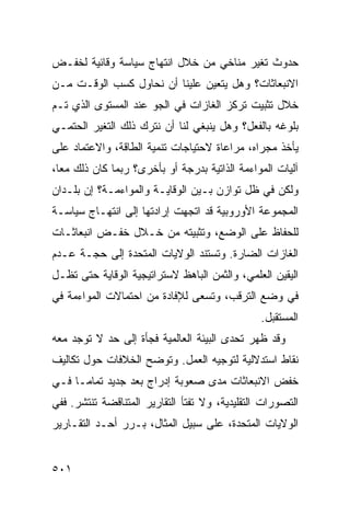 ‫ﺤﺩﻭﺙ ﺘﻐﻴﺭ ﻤﻨﺎﺨﻲ ﻤﻥ ﺨﻼل ﺍﻨﺘﻬﺎﺝ ﺴﻴﺎﺴﺔ ﻭﻗﺎﺌﻴﺔ ﻟﺨﻔـﺽ‬
‫ﺍﻻﻨﺒﻌﺎﺜﺎﺕ؟ ﻭﻫل ﻴﺘﻌﻴﻥ ﻋﻠﻴﻨﺎ ﺃﻥ ﻨﺤﺎﻭل ﻜﺴﺏ ﺍﻟﻭﻗـﺕ ﻤـﻥ‬
‫ﺨﻼل ﺘﺜﺒﻴﺕ ﺘﺭﻜﺯ ﺍﻟﻐﺎﺯﺍﺕ ﻓﻲ ﺍﻟﺠﻭ ﻋﻨﺩ ﺍﻟﻤﺴﺘﻭﻯ ﺍﻟﺫﻱ ﺘـﻡ‬
‫ﺒﻠﻭﻏﻪ ﺒﺎﻟﻔﻌل؟ ﻭﻫل ﻴﻨﺒﻐﻲ ﻟﻨﺎ ﺃﻥ ﻨﺘﺭﻙ ﺫﻟﻙ ﺍﻟﺘﻐﻴﺭ ﺍﻟﺤﺘﻤـﻲ‬
‫ﻴﺄﺨﺫ ﻤﺠﺭﺍﻩ، ﻤﺭﺍﻋﺎﺓ ﻻﺤﺘﻴﺎﺠﺎﺕ ﺘﻨﻤﻴﺔ ﺍﻟﻁﺎﻗﺔ، ﻭﺍﻻﻋﺘﻤﺎﺩ ﻋﻠﻰ‬
‫ﺁﻟﻴﺎﺕ ﺍﻟﻤﻭﺍﺀﻤﺔ ﺍﻟﺫﺍﺘﻴﺔ ﺒﺩﺭﺠﺔ ﺃﻭ ﺒﺄﺨﺭﻯ؟ ﺭﺒﻤﺎ ﻜﺎﻥ ﺫﻟﻙ ﻤ ‪‬ﺎ،‬
  ‫ﻌ‬
‫ﻭﻟﻜﻥ ﻓﻲ ﻅل ﺘﻭﺍﺯﻥ ﺒـﻴﻥ ﺍﻟﻭﻗﺎﻴـﺔ ﻭﺍﻟﻤﻭﺍﺀﻤـﺔ؟ ﺇﻥ ﺒﻠـﺩﺍﻥ‬
‫ﺍﻟﻤﺠﻤﻭﻋﺔ ﺍﻷﻭﺭﻭﺒﻴﺔ ﻗﺩ ﺍﺘﺠﻬﺕ ﺇﺭﺍﺩﺘﻬﺎ ﺇﻟﻰ ﺍﻨﺘﻬـﺎﺝ ﺴﻴﺎﺴـﺔ‬
‫ﻟﻠﺤﻔﺎﻅ ﻋﻠﻰ ﺍﻟﻭﻀﻊ، ﻭﺘﺜﺒﻴﺘﻪ ﻤﻥ ﺨـﻼل ﺨﻔـﺽ ﺍﻨﺒﻌﺎﺜـﺎﺕ‬
‫ﺍﻟﻐﺎﺯﺍﺕ ﺍﻟﻀﺎﺭﺓ. ﻭﺘﺴﺘﻨﺩ ﺍﻟﻭﻻﻴﺎﺕ ﺍﻟﻤﺘﺤﺩﺓ ﺇﻟﻰ ﺤﺠـﺔ ﻋـﺩﻡ‬
‫ﺍﻟﻴﻘﻴﻥ ﺍﻟﻌﻠﻤﻲ، ﻭﺍﻟﺜﻤﻥ ﺍﻟﺒﺎﻫﻅ ﻻﺴﺘﺭﺍﺘﻴﺠﻴﺔ ﺍﻟﻭﻗﺎﻴﺔ ﺤﺘﻰ ﺘﻅـل‬
‫ﻓﻲ ﻭﻀﻊ ﺍﻟﺘﺭﻗﺏ، ﻭﺘﺴﻌﻰ ﻟﻺﻓﺎﺩﺓ ﻤﻥ ﺍﺤﺘﻤﺎﻻﺕ ﺍﻟﻤﻭﺍﺀﻤﺔ ﻓﻲ‬
                                                ‫ﺍﻟﻤﺴﺘﻘﺒل.‬
‫ﻭﻗﺩ ﻅﻬﺭ ﺘﺤﺩﻯ ﺍﻟﺒﻴﺌﺔ ﺍﻟﻌﺎﻟﻤﻴﺔ ﻓﺠﺄﺓ ﺇﻟﻰ ﺤﺩ ﻻ ﺘﻭﺠﺩ ﻤﻌﻪ‬
‫ﻨﻘﺎﻁ ﺍﺴﺘﺩﻻﻟﻴﺔ ﻟﺘﻭﺠﻴﻪ ﺍﻟﻌﻤل. ﻭﺘﻭﻀﺢ ﺍﻟﺨﻼﻓﺎﺕ ﺤﻭل ﺘﻜﺎﻟﻴﻑ‬
‫ﺨﻔﺽ ﺍﻻﻨﺒﻌﺎﺜﺎﺕ ﻤﺩﻯ ﺼﻌﻭﺒﺔ ﺇﺩﺭﺍﺝ ‪‬ﻌﺩ ﺠﺩﻴﺩ ﺘﻤﺎ ‪‬ـﺎ ﻓـﻲ‬
      ‫ﻤ‬            ‫ﺒ‬
‫ﺍﻟﺘﺼﻭﺭﺍﺕ ﺍﻟﺘﻘﻠﻴﺩﻴﺔ، ﻭﻻ ﺘﻔﺘﺄ ﺍﻟﺘﻘﺎﺭﻴﺭ ﺍﻟﻤﺘﻨﺎﻗﻀﺔ ﺘﻨﺘﺸﺭ. ﻓﻔﻲ‬
‫ﺍﻟﻭﻻﻴﺎﺕ ﺍﻟﻤﺘﺤﺩﺓ، ﻋﻠﻰ ﺴﺒﻴل ﺍﻟﻤﺜﺎل، ﺒـﺭﺭ ﺃﺤـﺩ ﺍﻟﺘﻘـﺎﺭﻴﺭ‬


‫١٠٥‬                                              ‫إﻟﻰ اﻟﻔﻬﺮس‬
 