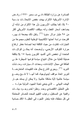 ‫ﺍﻟﺼﺎﺩﺭﺓ ﻋﻥ ﻭﺯﺍﺭﺓ ﺍﻟﻁﺎﻗﺔ، ﻓـﻲ ﺩﻴـﺴﻤﺒﺭ ١٩٩١، ﺭﻓـﺽ‬
‫ﺍﻹﺩﺍﺭﺓ ﺍﻷﻤﺭﻴﻜﻴﺔ ﺍﻻﻟﺘﺯﺍﻡ ﺒﻬﺩﻑ ﺨﻔﺽ ﺍﻻﻨﺒﻌﺎﺜـﺎﺕ ﺒﻨـﺴﺒﺔ‬
‫٠٢ %، ﻜﻤﺎ ﻴﻁﺎﻟﺏ ﺍﻷﻭﺭﺒﻴﻭﻥ ﺒﺄﻥ ﻫﺫﺍ ﺍﻻﻟﺘﺯﺍﻡ ﻤﻥ ﺸﺄﻨﻪ ﺃﻥ‬
‫ﻴﻀﺎﻋﻑ ﺃﺴﻌﺎﺭ ﺍﻟﻨﻔﻁ، ﻭﺃﻨﻪ ﺴﻴﻜﻠﻑ ﺍﻻﻗﺘﺼﺎﺩ ﺍﻷﻤﺭﻴﻜﻲ ﺃﻜﺜﺭ‬
‫ﻤﻥ ٥٩ ﻤﻠﻴﺎﺭ ﺩﻭﻻﺭ ﺴﻨﻭ ‪‬ﺎ )٦٢(. ﻭﻗﺒل ﺫﻟﻙ ﺒﺒﻀﻌﺔ ﺸـﻬﻭﺭ،‬
                             ‫ﻴ‬
‫ﺍﻗﺘﺭﺤﺕ ﺩﺭﺍﺴﺔ ﺃﻋﺩﺘﻬﺎ ﺍﻷﻜﺎﺩﻴﻤﻴﺔ ﺍﻟﻭﻁﻨﻴﺔ ﻟﻠﻌﻠﻭﻡ ﻤﺠﻤﻭﻋﺔ ﻤﻥ‬
‫ﺍﻟﺨﻴﺎﺭﺍﺕ، ﺘﺘﻔﺎﻭﺕ ﻤﻥ ﺤﻴﺙ ﺍﻟﺘﻜﻠﻔﺔ ﺘﺒ ‪‬ﺎ ﻟﺠﺴﺎﻤﺔ ﺨﻁﺭ ﺍﺭﺘﻔﺎﻉ‬
                   ‫ﻌ‬
‫ﺤﺭﺍﺭﺓ ﺍﻟﻜﻭﻜﺏ ﺍﻷﺭﻀﻲ، ﻭﺃﻭﻀﺤﺕ ﺃﻨﻪ ﻴﻤﻜـﻥ ﻟﻠﻭﻻﻴـﺎﺕ‬
‫ﺍﻟﻤﺘﺤﺩﺓ ﺃﻥ ﺘﺨﻔﺽ ﺜﺎﻨﻲ ﺃﻜﺴﻴﺩ ﺍﻟﻜﺭﺒﻭﻥ ﺒﻨﺴﺒﺔ ٥١ % ﺒﺘﻜﻠﻔﺔ‬
‫ﻀﺌﻴﻠﺔ ﻟﻠﻐﺎﻴﺔ ﻤﻥ ﺨﻼل ﺍﻨﺘﻬﺎﺝ ﺴﻴﺎﺴﺔ ﻗﻭﺍﻤﻬﺎ ﺍﻟﺴﻴﻁﺭﺓ ﻋﻠـﻰ‬
‫ﺍﻟﻁﺎﻗﺔ ﻓﻲ ﻤﺠﺎل ﺍﻹﻨﺸﺎﺀﺍﺕ، ﻭﻤﻌﺩﺍﺕ ﺍﻟـﺴﻴﺎﺭﺍﺕ، ﻭﻤﻨـﺸﺂﺕ‬
‫ﺍﻟﺘﺒﺭﻴﺩ )٧٢(. ﻭﻴﺠﺭﻱ ﺍﻟﺘﺫﺭﻉ ﺒﻤﺜل ﻫﺫﻩ ﺍﻟﺘﻘﻴﻴﻤﺎﺕ ﺍﻟﻤﺘﻌﺎﺭﻀـﺔ‬
‫ﻟﺘﺒﺭﻴﺭ ﺍﺘﺨﺎﺫ ﻤﻭﺍﻗﻑ ﺃﻴﺩﻴﻭﻟﻭﺠﻴﺔ، ﻜﻤﺎ ﺃﻨﻬـﺎ ﻻ ﹸﺘـﻴﺢ ﻭﻀـﻊ‬
         ‫ﺘ‬
‫ﺴﻴﺎﺴﺔ ﻋﺎﻟﻤﻴﺔ ﻷﻴﺔ ﻤﺸﻜﻠﺔ ﻋﺎﻟﻤﻴﺔ. ﻭﻻ ﻴﻤﻜﻥ ﺃﻥ ﻴﺴﺘﻨﺩ ﺨﻴـﺎﺭ‬
‫ﺍﻟﻬﺩﻑ ﺍﻟﻨﻬﺎﺌﻲ ـ ﺍﻟﺫﻱ ﻴﻨﺒﻐﻲ ﺘﻌﺒﺌﺔ ﺍﻟﺠﻬﻭﺩ ﺍﻟﺩﻭﻟﻴﺔ ﺤﻭﻟـﻪ ـ‬
‫ﻋﻠﻰ ﺍﻟﺘﺤﻠﻴل ﺍﻻﻗﺘﺼﺎﺩﻱ ﻭﺤﺩﻩ. ﻭﻨﻅ ‪‬ﺍ ﻟﻌﺩﻡ ﻭﺠـﻭﺩ ﺒﻴﺎﻨـﺎﺕ‬
                    ‫ﺭ‬
‫ﻭﺍﻗﻌﻴﺔ ﻋﻥ ﺍﻟﻤﺴﺘﻘﺒل، ﻭﻏﻴﺎﺏ ﺍﻟﺘﻘﻴﻴﻡ ﺍﻟﻤﺤﺩﺩ ﻟﻠﺨﺴﺎﺌﺭ ﺍﻟﻤﺤﺘﻤﻠﺔ‬
‫ﻓﻲ ﻜل ﻤﻨﻁﻘﺔ، ﻓﺈﻨﻪ ﻴﺘﻌﺫﺭ ﺍﻟﻠﺠﻭﺀ ﺇﻟﻰ ﺍﻟﻌﻘﻠﻴـﺔ ﺍﻻﻗﺘـﺼﺎﺩﻴﺔ‬


‫٢٠٥‬                                              ‫إﻟﻰ اﻟﻔﻬﺮس‬
 