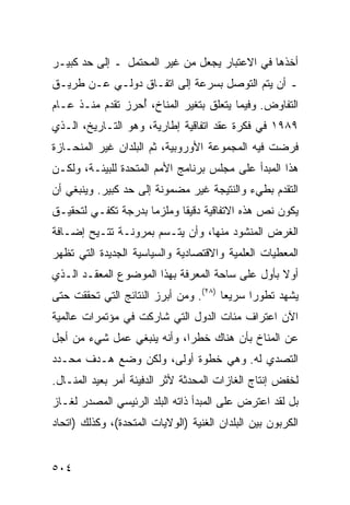 ‫ﺃﺨﺫﻫﺎ ﻓﻲ ﺍﻻﻋﺘﺒﺎﺭ ﻴﺠﻌل ﻤﻥ ﻏﻴﺭ ﺍﻟﻤﺤﺘﻤل ـ ﺇﻟﻰ ﺤﺩ ﻜﺒﻴـﺭ‬
‫ـ ﺃﻥ ﻴﺘﻡ ﺍﻟﺘﻭﺼل ﺒﺴﺭﻋﺔ ﺇﻟﻰ ﺍﺘﻔـﺎﻕ ﺩﻭﻟـﻲ ﻋـﻥ ﻁﺭﻴـﻕ‬
‫ﺍﻟﺘﻔﺎﻭﺽ. ﻭﻓﻴﻤﺎ ﻴﺘﻌﻠﻕ ﺒﺘﻐﻴﺭ ﺍﻟﻤﻨﺎﺥ، ُﺤﺭﺯ ﺘﻘﺩﻡ ﻤﻨـﺫ ﻋـﺎﻡ‬
                  ‫ﺃ‬
‫٩٨٩١ ﻓﻲ ﻓﻜﺭﺓ ﻋﻘﺩ ﺍﺘﻔﺎﻗﻴﺔ ﺇﻁﺎﺭﻴﺔ، ﻭﻫﻭ ﺍﻟﺘـﺎﺭﻴﺦ، ﺍﻟـﺫﻱ‬
‫ﻓﺭﻀﺕ ﻓﻴﻪ ﺍﻟﻤﺠﻤﻭﻋﺔ ﺍﻷﻭﺭﻭﺒﻴﺔ، ﺜﻡ ﺍﻟﺒﻠﺩﺍﻥ ﻏﻴﺭ ﺍﻟﻤﻨﺤـﺎﺯﺓ‬
‫ﻫﺫﺍ ﺍﻟﻤﺒﺩﺃ ﻋﻠﻰ ﻤﺠﻠﺱ ﺒﺭﻨﺎﻤﺞ ﺍﻷﻤﻡ ﺍﻟﻤﺘﺤﺩﺓ ﻟﻠﺒﻴﺌـﺔ، ﻭﻟﻜـﻥ‬
‫ﺍﻟﺘﻘﺩﻡ ﺒﻁﻲﺀ ﻭﺍﻟﻨﺘﻴﺠﺔ ﻏﻴﺭ ﻤﻀﻤﻭﻨﺔ ﺇﻟﻰ ﺤﺩ ﻜﺒﻴﺭ. ﻭﻴﻨﺒﻐﻲ ﺃﻥ‬
‫ﻴﻜﻭﻥ ﻨﺹ ﻫﺫﻩ ﺍﻻﺘﻔﺎﻗﻴﺔ ﺩﻗﻴ ﹰﺎ ﻭ ‪‬ﻠﺯ ‪‬ﺎ ﺒﺩﺭﺠﺔ ﺘﻜﻔـﻲ ﻟﺘﺤﻘﻴـﻕ‬
                     ‫ﻘ ﻤ ﻤ‬
‫ﺍﻟﻐﺭﺽ ﺍﻟﻤﻨﺸﻭﺩ ﻤﻨﻬﺎ، ﻭﺃﻥ ﻴﺘـﺴﻡ ﺒﻤﺭﻭﻨـﺔ ﹸﺘـﻴﺢ ﺇﻀـﺎﻓﺔ‬
           ‫ﺘ‬
‫ﺍﻟﻤﻌﻁﻴﺎﺕ ﺍﻟﻌﻠﻤﻴﺔ ﻭﺍﻻﻗﺘﺼﺎﺩﻴﺔ ﻭﺍﻟﺴﻴﺎﺴﻴﺔ ﺍﻟﺠﺩﻴﺩﺓ ﺍﻟﺘﻲ ﺘﻅﻬﺭ‬
‫ﺃﻭﻻ ﺒﺄﻭل ﻋﻠﻰ ﺴﺎﺤﺔ ﺍﻟﻤﻌﺭﻓﺔ ﺒﻬﺫﺍ ﺍﻟﻤﻭﻀﻭﻉ ﺍﻟﻤﻌﻘـﺩ ﺍﻟـﺫﻱ‬
                                                 ‫ﹰ‬
‫ﻴﺸﻬﺩ ﺘﻁﻭ ‪‬ﺍ ﺴﺭﻴ ‪‬ﺎ )٨٢(. ﻭﻤﻥ ﺃﺒﺭﺯ ﺍﻟﻨﺘﺎﺌﺞ ﺍﻟﺘﻲ ﺘﺤﻘﻘﺕ ﺤﺘﻰ‬
                                       ‫ﻌ‬      ‫ﺭ‬
‫ﺍﻵﻥ ﺍﻋﺘﺭﺍﻑ ﻤﺌﺎﺕ ﺍﻟﺩﻭل ﺍﻟﺘﻲ ﺸﺎﺭﻜﺕ ﻓﻲ ﻤﺅﺘﻤﺭﺍﺕ ﻋﺎﻟﻤﻴﺔ‬
‫ﻋﻥ ﺍﻟﻤﻨﺎﺥ ﺒﺄﻥ ﻫﻨﺎﻙ ﺨﻁ ‪‬ﺍ، ﻭﺃﻨﻪ ﻴﻨﺒﻐﻲ ﻋﻤل ﺸﻲﺀ ﻤﻥ ﺃﺠل‬
                            ‫ﺭ‬
‫ﺍﻟﺘﺼﺩﻱ ﻟﻪ. ﻭﻫﻲ ﺨﻁﻭﺓ ﺃﻭﻟﻰ، ﻭﻟﻜﻥ ﻭﻀﻊ ﻫـﺩﻑ ﻤﺤـﺩﺩ‬
‫ﻟﺨﻔﺽ ﺇﻨﺘﺎﺝ ﺍﻟﻐﺎﺯﺍﺕ ﺍﻟﻤﺤﺩﺜﺔ ﻷﺜﺭ ﺍﻟﺩﻓﻴﺌﺔ ﺃﻤﺭ ﺒﻌﻴﺩ ﺍﻟﻤﻨـﺎل.‬
‫ﺒل ﻟﻘﺩ ﺍﻋﺘﺭﺽ ﻋﻠﻰ ﺍﻟﻤﺒﺩﺃ ﺫﺍﺘﻪ ﺍﻟﺒﻠﺩ ﺍﻟﺭﺌﻴﺴﻲ ﺍﻟﻤﺼﺩﺭ ﻟﻐـﺎﺯ‬
‫ﺍﻟﻜﺭﺒﻭﻥ ﺒﻴﻥ ﺍﻟﺒﻠﺩﺍﻥ ﺍﻟﻐﻨﻴﺔ )ﺍﻟﻭﻻﻴﺎﺕ ﺍﻟﻤﺘﺤﺩﺓ(، ﻭﻜﺫﻟﻙ )ﺍﺘﺤﺎﺩ‬


‫٤٠٥‬                                               ‫إﻟﻰ اﻟﻔﻬﺮس‬
 