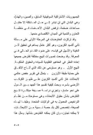 ‫ﺍﻟﺠﻤﻬﻭﺭﻴﺎﺕ ﺍﻻﺸﺘﺭﺍﻜﻴﺔ ﺍﻟﺴﻭﻓﻴﻴﺘﻴﺔ ﺍﻟﺴﺎﺒﻕ، ﻭﺍﻟﺼﻴﻥ، ﻭﺍﻟﻬﻨﺩ(،‬
‫ﻭﻫﻲ ﺍﻟﺒﻠﺩﺍﻥ ﺍﻟﺘﻲ ﻟﻥ ﺘﺒﺎﺩﺭ ﺇﻟـﻰ ﺤـل ﺍﻟﻤـﺸﻜﻠﺔ ﺇﻻ ﻤﻘﺎﺒـل‬
‫ﻤﺴﺎﻋﺩﺍﺕ ﻀﺨﻤﺔ، ﺘﺭﻓﺽ ﺍﻟﺒﻠﺩﺍﻥ ﺍﻷﻋـﻀﺎﺀ ﻓـﻲ ﻤﻨﻅﻤـﺔ‬
              ‫ﺍﻟﺘﻌﺎﻭﻥ ﻭﺍﻟﺘﻨﻤﻴﺔ ﻓﻲ ﺍﻟﻤﻴﺩﺍﻥ ﺍﻻﻗﺘﺼﺎﺩﻱ ﻤﻨﺤﻬﺎ.‬
‫ﻭﻗﺩ ﺘﺭﻜﺯﺕ ﺍﻟﻤﻔﺎﻭﻀﺎﺕ ﻓﻲ ﺍﻟﻤﺭﺤﻠﺔ ﺍﻷﻭﻟﻰ ﻋﻠﻰ ﻤـﺴﺄﻟﺔ‬
‫ﺜﺎﻨﻲ ﺃﻜﺴﻴﺩ ﺍﻟﻜﺭﺒﻭﻥ، ﻭﻫﻭ ﺃﻜﺜﺭ ﻋﺎﻤل ﻴﺴﺎﻫﻡ ﻓﻲ ﺘﺤﻘﻴﻕ ﺃﺜـﺭ‬
‫ﺍﻟﺩﻓﻴﺌﺔ ﻭﺍﻷﺴﻬل ﻓﻲ ﻗﻴﺎﺴﻪ، ﻋﻠﻰ ﻀﻭﺀ ﺍﻟﺘﻘـﺩﻡ ﺍﻟﺤـﺎﻟﻲ ﻓـﻲ‬
‫ﺍﻟﻤﻌﺭﻓﺔ. ﻭﻗﺩ ﻭﻀﻌﺕ ﺘﺼﻭﺭﺍﺕ ﻟﻨﻬﺞ ﻤﺨﺘﻠﻔﺔ ﺘﻔﺘﺭﺽ ﺠﻤﻴﻌﻬﺎ‬
‫ﺇﻋﺎﺩﺓ ﺍﻟﻨﻅﺭ ﻓﻲ ﺍﻟﻤﻔﺎﻫﻴﻡ ﺍﻟﺘﻘﻠﻴﺩﻴﺔ ﻟﻠﺴﻴﺎﺩﺓ ﻭﺍﻟﺤﻘﻭﻕ ﺍﻟﻤﻠﻜﻴـﺔ.‬
‫ﺍﻟﻨﻬﺞ ﺍﻷﻭل ـ ﻭﻫﻭ ﻤﺴﺘﻭﺤﻲ ﻋﻥ ﺫﻟﻙ ﺍﻟﺫﻱ َﺘـﺎﺡ ﺍﻻﺘﻔـﺎﻕ‬
            ‫ﺃ‬
‫ﻋﻠﻰ ﺤﻤﺎﻴﺔ ﻁﺒﻘﺔ ﺍﻷﻭﺯﻭﻥ ـ ﻴﺘﻤﺜل ﻓﻲ ﺘﻘﺭﻴﺭ ﺨﻔﺽ ﻋﺎﻟﻤﻲ‬
‫ﻻﻨﺒﻌﺎﺜﺎﺕ ﻏﺎﺯ ﺜﺎﻨﻲ ﺃﻜﺴﻴﺩ ﺍﻟﻜﺭﺒﻭﻥ ﻋﻠـﻰ ﻅﻬـﺭ ﺍﻟﻜﻭﻜـﺏ‬
‫ﺍﻷﺭﻀﻲ ﺒﺄﺴﺭﻩ، ﻭﺒﺤﺙ ﻜﻴﻔﻴﺔ ﺘﻘﺴﻴﻡ ﻫﺫﺍ ﺍﻟﺠﻬﺩ ﺒـﻴﻥ ﺍﻟـﺩﻭل‬
‫ﻋﻠﻰ ﻨﺤﻭ ﻤﺘﺴﺎﻭ، ﻭﺘﺠﺭﻱ ﺩﺭﺍﺴـﺔ ﺼـﻴﻐﺔ ﻤﺒﺘﻜـﺭﺓ ﹸﺘـﻴﺢ‬
    ‫ﺘ‬
‫ﺍﻟﺘﻔﺎﻭﺽ ﺒﺸﺄﻥ ﺤﻘﻭﻕ ﺍﻻﻨﺒﻌﺎﺙ، ﻭﻫﻲ ﻤﺴﺘﻭﺤﺎﺓ ﻤـﻥ ﻨﻅـﺎﻡ‬
‫ﺍﻟﺘﺭﺍﺨﻴﺹ ﺍﻟﻤﻌﻤﻭل ﺒﻪ ﻓﻲ ﺍﻟﻭﻻﻴﺎﺕ ﺍﻟﻤﺘﺤﺩﺓ. ﻭﻁﺒ ﹰـﺎ ﻟﻬـﺫﻩ‬
        ‫ِ ‪‬ﻘ‬
‫ﺍﻟﺼﻴﻐﺔ، ﺘﺨﺼﺹ ﻟﻜل ﺒﻠﺩ ﺤﺼﺔ ﻨـﺴﺒﻴﺔ ﻤـﻥ ﺍﻻﻨﺒﻌﺎﺜـﺎﺕ،‬
‫ﻻ ﻴﻤﻜﻨﻪ ﺘﺠﺎﻭﺯﻩ ﻭﺇﻥ ﻜﺎﻥ ﻴﻤﻜﻨﻪ ﺍﻟﺘﻔﺎﻭﺽ ﺒﺸﺄﻨﻬﺎ. ﻭﻤﺜل ﻫﺫﺍ‬


‫٥٠٥‬                                                ‫إﻟﻰ اﻟﻔﻬﺮس‬
 