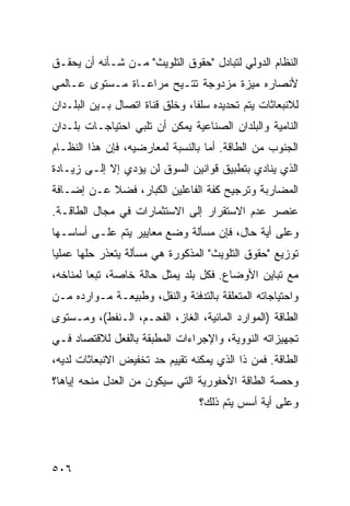 ‫ﺍﻟﻨﻅﺎﻡ ﺍﻟﺩﻭﻟﻲ ﻟﺘﺒﺎﺩل "ﺤﻘﻭﻕ ﺍﻟﺘﻠﻭﻴﺙ" ﻤـﻥ ﺸـﺄﻨﻪ ﺃﻥ ﻴﺤﻘـﻕ‬
‫ﻷﻨﺼﺎﺭﻩ ﻤﻴﺯﺓ ﻤﺯﺩﻭﺠﺔ ﹸﺘـﻴﺢ ﻤﺭﺍﻋـﺎﺓ ﻤـﺴﺘﻭﻯ ﻋـﺎﻟﻤﻲ‬
                          ‫ﺘ‬
‫ﻟﻼﻨﺒﻌﺎﺜﺎﺕ ﻴﺘﻡ ﺘﺤﺩﻴﺩﻩ ﺴﻠ ﹰﺎ، ﻭﺨﻠﻕ ﻗﻨﺎﺓ ﺍﺘﺼﺎل ﺒـﻴﻥ ﺍﻟﺒﻠـﺩﺍﻥ‬
                                ‫ﻔ‬
‫ﺍﻟﻨﺎﻤﻴﺔ ﻭﺍﻟﺒﻠﺩﺍﻥ ﺍﻟﺼﻨﺎﻋﻴﺔ ﻴﻤﻜﻥ ﺃﻥ ﹸﻠﺒﻲ ﺍﺤﺘﻴﺎﺠـﺎﺕ ﺒﻠـﺩﺍﻥ‬
                    ‫ﺘ‬
‫ﺍﻟﺠﻨﻭﺏ ﻤﻥ ﺍﻟﻁﺎﻗﺔ. ﺃﻤﺎ ﺒﺎﻟﻨﺴﺒﺔ ﻟﻤﻌﺎﺭﻀﻴﻪ، ﻓﺈﻥ ﻫﺫﺍ ﺍﻟﻨﻅـﺎﻡ‬
‫ﺍﻟﺫﻱ ﻴﻨﺎﺩﻱ ﺒﺘﻁﺒﻴﻕ ﻗﻭﺍﻨﻴﻥ ﺍﻟﺴﻭﻕ ﻟﻥ ﻴﺅﺩﻱ ﺇﻻ ﺇﻟـﻰ ﺯﻴـﺎﺩﺓ‬
‫ﺍﻟﻤﻀﺎﺭﺒﺔ ﻭﺘﺭﺠﻴﺢ ﻜﻔﺔ ﺍﻟﻔﺎﻋﻠﻴﻥ ﺍﻟﻜﺒﺎﺭ، ﻓﻀﻼ ﻋـﻥ ﺇﻀـﺎﻓﺔ‬
           ‫ﹰ‬
‫ﻋﻨﺼﺭ ﻋﺩﻡ ﺍﻻﺴﺘﻘﺭﺍﺭ ﺇﻟﻰ ﺍﻻﺴﺘﺜﻤﺎﺭﺍﺕ ﻓﻲ ﻤﺠﺎل ﺍﻟﻁﺎﻗـﺔ.‬
‫ﻭﻋﻠﻰ ﺃﻴﺔ ﺤﺎل، ﻓﺈﻥ ﻤﺴﺄﻟﺔ ﻭﻀﻊ ﻤﻌﺎﻴﻴﺭ ﻴﺘﻡ ﻋﻠـﻰ ﺃﺴﺎﺴـﻬﺎ‬
‫ﺘﻭﺯﻴﻊ "ﺤﻘﻭﻕ ﺍﻟﺘﻠﻭﻴﺙ" ﺍﻟﻤﺫﻜﻭﺭﺓ ﻫﻲ ﻤﺴﺄﻟﺔ ﻴﺘﻌﺫﺭ ﺤﻠﻬﺎ ﻋﻤﻠ ‪‬ﺎ‬
 ‫ﻴ‬
‫ﻤﻊ ﺘﺒﺎﻴﻥ ﺍﻷﻭﻀﺎﻉ. ﻓﻜل ﺒﻠﺩ ‪‬ﻤﺜل ﺤﺎﻟﺔ ﺨﺎﺼﺔ، ﺘﺒ ‪‬ﺎ ﻟﻤﻨﺎﺨﻪ،‬
         ‫ﻌ‬                  ‫ﻴ‬
‫ﻭﺍﺤﺘﻴﺎﺠﺎﺘﻪ ﺍﻟﻤﺘﻌﻠﻘﺔ ﺒﺎﻟﺘﺩﻓﺌﺔ ﻭﺍﻟﻨﻘل، ﻭﻁﺒﻴﻌـﺔ ﻤـﻭﺍﺭﺩﻩ ﻤـﻥ‬
‫ﺍﻟﻁﺎﻗﺔ )ﺍﻟﻤﻭﺍﺭﺩ ﺍﻟﻤﺎﺌﻴﺔ، ﺍﻟﻐﺎﺯ، ﺍﻟﻔﺤـﻡ، ﺍﻟـﻨﻔﻁ(، ﻭﻤـﺴﺘﻭﻯ‬
‫ﺘﺠﻬﻴﺯﺍﺘﻪ ﺍﻟﻨﻭﻭﻴﺔ، ﻭﺍﻹﺠﺭﺍﺀﺍﺕ ﺍﻟﻤﻁﺒﻘﺔ ﺒﺎﻟﻔﻌل ﻟﻼﻗﺘﺼﺎﺩ ﻓـﻲ‬
‫ﺍﻟﻁﺎﻗﺔ. ﻓﻤﻥ ﺫﺍ ﺍﻟﺫﻱ ﻴﻤﻜﻨﻪ ﺘﻘﻴﻴﻡ ﺤﺩ ﺘﺨﻔﻴﺽ ﺍﻻﻨﺒﻌﺎﺜﺎﺕ ﻟﺩﻴﻪ،‬
‫ﻭﺤﺼﺔ ﺍﻟﻁﺎﻗﺔ ﺍﻷﺤﻔﻭﺭﻴﺔ ﺍﻟﺘﻲ ﺴﻴﻜﻭﻥ ﻤﻥ ﺍﻟﻌﺩل ﻤﻨﺤﻪ ﺇﻴﺎﻫﺎ؟‬
                                  ‫ﻭﻋﻠﻰ ﺃﻴﺔ ﺃﺴﺱ ﻴﺘﻡ ﺫﻟﻙ؟‬




‫٦٠٥‬                                              ‫إﻟﻰ اﻟﻔﻬﺮس‬
 