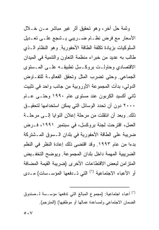 ‫ﻭﺜﻤﺔ ﺤل ﺁﺨﺭ، ﻭﻫﻭ ﺘﺤﻘﻴﻕ ﺃﺜﺭ ﻏﻴﺭ ﻤﺒﺎﺸﺭ ﻤـﻥ ﺨـﻼل‬
‫ﺍﻷﺴﻌﺎﺭ ﻤﻊ ﻓﺭﺽ ﻨﻅـﺎﻡ ﻀـﺭﻴﺒﻲ ﻴـﺸﺠﻊ ﻋﻠـﻰ ﺘﻌـﺩﻴل‬
‫ﺍﻟﺴﻠﻭﻜﻴﺎﺕ ﺒﺯﻴﺎﺩﺓ ﺘﻜﻠﻔﺔ ﺍﻟﻁﺎﻗﺔ ﺍﻷﺤﻔﻭﺭﻴﺔ. ﻭﻫﻭ ﺍﻟﻨﻅﺎﻡ ﺍﻟـﺫﻱ‬
‫ﻁﺎﻟﺏ ﺒﻪ ﻋﺩﻴﺩ ﻤﻥ ﺨﺒﺭﺍﺀ ﻤﻨﻅﻤﺔ ﺍﻟﺘﻌﺎﻭﻥ ﻭﺍﻟﺘﻨﻤﻴﺔ ﻓﻲ ﺍﻟﻤﻴﺩﺍﻥ‬
‫ﺍﻻﻗﺘﺼﺎﺩﻱ ﻭﺤﺎﻭﻟـﺕ ﺒﺭﻭﻜـﺴل ﺘﻁﺒﻴﻘـﻪ ﻋﻠـﻰ ﺍﻟﻤـﺴﺘﻭﻯ‬
‫ﺍﻟﺠﻤﺎﻋﻲ. ﻭﺤﺘﻰ ﺘﻀﺭﺏ ﺍﻟﻤﺜل ﻭﺘﺤﻘﻕ ﺍﻟﻔﻌﺎﻟﻴـﺔ ﻟﻠﺘﻔـﺎﻭﺽ‬
‫ﺍﻟﺩﻭﻟﻲ، ﺒﺩﺃﺕ ﺍﻟﻤﺠﻤﻭﻋﺔ ﺍﻷﻭﺭﻭﺒﻴﺔ ﻤﻥ ﺠﺎﻨﺏ ﻭﺍﺤﺩ ﻓﻲ ﺘﺜﺒﻴﺕ‬
‫ﺜﺎﻨﻲ ﺃﻜﺴﻴﺩ ﺍﻟﻜﺭﺒﻭﻥ ﻋﻨﺩ ﻤﺴﺘﻭﻯ ﻋﺎﻡ ٠٩٩١ ﻭﺤﺘـﻰ ﻋـﺎﻡ‬
‫٠٠٠٢ ﺩﻭﻥ ﺃﻥ ﺘﺤﺩﺩ ﺍﻟﻭﺴﺎﺌل ﺍﻟﺘﻲ ﻴﻤﻜﻥ ﺍﺴﺘﺨﺩﺍﻤﻬﺎ ﻟﺘﺤﻘﻴـﻕ‬
‫ﺫﻟﻙ. ﻭﺒﻌﺩ ﺃﻥ ﺍﻨﺘﻘﻠﺕ ﻤﻥ ﻤﺭﺤﻠﺔ ﺇﻋﻼﻥ ﺍﻟﻨﻭﺍﻴﺎ ﺇﻟـﻰ ﻤﺭﺤﻠـﺔ‬
‫ﺍﻟﻌﻤل، ﺍﻗﺘﺭﺤﺕ ﻟﺠﻨﺔ ﺒﺭﻭﻜﺴل، ﻓﻲ ﺴﺒﺘﻤﺒﺭ ١٩٩١، ﻓـﺭﺽ‬
‫ﻀﺭﻴﺒﺔ ﻋﻠﻰ ﺍﻟﻁﺎﻗﺔ ﺍﻷﺤﻔﻭﺭﻴﺔ ﻓﻲ ﺒﻠﺩﺍﻥ ﺍﻟـﺴﻭﻕ ﺍﻟﻤـﺸﺘﺭﻜﺔ‬
‫ﺒﺩ ‪‬ﺍ ﻤﻥ ﻋﺎﻡ ٣٩٩١. ﻭﻗﺩ ﺍﻗﺘﻀﻰ ﺫﻟﻙ ﺇﻋﺎﺩﺓ ﺍﻟﻨﻅﺭ ﻓﻲ ﺍﻟ ﹸﻅﻡ‬
  ‫ﻨ‬                                               ‫ﺀ‬
‫ﺍﻟﻀﺭﻴﺒﻴﺔ ﺍﻟﻤﻬﻤﺔ ﺩﺍﺨل ﺒﻠﺩﺍﻥ ﺍﻟﻤﺠﻤﻭﻋﺔ. ﻭﻴﻭﻀﺢ ﺍﻟﺘﺨﻔـﻴﺽ‬
‫ﺍﻟﻤﺘﺯﺍﻤﻥ ﻟﺒﻌﺽ ﺍﻻﻗﺘﻁﺎﻋﺎﺕ ﺍﻷﺨﺭﻯ )ﻀﺭﻴﺒﺔ ﺍﻟﻘﻴﻤﺔ ﺍﻟﻤﻀﺎﻓﺔ‬
                                    ‫)*(‬
‫ﺍﻟﺘﻲ ﺘـﺩﻓﻌﻬﺎ ﺍﻟﻤﺅﺴـﺴﺎﺕ( ﻤـﺩﻯ‬              ‫ﺃﻭ ﺍﻷﻋﺒﺎﺀ ﺍﻻﺠﺘﻤﺎﻋﻴﺔ‬


                                                              ‫)*(‬
‫ﺃﻋﺒﺎﺀ ﺍﺠﺘﻤﺎﻋﻴﺔ: )ﻤﺠﻤﻭﻉ ﺍﻟﻤﺒﺎﻟﻎ ﺍﻟﺘﻲ ﺘﺩﻓﻌﻬﺎ ﻤﺅﺴـﺴﺔ ﻟـﺼﻨﺩﻭﻕ‬
        ‫ﺍﻟﻀﻤﺎﻥ ﺍﻻﺠﺘﻤﺎﻋﻲ ﻭﻟﻤﺴﺎﻋﺩﺓ ﻋﻤﺎﻟﻬﺎ ﺃﻭ ﻤﻭﻅﻔﻴﻬﺎ( )ﺍﻟﻤﺘﺭﺠﻡ(.‬

‫٧٠٥‬                                                   ‫إﻟﻰ اﻟﻔﻬﺮس‬
 