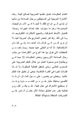 ‫ﺍﻫﺘﻤﺎﻡ ﺍﻟﺤﻜﻭﻤﺎﺕ ﺘﻌﺩﻴل ﻨﻅﻤﻬﺎ ﺍﻟﻀﺭﻴﺒﻴﺔ ﻟﺼﺎﻟﺢ ﺍﻟﺒﻴﺌﺔ. ﻭﻫﺫﻩ‬
‫"ﺍﻹﺸﺎﺭﺓ" ﺍﻟﻤﻭﺠﻬﺔ ﺇﻟﻰ ﺍﻟﻤﺴﺘﻬﻠﻜﻴﻥ ﻭﺭﺠﺎل ﺍﻟﺼﻨﺎﻋﺔ ﻤﻥ ﺸﺄﻨﻬﺎ‬
‫ﺃﻥ ﺘﺅﺩﻱ ﺇﻟـﻰ ﺇﺩﺭﺍﺝ ﺘﻜﻠﻔـﺔ ﺍﻟﺒﻴﺌـﺔ ﻓـﻲ ﺍﻻﺴـﺘﺭﺍﺘﻴﺠﻴﺎﺕ‬
‫ﺍﻟﻤﻭﻀﻭﻋﺔ، ﻭﻫﻭ ﻤﺎ ﺴﻴﺘﺭﺘﺏ ﻋﻠﻴﻪ ﺇﺤﺩﺍﺙ ﺘﻐﻴﻴﺭﺍﺕ ﺭﺌﻴﺴﻴﺔ:‬
‫ﻜﺘﻌﺩﻴل ﺍﻷﻨﻤﺎﻁ ﺍﻟﺴﻠﻭﻜﻴﺔ، ﻭﺘﺸﺠﻴﻊ ﺍﻻﺒﺘﻜﺎﺭﺍﺕ ﺍﻟﺘﻜﻨﻭﻟﻭﺠﻴـﺔ،‬
‫ﻭﻤﺎ ﺇﻟﻰ ﺫﻟﻙ. ﻭﻗﺩ ﻗﺩﺭ ﻟﺒﻌﺽ ﺍﻟﻤﺸﺎﺭﻴﻊ ﻤﺜل "ﻀﺭﻴﺒﺔ ﺍﻟﺒﻴﺌـﺔ"‬
‫ﺃﻥ ﺘﺭﻯ ﺍﻟﻨـﻭﺭ ﻓـﻲ ﺍﻟﻭﻻﻴـﺎﺕ ﺍﻟﻤﺘﺤـﺩﺓ، ﻭﻓـﻲ ﺍﻟﺒﻠـﺩﺍﻥ‬
‫ﺍﻻﺴﻜﻨﺩﻨﺎﻓﻴﺔ. ﺇﻻ ﺃﻨﻪ ﺘﻡ ﺍﻟﺘﺨﻠﻲ ﻋﻨﻬﺎ ﺠﻤﻴ ‪‬ﺎ. ﻭﻴﺴﺘـﺸﻑ ﻤـﻥ‬
              ‫ﻌ‬
‫ﺍﻟﺘﺤﻔﻅﺎﺕ ﺍﻟﺘﻲ ﻗﻭﺒل ﺒﻬﺎ ﻫﺫﺍ ﺍﻟﻨﻭﻉ ﻤﻥ ﺍﻻﻗﺘﺭﺍﺤﺎﺕ ﻤﻥ ﺠﺎﻨﺏ‬
‫ﺭﺠﺎل ﺍﻟﺼﻨﺎﻋﺔ ﺍﻷﻭﺭﻭﺒﻴﻴﻥ ﻭﺒﻌﺽ ﺍﻟﺤﻜﻭﻤﺎﺕ )ﻻ ﺴﻴﻤﺎ ﻓـﻲ‬
‫ﺒﺭﻴﻁﺎﻨﻴﺎ( ﻤﺩﻯ ﺼﻌﻭﺒﺔ ﺍﻟﻌﻤل ﻤﻥ ﺨﻼل ﺍﻟ ﹸﻅﻡ ﺍﻟﻀﺭﻴﺒﻴﺔ ﻋﻠﻰ‬
               ‫ﻨ‬
‫ﺍﻟﻤﺴﺘﻭﻯ ﺍﻟﻌﺎﻟﻤﻲ. ﻭﺤﺘﻰ ﺘﺘﺤﻘﻕ ﺍﻟﻔﻌﺎﻟﻴﺔ ﺍﻟﻤﻁﻠﻭﺒﺔ ﻭﻻ ﺘﻨـﺸﺄ‬
‫ﺘﻔﺎﻭﺘﺎﺕ ﻜﺒﻴﺭﺓ ﻓﻲ ﺍﻟﻘﺩﺭﺓ ﺍﻟﺘﻨﺎﻓﺴﻴﺔ، ﻴﻨﺒﻐﻲ ﺃﻥ ﺘﻁﺒﻕ ﻫﺫﻩ ﺍﻟ ﹸﻅﻡ‬
  ‫ﻨ‬
‫ﻋﺎﻟﻤ ‪‬ﺎ. ﻭﻴﺨﻁﺊ ﻤﻥ ﻴﺘﺼﻭﺭ، ﻋﻠﻰ ﺴـﺒﻴل ﺍﻟﻤﺜـﺎل، ﺃﻥ ﺒﻠـ ‪‬ﺍ‬
 ‫ﺩ‬                                             ‫ﻴ‬
‫ﻜﺎﻟﺼﻴﻥ ﻴﺴﺘﻬﻠﻙ ﻤﻠﻴﺎﺭ ﻁـﻥ ﻤـﻥ ﺍﻟﻔﺤـﻡ ﺴـﻨﻭ ‪‬ﺎ ﻴﺭﻏـﺏ‬
       ‫ﻴ‬
‫ﺃﻭ ﻴﺴﺘﻁﻴﻊ ﺍﻻﺸﺘﺭﺍﻙ ﻓﻲ ﻋﻤل ﻜﻬﺫﺍ، ﻋﻠـﻡ ﻴﻨﻜـﺭ ﻜﺜﻴـﺭﻭﻥ‬
‫ﻓﻌﺎﻟﻴﺘﻪ ﺒﻘﺩﺭ ﻋﺩﻡ ﺍﻨﻁﺒﺎﻕ ﻤﻌﺎﺩﻟﺔ ﺍﻷﺜﺭ ﻤﻘﺎﺒـل ﺍﻟـﺜﻤﻥ ﻋﻠـﻰ‬
                       ‫ﺍﻟﺘﺼﺭﻓﺎﺕ ﺍﻟﻤﺘﻌﻠﻘﺔ ﺒﺎﺴﺘﻬﻼﻙ ﺍﻟﻁﺎﻗﺔ.‬


‫٨٠٥‬                                                ‫إﻟﻰ اﻟﻔﻬﺮس‬
 