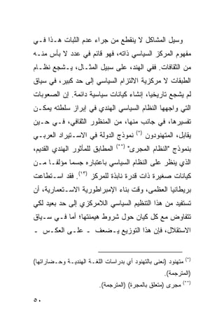 ‫ﻭﺴﻴل ﺍﻟﻤﺸﺎﻜل ﻻ ﻴﻨﻘﻁﻊ ﻤﻥ ﺠﺭﺍﺀ ﻋﺩﻡ ﺍﻟﺜﺒﺎﺕ ﻫـﺫﺍ ﻓـﻲ‬
‫ﻤﻔﻬﻭﻡ ﺍﻟﻤﺭﻜﺯ ﺍﻟﺴﻴﺎﺴﻲ ﺫﺍﺘﻪ، ﻓﻬﻭ ﻗﺎﺌﻡ ﻓﻲ ﻋﺩﺩ ﻻ ﺒﺄﺱ ﻤﻨـﻪ‬
‫ﻤﻥ ﺍﻟﺜﻘﺎﻓﺎﺕ. ﻓﻔﻲ ﺍﻟﻬﻨﺩ، ﻋﻠﻰ ﺴﺒﻴل ﺍﻟﻤﺜـﺎل، ﻴـﺸﺠﻊ ﻨﻅـﺎﻡ‬
‫ﺍﻟﻁﺒﻘﺎﺕ ﻻ ﻤﺭﻜﺯﻴﺔ ﺍﻻﻟﺘﺯﺍﻡ ﺍﻟﺴﻴﺎﺴﻲ ﺇﻟﻰ ﺤﺩ ﻜﺒﻴﺭ، ﻓﻲ ﺴﻴﺎﻕ‬
‫ﻟﻡ ﻴﺸﺠﻊ ﺘﺎﺭﻴﺨ ‪‬ﺎ، ﺇﻨﺸﺎﺀ ﻜﻴﺎﻨﺎﺕ ﺴﻴﺎﺴﻴﺔ ﺩﺍﺌﻤﺔ. ﺇﻥ ﺍﻟﺼﻌﻭﺒﺎﺕ‬
                                         ‫ﻴ‬
‫ﺍﻟﺘﻲ ﻭﺍﺠﻬﻬﺎ ﺍﻟﻨﻅﺎﻡ ﺍﻟﺴﻴﺎﺴﻲ ﺍﻟﻬﻨﺩﻱ ﻓﻲ ﺇﺒﺭﺍﺯ ﺴﻠﻁﺘﻪ ﻴﻤﻜـﻥ‬
‫ﺘﻔﺴﻴﺭﻫﺎ، ﻓﻲ ﺠﺎﻨﺏ ﻤﻨﻬﺎ، ﻤﻥ ﺍﻟﻤﻨﻅﻭﺭ ﺍﻟﺜﻘﺎﻓﻲ، ﻓـﻲ ﺤـﻴﻥ‬
                                          ‫)*(‬
‫ﻨﻤﻭﺫﺝ ﺍﻟﺩﻭﻟﺔ ﻓﻲ ﺍﻻﺴـﺘﻴﺭﺍﺩ ﺍﻟﻌﺭﺒـﻲ‬               ‫ﻴﻘﺎﺒل، ﺍﻟﻤﺘﻬﻨﻭﺩﻭﻥ‬
                                 ‫)**(‬
‫ﺍﻟﻤﻁﺎﺒﻕ ﻟﻠﻤﺄﺜﻭﺭ ﺍﻟﻬﻨﺩﻱ ﺍﻟﻘﺩﻴﻡ،‬          ‫ﺒﻨﻤﻭﺫﺝ "ﺍﻟﻨﻅﺎﻡ ﺍﻟﻤﺠﺭﻯ"‬
‫ﺍﻟﺫﻱ ﻴﻨﻅﺭ ﻋﻠﻰ ﺍﻟﻨﻅﺎﻡ ﺍﻟﺴﻴﺎﺴﻲ ﺒﺎﻋﺘﺒﺎﺭﻩ ﺠﺴ ‪‬ﺎ ﻤﺅﻟ ﹰـﺎ ﻤـﻥ‬
      ‫ﻔ‬      ‫ﻤ‬
‫ﻜﻴﺎﻨﺎﺕ ﺼﻐﻴﺭﺓ ﺫﺍﺕ ﻗﺩﺭﺓ ﻨﺎﺒﺫﺓ ﻟﻠﻤﺭﻜﺯ )٣١(. ﻓﻘﺩ ﺍﺴـﺘﻁﺎﻋﺕ‬
‫ﺒﺭﻴﻁﺎﻨﻴﺎ ﺍﻟﻌﻅﻤﻰ، ﻭﻗﺕ ﺒﻨﺎﺀ ﺍﻹﻤﺒﺭﺍﻁﻭﺭﻴﺔ ﺍﻻﺴـﺘﻌﻤﺎﺭﻴﺔ، ﺃﻥ‬
‫ﺘﺴﺘﻔﻴﺩ ﻤﻥ ﻫﺫﺍ ﺍﻟﺘﻨﻅﻴﻡ ﺍﻟﺴﻴﺎﺴﻲ ﺍﻟﻼﻤﺭﻜﺯﻱ ﺇﻟﻰ ﺤﺩ ﺒﻌﻴﺩ ﻟﻜﻲ‬
‫ﺘﺘﻔﺎﻭﺽ ﻤﻊ ﻜل ﻜﻴﺎﻥ ﺤﻭل ﺸﺭﻭﻁ ﻫﻴﻤﻨﺘﻬﺎ؛ ﺃﻤﺎ ﻓـﻲ ﺴـﻴﺎﻕ‬
‫ﺍﻻﺴﺘﻘﻼل، ﻓﺈﻥ ﻫﺫﺍ ﺍﻟﺘﻭﺯﻴﻊ ﻴـﻀﻌﻑ ـ ﻋﻠـﻰ ﺍﻟﻌﻜـﺱ ـ‬


                                                                 ‫)*(‬
‫ﻤﺘﻬﻨﻭﺩ )ﻨﻌﻨﻰ ﺒﺎﻟﺘﻬﻨﻭﺩ ﺃﻱ ﺒﺩﺭﺍﺴﺎﺕ ﺍﻟﻠﻐـﺔ ﺍﻟﻬﻨﺩﻴـﺔ ﻭﺤـﻀﺎﺭﺍﺘﻬﺎ(‬
                                                       ‫)ﺍﻟﻤﺘﺭﺠﻤﺔ(.‬
                                                               ‫)**(‬
                          ‫ﻤﺠﺭﻯ )ﻤﺘﻌﻠﻕ ﺒﺎﻟﻤﺠﺭﺓ( )ﺍﻟﻤﺘﺭﺠﻤﺔ(.‬

‫٠٥‬                                                       ‫إﻟﻰ اﻟﻔﻬﺮس‬
 